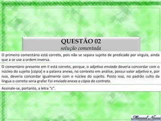 QUESTÃO 02
                                                             solução comentada
O	
  primeiro	
  comentário	
  está	
  correto,	
  pois	
  não	
  se	
  separa	
  sujeito	
  de	
  predicado	
  por	
  vírgula,	
  ainda	
  
que	
  a	
  se	
  use	
  a	
  ordem	
  inversa.	
  
O	
  comentário	
  presente	
  em	
  II	
  está	
  correto,	
  porque,	
  o	
  adje'vo	
  enviado	
  deveria	
  concordar	
  com	
  o	
  
núcleo	
   do	
   sujeito	
   [cópia]	
   e	
   a	
   palavra	
   anexo,	
   no	
   contexto	
   em	
   análise,	
   possui	
   valor	
   adje'vo	
   e,	
   por	
  
isso,	
   deveria	
   concordar	
   igualmente	
   com	
   o	
   núcleo	
   do	
   sujeito.	
   Posto	
   isso,	
   no	
   padrão	
   culto	
   da	
  
língua	
  o	
  correto	
  seria	
  grafar	
  Foi	
  enviada	
  anexa	
  a	
  cópia	
  do	
  contrato.	
  
Assinale-­‐se,	
  portanto,	
  a	
  letra	
  “c”.	
  
 