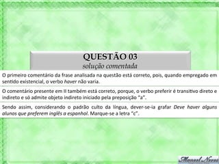 QUESTÃO 03
                                                     solução comentada
O	
  primeiro	
  comentário	
  da	
  frase	
  analisada	
  na	
  questão	
  está	
  correto,	
  pois,	
  quando	
  empregado	
  em	
  
sen'do	
  existencial,	
  o	
  verbo	
  haver	
  não	
  varia.	
  
O	
  comentário	
  presente	
  em	
  II	
  também	
  está	
  correto,	
  porque,	
  o	
  verbo	
  preferir	
  é	
  transi'vo	
  direto	
  e	
  
indireto	
  e	
  só	
  admite	
  objeto	
  indireto	
  iniciado	
  pela	
  preposição	
  “a”.	
  
Sendo	
   assim,	
   considerando	
   o	
   padrão	
   culto	
   da	
   língua,	
   dever-­‐se-­‐ia	
   grafar	
   Deve	
   haver	
   alguns	
  
alunos	
  que	
  preferem	
  inglês	
  a	
  espanhol.	
  Marque-­‐se	
  a	
  letra	
  “c”.	
  
 