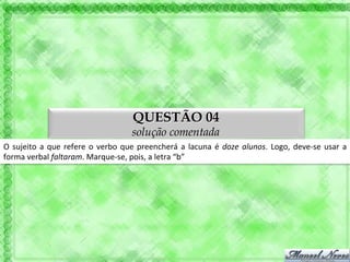QUESTÃO 04
                                                             solução comentada
O	
   sujeito	
   a	
   que	
   refere	
   o	
   verbo	
   que	
   preencherá	
   a	
   lacuna	
   é	
   doze	
   alunos.	
   Logo,	
   deve-­‐se	
   usar	
   a	
  
forma	
  verbal	
  faltaram.	
  Marque-­‐se,	
  pois,	
  a	
  letra	
  “b”	
  
 