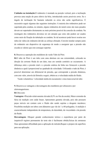 Cuidados na instalação:O rotâmetro é montado na posição vertical, pois a inclinação
provoca uma reação do peso efetivo da bóia, introduzindo assim possíveis erros. Se o
ângulo de inclinação for bastante reduzido os erros não serão significativos. É
necessário seguir algumas das seguintes instruções: A maioria dos rotâmetros pode ser
suportada pela conduta, no entanto, alguns rotâmetros de metal como são mais pesados
devem ser suportados diretamente ou mais próximo possível da conexão da conduta. Na
montagem dos rotâmetros devemos ter em atenção que estes não podem ser usados
como meio de fixação da tubulação ou conduta. Se tal acontecer pode haver avarias nos
tubos de vidros do rotâmetro devido ao esforço efetuado. Convém instalar sempre junto
do rotâmetro um dispositivo de segurança de modo a assegurar que a pressão não
exceda os valores que este consegue suportar.
8. Descreva a operação dos medidores de vazão Tubo de Pitot.
R:O tubo de Pitot é um tubo com uma abertura em sua extremidade, colocada na
direção da corrente fluida de um duto, mas em sentido contrário ao escoamento. A
diferença entre a pressão total e a pressão estática da linha nos fornecerá a pressão
dinâmica a qual é proporcional ao quadrado da velocidade. Utilizando o tudo de Pitot, é
possível determinar um diferencial de pressão, que corresponde a pressão dinâmica,
com este valor, através da fórmula a seguir, obtém-se a velocidade média do fluido.
Vazão volumétrica =velocidade média do escoamento x área transversal do tubo
9. Descreva as vantagens e desvantagens dos medidores por ultrassom e por
eletromagnetismo.
R:Ultra-som:
Vantagens =Precisão relativamente elevada (0,5% no fim da escala); Maior extensão da
faixa de medição com saída linear; Apresentam garantia elevada, pois não possuem
peças móveis em contato com o fluido não sendo sujeitas a desgaste mecânico;
Possibilita medição em tubos com diâmetros que vão de 1 a 60 polegadas; A medição é
essencialmente independente da temperatura, da densidade, da viscosidade e da pressão
do fluido.
Desvantagens =Requer grande conhecimento teórico e experiência por parte do
inspetor;O registro permanente do teste não é facilmente obtido;Faixas de estruturas
finas apresentam dificuldade para a aplicação do método;Requer o preparo da superfície
para sua aplicação.
 