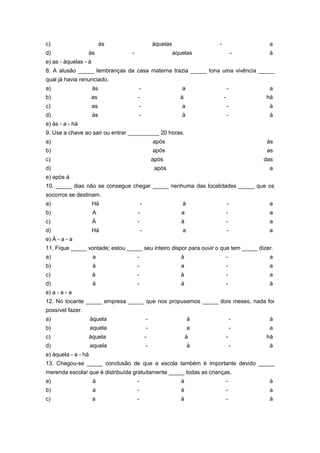 c)                         às                    àquelas              -                a
d)                às             -                         aquelas                -    à
e) as - àquelas - à
8. A alusão _____ lembranças da casa materna trazia _____ tona uma vivência _____
qual já havia renunciado.
a)                    às                 -                    a               -        a
b)                    as             -                       à            -           há
c)                    as             -                        a               -        à
d)                    às                 -                    à               -        à
e) às - a - há
9. Use a chave ao sair ou entrar __________ 20 horas.
a)                                               após                                  às
b)                                               após                                  as
c)                                               após                                 das
d)                                                após                                 a
e) após à
10. _____ dias não se consegue chegar _____ nenhuma das localidades _____ que os
socorros se destinam.
a)                    Há                 -                    à               -        a
b)                    A              -                        a               -        a
c)                    À              -                        à               -        a
d)                    Há                 -                    a               -        a
e) À - a - a
11. Fique _____ vontade; estou _____ seu inteiro dispor para ouvir o que tem _____ dizer.
a)                    a              -                        à               -        a
b)                    à              -                        a               -        a
c)                    à              -                        à           -            a
d)                    à              -                        à               -        à
e) a - a - a
12. No tocante _____ empresa _____ que nos propusemos _____ dois meses, nada foi
possível fazer.
a)                   àquela                  -                    à               -    à
b)                   aquela                  -                    a               -    a
c)                   àquela                  -                    à           -       há
d)                   aquela                  -                    à               -    à
e) àquela - a - há
13. Chegou-se _____ conclusão de que a escola também é importante devido _____
merenda escolar que é distribuída gratuitamente _____ todas as crianças.
a)                    à              -                        à               -        à
b)                    a              -                        à               -        a
c)                    a              -                        à           -            à
 