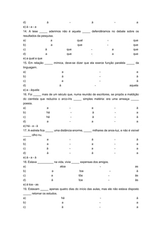 d)                à                   -              à                               -       a
e) à - a - a
14. A tese _____ aderimos não é aquela _____ defendêramos no debate sobre os
resultados da pesquisa.
a)                     a                      qual                   -                     que
b)                     a                      que                    -                     que
c)                à                  que             -                           a         que
d)                a                  que             -                           a         que
e) a qual a que
15. Em relação _____ mímica, deve-se dizer que ela exerce função paralela _____ da
linguagem.
a)                              a                                -                           a
b)                              à                                -                           à
c)                              a                                -                           à
d)                          à                                -                           aquela
e) a - àquela
16. Foi _____ mais de um século que, numa reunião de escritores, se propôs a maldição
do cientista que reduzira o arco-íris _____ simples matéria: era uma ameaça _____
poesia.
a)                a                   -              a                               -       à
b)                há                      -              à                           -       a
c)                há                      -              à                           -       à
d)                a                   -              a                               -       a
e) há - a - à
17. A estrela fica _____ uma distância enorme, _____ milhares de anos-luz, e não é visível
_____ olho nu.
a)                a                   -              à                               -       à
b)                a                   -              a                               -       a
c)                à                   -              a                               -       a
d)                à                   -              à                               -       a
e) à - a - à
18. Estava __________ na vida, vivia _____ expensas dos amigos.
a)                          atoa                                 -                          as
b)                     a                       toa                           -               à
c)                     a                       tôa                       -                  às
d)                     à                       toa                       -                  às
e) à toa - as
19. Estavam _____ apenas quatro dias do início das aulas, mas ele não estava disposto
_____ retomar os estudos.
a)                              há                               -                           à
b)                              a                                -                           a
c)                              à                                -                           a
 