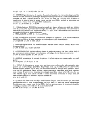 a) 0,037 b) 0,125 c) 0,50 d) 0,063 e) 0,250

18 - (FEI-SP) O grande volume de esgotos clandestinos lançados nos mananciais da grande São
Paulo é uma das causas da proliferação de algas microscópicas nocivas. Essas comprometem a
qualidade da água. Concentrações de CO2 acima do limite de 2,5x10-3 mol/L aceleram o
crescimento de alguns tipos de algas. Numa represa com 5000L, assinale a alternativa que
corresponde a massa limite (em kg) de CO2 citada acima.
a) 0,55 b) 2,20 c) 5,50 d) 1,10 e) 4,4

19 – O ácido tartárico, C4H6O6 (conservante), usado em alguns refrigerantes, pode ser obtido a
partir da uva durante o processo de fabricação do vinho. Se a concentração em quantidade de
matéria de ácido tartárico num refrigerante é de 0,175 mol/L, qual é a massa de ácido utilizada na
fabricação 100.000 litros desse refrigerante?
a) 17500g b) 0,875t c) 2,62t d) 116,6 kg e) 1,75kg

20 – Em um laboratório de química, preparou-se uma solução contendo 3,7g de hidróxido de cálcio
dissolvidos em 10 litros de água. Indique a concentração em mol/L dessa solução.
a) 0,5 b) 0,005 c) 0,025 d) 0,05 e) 0,25

21 – Quantos gramas de LiF são necessários para preparar 100mL de uma solução 1x10-1 mol/L
dessa substância?
a) 0,026 b) 0,26 c) 2,6 d) 26 e) 0,0026

22 – (CESGRANRIO) A concentração do cloreto de sódio na água do mar é em média, de 2,95
g/L. assim sendo, a concentração em mol/L desse sal na água do mar é aproximadamente:
a) 0,050 b) 0,295 c) 2,950 d) 5,000 e) 5,850

23 – ( UFMG) uma solução de brometo de cálcio a 10 g?l apresenta uma concentração, em mol/L
igual a:
a) 0,08 b) 0,02 c) 0,05 d) 0,2 e) 0,5

24 – (UERJ) Os intervalos de tempo entre as doses dos medicamentos são calculados para
garantir que a concentração plasmática do princípio ativo seja mantida entre um valor mínimo
eficaz e um valor máximo seguro. Para um certo medicamento, o princípio ativo apresenta massa
molar de 200 unidades de massa atômica e sua concentração plasmática reduz-se à metade a
cada 8 horas. O valor mínimo eficaz da concentração plasmática é igual a 1x10-5 molxL-1 e seu
valor máximo seguro é de 9,5x10-5 molxL-1. nessas condições, o intervalo de tempo ideal, em
horas, entre a ingestão da primeira e segunda doses é de:
a) 24 b) 12 c) 6 d) 3

25 – (Cetesps-SP) O rótulo de uma água mineral distribuída para consumo informa que ela contem
principalmente 696,35 mg/L de bicarbonato de sódio NaHCO3, alem de outros componentes.
Considerando que a massa molar do NaHCO3 é 84g/mol, a concentração de bicarbonato de sódio,
nessa água, expressa em mol/L será de aproximadamente?
a) 0,008 b) 8,000 c) 0,120 d) 0,008 e) 1,200
 