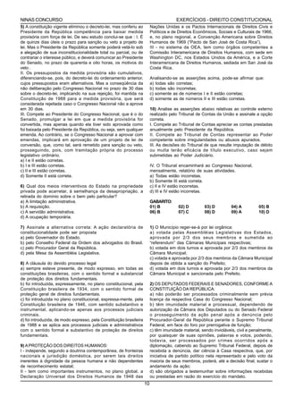 NINAS CONCURSO                                                                          EXERCÍCIOS - DIREITO CONSTITUCIONAL
5) A constituição vigente eliminou o decreto-lei, mas conferiu ao         Nações Unidas e os Pactos Internacionais de Direitos Civis e
Presidente da República competência para baixar medida                    Políticos e de Direitos Econômicos, Sociais e Culturais de 1966,
provisória com força de lei. De seu estudo conclui-se que : I. É          e, no plano regional, a Convenção Americana sobre Direitos
de quinze dias úteis o prazo para sanção ou veto a projeto de             Humanos de 1969 (“Pacto de San José de Costa Rica”),
lei. Mas o Presidente da República somente poderá vetá-lo sob             III - no sistema da OEA, tem como órgãos competentes a
a alegação de sua inconstitucionalidade total ou parcial, ou de           Comissão Interamericana de Direitos Humanos, com sede em
contrariar o interesse público, e deverá comunicar ao Presidente          Washington DC, nos Estados Unidos da América, e a Corte
do Senado, no prazo de quarenta e oito horas, os motivos do               Interamericana de Direitos Humanos, sediada em San José da
veto .                                                                    Costa Rica.
II. Os pressupostos da medida provisória são cumulativos,
diferenciando-se, pois, do decreto-lei do ordenamento anterior,           Analisando-se as asserções acima, pode-se afirmar que:
cujos pressupostos eram alternativos. Mas a conseqüência da               a) todas são corretas;
não deliberação pelo Congresso Nacional no prazo de 30 dias               b) todas são incorretas;
sobre o decreto-lei, implicando na sua rejeição, foi mantida na           c) somente as de números I e II estão corretas;
Constituição de 1988 para a medida provisória, que será                   d) somente as de números II e III estão corretas.
considerada rejeitada caso o Congresso Nacional não a aprove
em 30 dias.                                                               10) Analise as asserções abaixo relativas ao controle externo
III. Compete ao Presidente do Congresso Nacional, que é o do              realizado pelo Tribunal de Contas da União e assinale a opção
Senado, promulgar a lei em que a medida provisória for                    correta.
convertida, mas apenas quando ela tiver sido aprovada como                I. Compete ao Tribunal de Contas apreciar as contas prestadas
foi baixada pelo Presidente da República, ou seja, sem qualquer           anualmente pelo Presidente da República.
emenda. Ao contrário, se o Congresso Nacional a aprovar com               II. Compete ao Tribunal de Contas representar ao Poder
emendas, implicará em aprovação de um projeto de lei de                   competente sobre irregularidades ou abusos apurados.
conversão, que, como tal, será remetido para sanção ou veto,              III. As decisões do Tribunal de que resulte imputação de débito
prosseguindo, pois, com tramitação própria do processo                    ou multa terão eficácia de título executivo, caso sejam
legislativo ordinário.                                                    submetidas ao Poder Judiciário.
a) I e II estão corretas.
b) I e III estão corretas.                                                IV. O Tribunal encaminhará ao Congresso Nacional,
c) II e III estão corretas.                                               mensalmente, relatório de suas atividades.
d) Somente II está correta.                                               a) Todas estão incorretas.
                                                                          b) Somente III está correta.
6) Qual dos meios interventivos do Estado na propriedade                  c) II e IV estão incorretas.
privada pode acarretar, à semelhança da desapropriação, a                 d) III e IV estão incorretas.
retirada do domínio sobre o bem pelo particular?
a) A limitação administrativa.                                            GABARITO:
b) A requisição.                                                          01) B          02) D         03) D         04) A         05) B
c) A servidão administrativa.                                             06) B          07) C         08) D         09) A         10) D
d) A ocupação temporária.

7) Assinale a alternativa correta: A ação declaratória de                 1) O Município reger-se-á por lei orgânica:
constitucionalidade pode ser proposta                                     a) votada pelas Assembléias Legislativas dos Estados,
a) pelo Governador do Estado.                                             aprovada por 2/3 dos seus membros e sumetida ao
b) pelo Conselho Federal da Ordem dos advogados do Brasil.                “referendum” das Câmaras Municipais respectivas;
c) pelo Procurador Geral da República.                                    b) votada em dois turnos e aprovada por 2/3 dos membros da
d) pela Mesa da Assembléia Legislativa.                                   Câmara Municipal;
                                                                          c) votada e aprovada por 2/3 dos membros da Câmara Municipal
8) A cláusula do devido processo legal                                    depois de obtida a sanção do Prefeito;
a) sempre esteve presente, de modo expresso, em todas as                  d) votada em dois turnos e aprovada por 2/3 dos membros da
constituições brasileiras, com o sentido formal e substancial             Câmara Municipal e sancionada pelo Prefeito.
de proteção dos direitos fundamentais.
b) foi introduzida, expressamente, no plano constitucional, pela          2) OS DEPUTADOS FEDERAIS E SENADORES, CONFORME A
Constituição brasileira de 1934, com o sentido formal de                  CONSTITUIÇÃO DA REPÚBLICA:
proteção geral de direitos fundamentais.                                  a) não poderão ser processados criminalmente sem prévia
c) foi introduzida no plano constitucional, expressa-mente, pela          licença da respectiva Casa do Congresso Nacional;
Constituição brasileira de 1946, com sentido substantivo e                b) têm imunidade material e processual, dependendo de
instrumental, aplicando-se apenas aos processos judiciais                 autorização da Câmara dos Deputados ou do Senado Federal
criminais.                                                                o prosseguimento da ação penal após a denúncia pelo
d) foi introduzida, de modo expresso, pela Constituição brasileira        Procurador-Geral da República perante o Supremo Tribunal
de 1988 e se aplica aos processos judiciais e administrativos             Federal, em face do foro por prerrogativa de função;
com o sentido formal e substantivo de proteção de direitos                c) têm imunidade material, sendo invioláveis, civil e penalmente,
fundamentais.                                                             por quaisquer de suas opiniões, palavras e votos, podendo,
                                                                          todavia, ser processados por crimes ocorridos após a
9) A PROTEÇÃO DOS DIREITOS HUMANOS:                                       diplomação, cabendo ao Supremo Tribunal Federal, depois de
I - independe, segundo a doutrina contemporânea, de fronteiras            recebida a denúncia, dar ciência à Casa respectiva, que, por
nacionais e jurisdição doméstica, por serem tais direitos                 iniciativa de partido político nela representado e pelo voto da
inerentes à dignidade da pessoa humana e não dependentes                  maioria de seus membros, poderá, até a decisão final, sustar o
de reconhecimento estatal;                                                andamento da ação;
II - tem como importantes instrumentos, no plano global, a                d) são obrigados a testemunhar sobre informações recebidas
Declaração Universal dos Direitos Humanos de 1948 das                     ou prestadas em razão do exercício do mandato.
                                                                     10
 