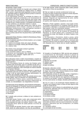 NINAS CONCURSO                                                                             EXERCÍCIOS - DIREITO CONSTITUCIONAL
3) Assinale a opção correta:                                                 d) da ação popular, sendo ressarcido pelas custas judiciais
a) Conceder-se-á mandado de injunção para proteger direito                   caso ocorra o ônus da sucumbência;
líquido e certo, não amparado por “hábeas corpus” ou “hábeas
data”, quando o responsável pela ilegalidade ou abuso de poder               9) Pode ser objeto de emenda constitucional norma que
for autoridade pública ou agente de pessoa jurídica no exercício             a) suprima do texto constitucional a garantia do direito adquirido.
de atribuições do Poder Público.                                             b) instaure o Estado unitário entre nós.
b) As organizações sindicais, as entidades de classe e as                    c) estabeleça a eleição do presidente da República por colégio
associações legalmente constituídas e em funcionamento há                    eleitoral, integrado por representantes do povo, eleitos
pelo menos um ano são partes legítimas para propor ação                      especificamente para esse fim.
popular que vise a anular ato lesivo ao patrimônio público ou de             d) suprima certo imposto da competência da União.
entidade de que o Estado participe, à moralidade administrativa,
ao meio ambiente e ao patrimônio histórico e cultural.                       10) Sobre o Poder Legislativo, assinale a única opção correta.
c) Conceder-se-á “hábeas data” sempre que a falta de norma                   a) Compete exclusivamente ao Congresso Nacional aprovar,
regulamentadora torne inviável o exercício de direitos e                     previamente, a alienação ou concessão de terras públicas com
liberdades constitucionais e das prerrogativas inerentes à                   área superior a dois mil e quinhentos hectares.
nacionalidade, à soberania e à cidadania.                                    b) Compete ao Congresso Nacional, com sanção do Presidente
d) O “hábeas corpus” pode ser impetrado por qualquer pessoa,                 da República, fixar, por lei de iniciativa do Presidente da
física ou jurídica, esta em favor de pessoa física, e pelo Ministério        República, os limites globais para o montante da dívida
Público.                                                                     consolidada da União, dos Estados, do Distrito Federal e dos
                                                                             Municípios.
4) NA AÇÂO PENAL PRIVADA, O DIREITO PROCESSUAL PENAL                         c) Os Deputados e Senadores, desde a posse, serão
BRASILEIRO ADOTOU;                                                           submetidos a julgamento perante o Supremo Tribunal Federal.
a) uma modalidade específica do Direito brasileiro, com a criação            d) O Senador não perderá o mandato se for licenciado pela
de um modelo próprio.                                                        respectiva Casa por motivo de doença, desde que o afastamento
b) o sistema da acusação direta pelo próprio ofendido.                       não ultrapasse cento e oitenta dias por sessão legislativa.
c) o sistema da acusação indireta pelo Ministério Público.
d) o sistema misto.                                                          GABARITO:
                                                                             01) B          02) C         03) D          04) D          05) D
5) O direito à livre associação sindical é garantido:                        06) D          07) D         08) A          09) D          10) A
a) Ao servidor público militar.
b) Aos servidores públicos, civis ou militares.
c) Somente aos empregados das empresas do Estado,                            1) ‘Inovação na Constituição de 1988, servindo para assegurar
conhecidos como “celetistas” (regidos pela CLT).                             o conhecimento de informações relativas à pessoa do
d) Ao servidor público civil.                                                impetrante constantes de registro ou bancos de dados de
                                                                             entidades governamentais ou de caráter público.’ Esta descrição
6) As alternativas abaixo contêm impropriedades a respeito do                refere-se ao:
Ministério Público, com exceção de uma que está absolutamente                a) Mandado de injunção.
correta. Aponte-a.                                                           b) Hábeas corpus.
a) Os Procuradores Gerais de Justiça dos Estados serão                       c) Hábeas data.
nomeados pelo Governador, para um mandato de três anos, e                    d) Ação civil pública.
o Procurador Geral da República poderá ser destituído pelo
Presidente da República, após autorização da maioria absoluta                2) Assinale a alternativa correta.
do Congresso Nacional.                                                       a) O Direito brasileiro reconhece a todos os tribunais o poder
b) Os membros do Ministério Público adquirem a garantia da
                                                                             de eleger seus presidentes e demais titulares de sua direção,
vitaliciedade após dois anos de exercício, não podendo perder
                                                                             garantindo assim sua independência.
o cargo a não ser após regular processo administrativo, no
                                                                             b) A vitaliciedade consiste em não poder perder o magistrado o
qual lhes seja garantida ampla defesa.
                                                                             cargo senão por força de decisão do Senado Federal.
c) Os membros do Ministério Público não poderão exercer outra
                                                                             c) Podem os tribunais elaborar seus regimentos internos, mas,
função pública, salvo se estiverem em disponibilidade.
d) O Ministério Público possui autonomia funcional e                         no tocante à sua sanção, cumpre ao Presidente da República.
administrativa e é regido pelos princípios institucionais da                 d) O juiz pode exercer, se desejar, atividade político-partidária.
unidade, da indivisibilidade e da independência funcional.
                                                                             3) O art. 5º, inciso II, da Constituição Federal estabelece que
7) A elaboração de leis delegadas, pelo Presidente da República,             “ninguém será obrigado a fazer ou deixar de fazer alguma coisa
depende de delegação do Congresso Nacional que especificará                  senão em virtude de lei.”
seu conteúdo e os termos de seu exercício através de:                        Considerando a teoria clássica da aplicabilidade das normas
a) Decreto Legislativo;                                                      constitucionais, defendida entre nós inclusive por Rui Barbosa,
b) Lei Complementar;                                                         esta norma constitucional é
c) Lei Ordinária;                                                            a) programática.
d) Resolução.                                                                b) auto-executável.
                                                                             c) de eficácia limitada.
8) O cidadão pode promover a defesa do meio ambiente em                      d) de eficácia contida.
juízo através:
a) da ação popular, ficando o autor, salvo comprovada má-fé,                 4) A Constituição Federal é expressa, quando dispõe que a
isento de custas judiciais e do ônus da sucumbência;                         República Federativa do Brasil constitui-se em Estado
b) da propositura da ação civil pública, ficando o autor, salvo              democrático de direito e elenca os seus fundamentos. Isto posto,
comprovada má-fé, isento de custas judiciais e do ônus da                    assinale a alternativa que não corresponde a um destes
sucumbência;                                                                 fundamentos:
c) do mandado de injunção, ficando o autor, salvo comprovada                 a) o pluralismo político;
má-fé, isento de custas judiciais e do ônus da sucumbência;                  b) a promoção do bem de todos;
                                                                        11
 