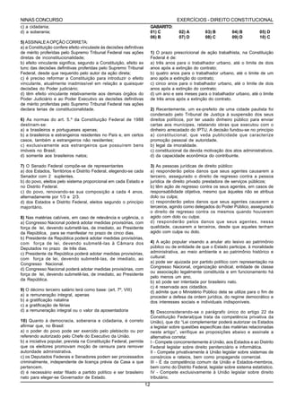 NINAS CONCURSO                                                                           EXERCÍCIOS - DIREITO CONSTITUCIONAL
c) a cidadania;                                                            GABARITO:
d) a soberania;                                                            01) C          02) A         03) B         04) B         05) D
                                                                           06) B          07) D         08) C         09) D         10) C
5) ASSINALE A OPÇÃO CORRETA:
a) a Constituição confere efeito vinculaste às decisões definitivas
de mérito proferidas pelo Supremo Tribunal Federal nas ações               1) O prazo prescricional de ação trabalhista, na Constituição
diretas de inconstitucionalidade;                                          Federal é de:
b) efeito vinculante significa, segundo a Constituição, efeito ex          a) três anos para o trabalhador urbano, até o limite de dois
tunc das decisões definitivas proferidas pelo Supremo Tribunal             anos após a extinção do contrato;
Federal, desde que requerido pelo autor da ação direta;                    b) quatro anos para o trabalhador urbano, até o limite de um
c) é preciso reformar a Constituição para introduzir o efeito              ano após a extinção do contrato;
vinculante, atualmente inadmissível em relação a quaisquer                 c) cinco anos para o trabalhador urbano, até o limite de dois
decisões do Poder judiciário;                                              anos após a extinção do contrato;
d) têm efeito vinculante relativamente aos demais órgãos do                d) um ano e seis meses para o trabalhador urbano, até o limite
Poder Judiciário e ao Poder Executivo as decisões definitivas              de três anos após a extinção do contrato.
de mérito proferidas pelo Supremo Tribunal Federal nas ações
declara terias de constitucionalidade.                                     2) Recentemente, um ex-prefeito de uma cidade paulista foi
                                                                           condenado pelo Tribunal de Justiça à suspensão dos seus
6) As normas do art. 5.º da Constituição Federal de 1988                   direitos políticos, por ter usado dinheiro público para enviar
destinam-se:                                                               cartas aos munícipes, relatando obras que executou com o
a) a brasileiros e portugueses apenas;                                     dinheiro arrecadado do IPTU. A decisão fundou-se no princípio
b) a brasileiros e estrangeiros residentes no País e, em certos            a) constitucional, que veda publicidade que caracterize
casos, também a estrangeiros não residentes;                               promoção pessoal de autoridade.
c) exclusivamente aos estrangeiros que possuírem bens                      b) legal da imoralidade.
imóveis no Brasil;                                                         c) constitucional da devida motivação dos atos administrativos.
d) somente aos brasileiros natos;                                          d) da capacidade econômica do contribuinte.

7) O Senado Federal compõe-se de representantes                            3) As pessoas jurídicas de direito público:
a) dos Estados, Territórios e Distrito Federal, elegendo-se cada           a) responderão pelos danos que seus agentes causarem a
Senador com 2 suplentes.                                                   terceiro, assegurado o direito de regresso contra a pessoa
b) do povo, eleitos pelo sistema proporcional em cada Estado e             jurídica de direito privado prestadora de serviços públicos;
no Distrito Federal.                                                       b) têm ação de regresso contra os seus agentes, em casos de
c) do povo, renovando-se sua composição a cada 4 anos,                     responsabilidade objetiva, mesmo que àqueles não se atribua
alternadamente por 1/3 e 2/3.                                              dolo ou culpa;
d) dos Estados e Distrito Federal, eleitos segundo o princípio             c) responderão pelos danos que seus agentes causarem a
majoritário.                                                               terceiros, agindo como delegados do Poder Público, assegurado
                                                                           o direito de regresso contra os mesmos quando houverem
8) Nas matérias cabíveis, em caso de relevância e urgência, o              agido com dolo ou culpa;
a) Congresso Nacional poderá adotar medidas provisórias, com               d) responderão pelos danos que seus agentes, nessa
força de lei, devendo submetê-las, de imediato, ao Presidente              qualidade, causarem a terceiros, desde que aqueles tenham
da República, para se manifestar no prazo de cinco dias.                   agido com culpa ou dolo.
b) Presidente da República poderá adotar medidas provisórias,
com força de lei, devendo submetê-las à Câmara dos                         4) A ação popular visando a anular ato lesivo ao patrimônio
Deputados no prazo de três dias.                                           público ou de entidade de que o Estado participe, à moralidade
c) Presidente da República poderá adotar medidas provisórias,              administrativa, ao meio ambiente e ao patrimônio histórico e
com força de lei, devendo submetê-las, de imediato, ao                     cultural:
Congresso Nacional.                                                        a) pode ser ajuizada por partido político com representação na
                                                                           Congresso Nacional, organização sindical, entidade de classe
d) Congresso Nacional poderá adotar medidas provisórias, com
                                                                           ou associação legalmente constituída e em funcionamento há
força de lei, devendo submetê-las, de imediato, ao Presidente
                                                                           pelo menos um ano.
da República.
                                                                           b) só pode ser intentada por brasileiro nato.
                                                                           c) é reservada aos cidadãos.
9) O décimo terceiro salário terá como base: (art. 7º, VIII)
                                                                           d) admite que o Ministério Público dela se utilize para o fim de
a) a remuneração integral, apenas                                          proceder a defesa da ordem jurídica, do regime democrático e
b) a gratificação natalina                                                 dos interesses sociais e individuais indisponíveis.
c) a gratificação de férias
d) a remuneração integral ou o valor da aposentadoria                      5) Desconsiderando-se o parágrafo único do artigo 22 da
                                                                           Constituição Federal(que trata da competência privativa da
10) Quanto à democracia, soberania e cidadania, é correto                  União), que diz “Lei complementar poderá autorizar os Estados
afirmar que, no Brasil:                                                    a legislar sobre questões especificas das matérias relacionadas
a) o poder do povo pode ser exercido pelo plebiscito ou por                neste artigo”, verifique as proposições abaixo e assinale a
referendo autorizado pelo Chefe do Executivo da União.                     alternativa correta:
b) a iniciativa popular, prevista na Constituição Federal, permite         I - Compete concorrentemente á União, aos Estados e ao Distrito
que os eleitores promovam moção de censura para remover                    Federal legislar sobre direito penitenciário e informática.
autoridade administrativa.                                                 II - Compete privativamente á União legislar sobre sistemas de
c) os Deputados Federais e Senadores podem ser processados                 consórcios e rateios, bem como propaganda comercial.
criminalmente, independente de licença prévia da Casa a que                III - É da competência comum da União e Estados-membros,
pertencem.                                                                 bem como do Distrito Federal, legislar sobre sistema estatístico.
d) é necessário estar filiado a partido político e ser brasileiro          IV - Compete exclusivamente á União legislar sobre direito
nato para eleger-se Governador de Estado.                                  tributário.
                                                                      12
 