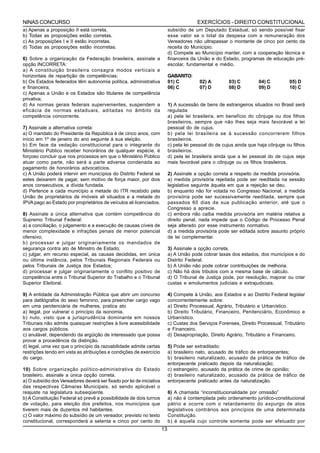 NINAS CONCURSO                                                                           EXERCÍCIOS - DIREITO CONSTITUCIONAL
a) Apenas a proposição II está correta.                                     subsídio de um Deputado Estadual, só sendo possível fixar
b) Todas as proposições estão corretas.                                     esse valor se o total da despesa com a remuneração dos
c) As proposições I e II estão incorretas.                                  Vereadores não ultrapassar o montante de cinco por cento da
d) Todas as proposições estão incorretas.                                   receita do Município.
                                                                            d) Compete ao Município manter, com a cooperação técnica e
6) Sobre a organização da Federação brasileira, assinale a                  financeira da União e do Estado, programas de educação pré-
opção INCORRETA:                                                            escolar, fundamental e médio.
a) A constituição brasileira consagra modos verticais e
horizontais de repartição de competências;                                  GABARITO:
b) Os Estados federados têm autonomia política, administrativa              01) C         02) A         03) C         04) C         05) D
e financeira;                                                               06) C         07) D         08) D         09) D         10) C
c) Apenas a União e os Estados são titulares de competência
privativa;
d) As normas gerais federais supervenientes, suspendem a                    1) A sucessão de bens de estrangeiros situados no Brasil será
eficácia de normas estaduais, aditadas no âmbito da                         regulada
competência concorrente.                                                    a) pela lei brasileira, em benefício do cônjuge ou dos filhos
                                                                            brasileiros, sempre que não lhes seja mais favorável a lei
7) Assinale a alternativa correta:                                          pessoal do de cujus.
a) O mandato do Presidente da República é de cinco anos, com                b) pela lei brasileira se à sucessão concorrerem filhos
início em 1º de janeiro do ano seguinte à sua eleição.                      brasileiros.
b) Em face da vedação constitucional para o integrante do                   c) pela lei pessoal do de cujus ainda que haja cônjuge ou filhos
Ministério Público receber honorários de qualquer espécie, é                brasileiros.
forçoso concluir que nos processos em que o Ministério Público              d) pela lei brasileira ainda que a lei pessoal do de cujus seja
atuar como parte, não será a parte adversa condenada ao                     mais favorável para o cônjuge ou os filhos brasileiros.
pagamento de honorários advocatícios.
c) A União poderá intervir em municípios do Distrito Federal se             2) Assinale a opção correta a respeito da medida provisória.
estes deixarem de pagar, sem motivo de força maior, por dois                a) medida provisória rejeitada pode ser reeditada na sessão
anos consecutivos, a dívida fundada.                                        legislativa seguinte àquela em que a rejeição se deu.
d) Pertence a cada município a metade do ITR recebido pela                  b) enquanto não for votada no Congresso Nacional, a medida
União de proprietários de imóveis ali situados e a metade do                provisória pode ser sucessivamente reeditada, sempre que
IPVA pago ao Estado por proprietários de veículos ali licenciados.          passados 60 dias da sua publicação anterior, até que o
                                                                            Congresso a aprecie.
8) Assinale a única alternativa que contém competência do                   c) embora não caiba medida provisória em matéria relativa a
Supremo Tribunal Federal:                                                   direito penal, nada impede que o Código de Processo Penal
a) a conciliação, o julgamento e a execução de causas cíveis de             seja alterado por esse instrumento normativo.
menor complexidade e infrações penais de menor potencial                    d) a medida provisória pode ser editada sobre assunto próprio
ofensivo;                                                                   de lei complementar.
b) processar e julgar originariamente os mandados de
segurança contra ato de Ministro de Estado;                                 3) Assinale a opção correta.
c) julgar, em recurso especial, as causas decididas, em única               a) A União pode cobrar taxas dos estados, dos municípios e do
ou última instância, pelos Tribunais Regionais Federais ou                  Distrito Federal.
pelos Tribunais de Justiça dos Estados;                                     b) A União não pode cobrar contribuições de melhoria.
d) processar e julgar originariamente o conflito positivo de                c) Não há dois tributos com a mesma base de cálculo.
competência entre o Tribunal Superior do Trabalho e o Tribunal              d) O Tribunal de Justiça pode, por resolução, majorar ou criar
Superior Eleitoral.                                                         custas e emolumentos judiciais e extrajudiciais.

9) A entidade da Administração Pública que abrir um concurso                4) Compete à União, aos Estados e ao Distrito Federal legislar
para datilógrafos do sexo feminino, para preencher cargo vago               concorrentemente sobre:
em uma penitenciária de mulheres, pratica ato                               a) Direito Processual, Agrário, Tributário e Urbanístico.
a) ilegal, por vulnerar o princípio da isonomia.                            b) Direito Tributário, Financeiro, Penitenciário, Econômico e
b) nulo, visto que a jurisprudência dominante em nossos                     Urbanístico.
Tribunais não admite quaisquer restrições à livre acessibilidade            c) Custas dos Serviços Forenses, Direito Processual, Tributário
aos cargos públicos.                                                        e Financeiro.
c) anulável, dependendo da argüição de interessado que possa                d) Desapropriação, Direito Agrário, Tributário e Financeiro.
provar a procedência da distinção.
d) legal, uma vez que o princípio da razoabilidade admite certas            5) Pode ser extraditado:
restrições tendo em vista as atribuições e condições de exercício           a) brasileiro nato, acusado de tráfico de entorpecentes;
do cargo.                                                                   b) brasileiro naturalizado, acusado da prática de tráfico de
                                                                            entorpecente praticado depois da naturalização;
10) Sobre organização político-administrativa do Estado                     c) estrangeiro, acusado da prática de crime de opinião;
brasileiro, assinale a única opção correta.                                 d) brasileiro naturalizado, acusado da prática de tráfico de
a) O subsídio dos Vereadores deverá ser fixado por lei de iniciativa        entorpecente praticado antes da naturalização.
das respectivas Câmaras Municipais, só sendo aplicável o
reajuste na legislatura subseqüente.                                        6) A chamada “inconstitucionalidade por omissão”
b) A Constituição Federal só prevê a possibilidade de dois turnos           a) não é contemplada pelo ordenamento jurídico-constitucional
de votação, para eleição dos prefeitos, nos municípios que                  pátrio e ocorre com o retardamento do expurgo de atos
tiverem mais de duzentos mil habitantes.                                    legislativos contrários aos princípios de uma determinada
c) O valor máximo do subsídio de um vereador, previsto no texto             Constituição.
constitucional, corresponderá a setenta e cinco por cento do                b) é aquela cujo controle somente pode ser efetuado por
                                                                       13
 