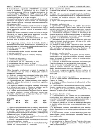 NINAS CONCURSO                                                                        EXERCÍCIOS - DIREITO CONSTITUCIONAL
7) De acordo com a vigente Lei n.º 9.868/1999 - que dispõe               2) Não é possível aos Estados:
sobre o processo e julgamento da ação direta de                          a) legislar sobre assuntos de interesse concorrente, se a União
inconstitucionalidade (ADIn) e da ação declaratória de                   não o fez.
constitucionalidade (ADC) perante o STF -, assinale a opção              b) legislar sobre assuntos de competência privativa da União,
correta relativa à declaração da constitucionalidade ou da               mediante autorização específica de lei complementar federal.
inconstitucionalidade de lei ou ato normativo.                           c) legislar em matéria tributária, com competência
a) Ambas têm eficácia contra todos e efeito vinculante somente           remanescente.
em relação aos órgãos do Poder Judiciário e à administração              d) legislar sobre transporte intermunicipal.
pública federal, estadual e municipal, tanto se proferidas em
ADIn quanto em ADC.                                                      3) Assinale a opção incorreta:
b) Ambas têm eficácia contra todos e efeito vinculante em relação        a) a preferência no pagamento dos créditos de natureza
aos órgãos do Poder Judiciário e à administração pública                 alimentícia devidos pela Fazenda Pública, em razão de decisão
federal, estadual e municipal, somente se exaradas em ADC,               judiciária, não implica na dispensa do precatório em havendo
não em ADIn.                                                             concurso de créditos daquela natureza, ou de natureza diversa;
c) Ambas têm eficácia contra todos e efeito vinculante em relação        b) a concessão de vantagem ou aumento de remuneração do
a todos os três poderes, seja federal, estadual e municipal,             pessoal pertencente às empresas públicas e às sociedades
tanto se proferidas em ADIn quanto em ADC.                               de economia mista poderá ocorrer sem prévia autorização
d) Somente a declaração de constitucionalidade tem efeito                específica na lei de diretrizes orçamentárias;
vinculante, tanto se proferida em ADIn quanto em ADC.                    c) a empresa pública e a sociedade de economia mista que
                                                                         explorem atividade econômica, assim definida por lei, estão
8) A segurança pública, dever do Estado, direito e                       isentas do pagamento de tributos;
responsabilidade de todos, é exercida para a preservação da              d) é privativa do chefe do Poder Executivo da União e do chefe
ordem pública e da incolumidade das pessoas e do patrimônio,             do Poder Executivo nos Estados, a iniciativa de lei que disponha
através dos seguintes órgãos, EXCETO                                     sobre a criação de cargos no âmbito do Poder Judiciário e do
a) polícia federal;                                                      Ministério Público nas respectivas unidades federativas;
b) polícia rodoviária federal e polícia ferroviária federal;
c) guardas municipais;                                                   4) Assinale a assertiva correta.
d) polícias militares e corpos de bombeiros militares;                   a) Segundo a jurisprudência do Supremo Tribunal Federal,
                                                                         contribuição social instituída por medida provisória somente
9) Considera-se estrangeiro:                                             poderá ser cobrada 90 dias após a edição da primeira medida,
a) a pessoa natural do estado                                            posteriormente reeditada.
b) aquela pessoa que não é domiciliada no país                           b) O princípio da anterioridade consagrado na Constituição
c) aquela pessoa que não nasceu no Brasil                                Federal confunde-se com a própria idéia de anualidade.
d) aquela pessoa que o direito do estado não atribui a qualidade         c) Nos termos da Constituição Federal, os rendimentos da
de nacional                                                              aplicação financeira realizada pelos Estados ou Municípios
                                                                         podem ser legitimamente tributados pela União.
10) As disposições constitucionais a respeito da repartição de           d) Em casos excepcionais, pode a União, mediante lei
competências entre os entes da Federação brasileira                      complementar, instituir isenções de tributos estaduais ou
estabelecem o seguinte:                                                  municipais.
a) a União tem competência privativa para legislar sobre direito
do consumidor, tendo editado o Código de Defesa do                       5) Onde se adota o regime republicano
Consumidor com base nessa competência.                                   a) não há cargos vitalícios, nem hereditários, em nenhum dos
b) a Constituição veda aos Estados legislarem sobre questões             Poderes de Estado.
específicas relativas às matérias de competência legislativa             b) há eleições periódicas, inexistindo contudo controle jurídico
privativa da União.                                                      do poder político.
c) no âmbito da legislação concorrente, prevalece a hierarquia           c) o Chefe do Poder Executivo tem acesso ao poder mediante
da lei federal, o que impede os Estados de legislarem quando             eleições, mas permanece no cargo em caráter vitalício.
a matéria já tiver sido objeto de legislação da União.                   d) há eleições e os agentes políticos respondem pelos atos
d) os Estados detêm competência legislativa residual, exceto             praticados no exercício de suas funções.
em matéria tributária, embora os Estados possam ser
autorizados a legislar sobre questões específicas em matéria             6) Assinale a alternativa correta:
de competência privativa da União.                                       a) a União não intervirá nos Estados nem no Distrito Federal,
                                                                         exceto quando, entre outras hipóteses, não tiver sido aplicado o
GABARITO:                                                                percentual mínimo exigido nos recursos públicos destinados à
01) D          02) D         03) C         04) B         05) C           saúde e à manutenção e desenvolvimento do ensino;
06) D          07) A         08) C         09) D         10) D           b) o decreto de intervenção, no caso de desobediência à ordem
                                                                         ou decisão judicial, deverá ser sempre apreciado pelo Poder
                                                                         Legislativo;
1) A perda do mandato de Deputado ou Senador será decidida               c) ao regulamentar uma lei o Poder Executivo pode restringir
pela Câmara dos Deputados ou pelo Senado Federal, exceto:                direitos especificados na lei, desde que incompatíveis com seus
a) quando o Parlamentar infringir qualquer das proibições                interesses;
(vigorantes a partir da expedição do diploma e a partir da posse)        d) ao regulamentar uma lei, o Poder Executivo pode criar
estabelecidas no art. 54 da Constituição.                                encargos para a própria Administração, objetivando clareza do
b) quando o Parlamentar tiver procedimento declarado                     texto regulamentar.
incompatível com o decoro parlamentar.
c) quando o Parlamentar sofrer condenação criminal em                    7) Assinale a opção correta:
sentença transitada em julgado.                                          a) A jurisprudência do Supremo Tribunal Federal enfatiza que
d) quando a perda do mandato resultar de decretação da Justiça           as disposições protegidas pelas cláusulas pétreas não podem
Eleitoral, nos casos previstos na Constituição.                          sofrer qualquer alteração.
                                                                    17
 