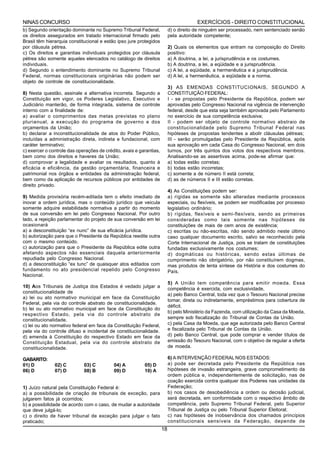 NINAS CONCURSO                                                                         EXERCÍCIOS - DIREITO CONSTITUCIONAL
b) Segundo orientação dominante no Supremo Tribunal Federal,              d) o direito de ninguém ser processado, nem sentenciado senão
os direitos assegurados em tratado internacional firmado pelo             pela autoridade competente;
Brasil têm hierarquia constitucional e estão ipso jure protegidos
por cláusula pétrea.                                                      2) Quais os elementos que entram na composição do Direito
c) Os direitos e garantias individuais protegidos por cláusula            positivo:
pétrea são somente aqueles elencados no catálogo de direitos              a) A doutrina, a lei, a jurisprudência e os costumes.
individuais.                                                              b) A doutrina, a lei, a eqüidade e a jurisprudência.
d) Segundo o entendimento dominante no Supremo Tribunal                   c) A lei, a eqüidade, a hermenêutica e a jurisprudência.
Federal, normas constitucionais originárias não podem ser                 d) A lei, a hermenêutica, a eqüidade e a norma.
objeto de controle de constitucionalidade.
                                                                          3) AS EMENDAS CONSTITUCIONAIS, SEGUNDO A
8) Nesta questão, assinale a alternativa incorreta. Segundo a             CONSTITUIÇÃO FEDERAL:
Constituição em vigor, os Poderes Legislativo, Executivo e                I - se propostas pelo Presidente da República, podem ser
Judiciário manterão, de forma integrada, sistema de controle              aprovadas pelo Congresso Nacional na vigência de intervenção
interno com a finalidade de:                                              federal, desde que esta seja também aprovada pelo Parlamento
a) avaliar o comprimentos das metas previstas no plano                    no exercício de sua competência exclusiva;
plurianual, a execução do programa de governo e dos                       II - podem ser objeto de controle normativo abstraio de
orçamentos da União;                                                      constitucionalidade pelo Supremo Tribunal Federal nas
b) declarar a inconstitucionalidade de atos do Poder Público,             hipóteses de propostas tendentes a abolir cláusulas pétreas;
incluídas a administração direta, indireta e fundacional, com             III - serão promulgadas pelo Presidente da República, após
caráter terminativo;                                                      sua aprovação em cada Casa do Congresso Nacional, em dois
c) exercer o controle das operações de crédito, avais e garantias,        turnos, por três quintos dos votos dos respectivos membros.
bem como dos direitos e haveres da União;                                 Analisando-se as assertivas acima, pode-se afirmar que:
d) comprovar a legalidade e avaliar os resultados, quanto à               a) todas estão corretas;
eficácia e eficiência, da gestão orçamentária, financeira e               b) todas estão incorretas;
patrimonial nos órgãos e entidades da administração federal,              c) somente a de número II está correta;
bem como da aplicação de recursos públicos por entidades de               d) as de números II e III estão corretas.
direito privado.
                                                                          4) As Constituições podem ser:
9) Medida provisória recém-editada tem o efeito imediato de               a) rígidas se somente são alteradas mediante processos
inovar a ordem jurídica, mas o conteúdo jurídico que veicula              especiais, ou flexíveis, se podem ser modificadas por processo
somente adquire estabilidade normativa a partir do momento                legislativo ordinário;
de sua conversão em lei pelo Congresso Nacional. Por outro                b) rígidas, flexíveis e semi-flexíveis, sendo as primeiras
lado, a rejeição parlamentar do projeto de sua conversão em lei           consideradas como tais somente nas hipóteses de
ocasionará                                                                constituições de mais de cem anos de existência;
a) a desconstituição “ex nunc” de sua eficácia jurídica.                  c) escritas ou não-escritas, não sendo admitido neste último
b) autorização para que o Presidente da República reedite outra           caso qualquer documento escrito, salvo se reconhecido pela
com o mesmo conteúdo.                                                     Corte Internacional de Justiça, pois se tratam de constituições
c) autorização para que o Presidente da República edite outra             fundadas exclusivamente nos costumes;
afetando aspectos não essenciais daquela anteriormente                    d) dogmáticas ou históricas, sendo estas últimas de
repudiada pelo Congresso Nacional.                                        cumprimento não obrigatório, por não constituírem dogmas,
d) a desconstituição “ex tunc” de quaisquer atos editados com             mas produtos de lenta síntese da História e dos costumes do
fundamento no ato presidencial repelido pelo Congresso                    País.
Nacional.
                                                                          5) A União tem competência para emitir moeda. Essa
10) Aos Tribunais de Justiça dos Estados é vedado julgar a                competência é exercida, com exclusividade,
constitucionalidade de
                                                                          a) pelo Banco Central, toda vez que o Tesouro Nacional precise
a) lei ou ato normativo municipal em face da Constituição
                                                                          tomar, direta ou indiretamente, empréstimos para cobertura de
Federal, pela via do controle abstrato de constitucionalidade.
                                                                          déficit.
b) lei ou ato normativo municipal em face da Constituição do
                                                                          b) pelo Ministério da Fazenda, com utilização da Casa da Moeda,
respectivo Estado, pela via do controle abstrato de
constitucionalidade.                                                      sempre sob fiscalização do Tribunal de Contas da União.
c) lei ou ato normativo federal em face da Constituição Federal,          c) pela Casa da Moeda, que age autorizada pelo Banco Central
pela via do controle difuso e incidental de constitucionalidade.          e fiscalizada pelo Tribunal de Contas da União.
d) emenda à Constituição do respectivo Estado em face da                  d) pelo Banco Central, que pode comprar e vender títulos de
Constituição Estadual, pela via do controle abstrato de                   emissão do Tesouro Nacional, com o objetivo de regular a oferta
constitucionalidade.                                                      de moeda.

GABARITO:                                                                 6) A INTERVENÇÃO FEDERAL NOS ESTADOS:
01) D          02) C         03) C         04) A          05) D           a) pode ser decretada pelo Presidente da República nas
06) D          07) D         08) B         09) D          10) A           hipóteses de invasão estrangeira, grave comprometimento da
                                                                          ordem pública e, independentemente de solicitação, nas de
                                                                          coação exercida contra qualquer dos Poderes nas unidades da
1) Juízo natural pela Constituição Federal é:                             Federação;
a) a possibilidade de criação de tribunais de exceção, para               b) nos casos de desobediência a ordem ou decisão judicial,
julgarem fatos já ocorridos;                                              será decretada, em conformidade com o respectivo âmbito de
b) a possibilidade de acordo com o caso, de mudar a autoridade            competência, pelo Supremo Tribunal Federal, pelo Superior
que deve julgá-lo;                                                        Tribunal de Justiça ou pelo Tribunal Superior Eleitoral;
c) o direito de haver tribunal de exceção para julgar o fato              c) nas hipóteses de inobservância dos chamados princípios
praticado;                                                                constitucionais sensíveis da Federação, depende de
                                                                     18
 