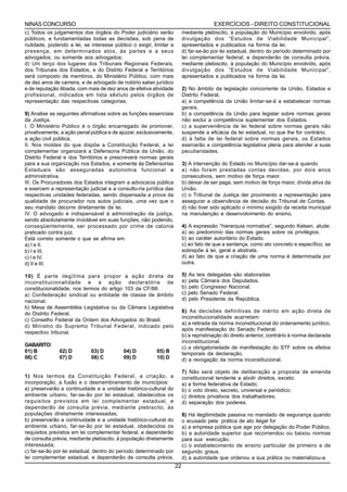 NINAS CONCURSO                                                                           EXERCÍCIOS - DIREITO CONSTITUCIONAL
c) Todos os julgamentos dos órgãos do Poder judiciário serão              mediante plebiscito, à população do Município envolvido, após
públicos, e fundamentadas todas as decisões, sob pena de                  divulgação dos “Estudos de Viabilidade Municipal”,
nulidade, podendo a lei, se interesse público o exigir, limitar a         apresentados e publicados na forma da lei.
presença, em determinados atos, às partes e a seus                        d) far-se-ão por lei estadual, dentro do período determinado por
advogados, ou somente aos advogados;                                      lei complementar federal, e dependerão de consulta prévia,
d) Um terço dos lugares dos Tribunais Regionais Federais,                 mediante plebiscito, à população do Município envolvido, após
dos Tribunais dos Estados, e do Distrito Federal e Territórios            divulgação dos “Estudos de Viabilidade Municipal”,
será composto de membros, do Ministério Público, com mais                 apresentados e publicados na forma da lei.
de dez anos de carreira, e de advogado de notório saber jurídico
e de reputação ilibada, com mais de dez anos de efetiva atividade         2) No âmbito da legislação concorrente da União, Estados e
profissional, indicados em lista sêxtulo pelos órgãos de                  Distrito Federal,
representação das respectivas categorias;                                 a) a competência da União limitar-se-á a estabelecer normas
                                                                          gerais.
9) Analise as seguintes afirmativas sobre as funções essenciais           b) a competência da União para legislar sobre normas gerais
da Justiça.                                                               não exclui a competência suplementar dos Estados.
I. O Ministério Público é o órgão encarregado de promover,                c) a superveniência de lei federal sobre normas gerais não
privativamente, a ação penal pública e de ajuizar, exclusivamente,        suspende a eficácia da lei estadual, no que lhe for contrário.
a ação civil pública.                                                     d) à falta de lei federal sobre normas gerais, os Estados
II. Nos moldes do que dispõe a Constituição Federal, a lei                exercerão a competência legislativa plena para atender a suas
complementar organizará a Defensoria Pública da União, do                 peculiaridades.
Distrito Federal e dos Territórios e prescreverá normas gerais
para a sua organização nos Estados, e somente às Defensorias              3) A intervenção do Estado no Município dar-se-á quando
Estaduais são asseguradas autonomia funcional e                           a) não forem prestadas contas devidas, por dois anos
administrativa.                                                           consecutivos, sem motivo de força maior.
III. Os Procuradores dos Estados integram a advocacia pública             b) deixar de ser paga, sem motivo de força maior, dívida ativa da
e exercem a representação judicial e a consulto-ria jurídica das          União.
respectivas unidades federadas, sendo dispensada a prova da               c) o Tribunal de Justiça der provimento a representação para
qualidade de procurador nos autos judiciais, uma vez que o                assegurar a observância de decisão do Tribunal de Contas.
seu mandato decorre diretamente da lei.                                   d) não tiver sido aplicado o mínimo exigido da receita municipal
IV. O advogado é indispensável à administração da justiça,                na manutenção e desenvolvimento do ensino.
sendo absolutamente inviolável em suas funções, não podendo,
conseqüentemente, ser processado por crime de calúnia                     4) A expressão “hierarquia normativa”, segundo Kelsen, alude:
praticado contra juiz.                                                    a) ao predomínio das normas gerais sobre os privilégios.
Está correto somente o que se afirma em                                   b) ao caráter autoritário do Estado.
a) I e II.                                                                c) ao fato de que a sentença, como ato concreto e específico, se
b) I e III.                                                               sobrepõe à lei, geral e abstrata.
c) I e IV.                                                                d) ao fato de que a criação de uma norma é determinada por
d) II e III.                                                              outra.

10) É parte ilegítima para propor a ação direta de                        5)   As leis delegadas são elaboradas
inconstitucionalidade e a ação declaratória de                            a)   pela Câmara dos Deputados.
constitucionalidade, nos termos do artigo 103 da CF/88:                   b)   pelo Congresso Nacional.
a) Confederação sindical ou entidade de classe de âmbito                  c)   pelo Senado Federal.
nacional.                                                                 d)   pelo Presidente da República.
b) Mesa de Assembléia Legislativa ou da Câmara Legislativa
do Distrito Federal.                                                      6) As decisões definitivas de mérito em ação direta de
                                                                          inconstitucionalidade acarretam:
c) Conselho Federal da Ordem dos Advogados do Brasil.
                                                                          a) a retirada da norma inconstitucional do ordenamento jurídico,
d) Ministro do Supremo Tribunal Federal, indicado pelo
                                                                          após manifestação do Senado Federal.
respectivo tribunal.
                                                                          b) a repristinação do direito anterior, contrário à norma declarada
                                                                          inconstitucional.
GABARITO:                                                                 c) a obrigatoriedade de manifestação do STF sobre os efeitos
01) B          02) D         03) D         04) D          05) B           temporais da declaração.
06) C          07) D         08) C         09) D          10) D           d) a revogação da norma inconstitucional.

                                                                          7) Não será objeto de deliberação a proposta de emenda
1) Nos termos da Constituição Federal, a criação, a                       constitucional tendente a abolir direitos, exceto:
incorporação, a fusão e o desmembramento de municípios:                   a) a forma federativa de Estado;
a) preservarão a continuidade e a unidade histórico-cultural do           b) o voto direto, secreto, universal e periódico;
ambiente urbano, far-se-ão por lei estadual, obedecidos os                c) direitos privativos dos trabalhadores;
requisitos previstos em lei complementar estadual, e                      d) separação dos poderes.
dependerão de consulta prévia, mediante plebiscito, às
populações diretamente interessadas;                                      8) Há ilegitimidade passiva no mandado de segurança quando
b) preservarão a continuidade e a unidade histórico-cultural do           o acusado pela prática de ato ilegal for
ambiente urbano, far-se-ão por lei estadual, obedecidos os                a) a empresa pública que age por delegação do Poder Público.
requisitos previstos em lei complementar federal, e dependerão            b) a autoridade superior que recomendou ou baixou normas
de consulta prévia, mediante plebiscito, à população diretamente          para sua execução.
interessada;                                                              c) o estabelecimento de ensino particular de primeiro e de
c) far-se-ão por lei estadual, dentro do período determinado por          segundo graus.
lei complementar estadual, e dependerão de consulta prévia,               d) a autoridade que ordenou a sua prática ou materializou-a.
                                                                     22
 