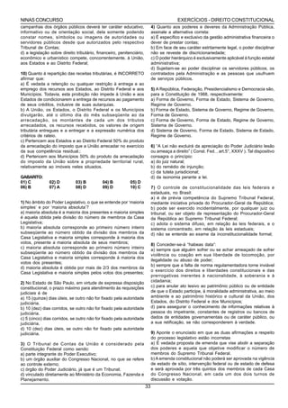 NINAS CONCURSO                                                                            EXERCÍCIOS - DIREITO CONSTITUCIONAL
campanhas dos órgãos públicos deverá ter caráter educativo,                 4) Quanto aos poderes e deveres da Administração Pública,
informativo ou de orientação social, dela somente podendo                   assinale a alternativa correta:
constar nomes, símbolos ou imagens de autoridades ou                        a) É específico e exclusivo da gestão administrativa financeira o
servidores públicos desde que autorizados pelo respectivo                   dever de prestar contas;
Tribunal de Contas;                                                         b) Em face de seu caráter estritamente legal, o poder disciplinar
d) a legislação sobre direito tributário, financeiro, penitenciário,        não se reveste de discricionariedade;
econômico e urbanístico compete, concorrentemente, à União,                 c) O poder hierárquico é exclusivamente aplicável à função estatal
aos Estados e ao Distrito Federal;                                          administrativa;
                                                                            d) Sujeitam-se ao poder disciplinar os servidores públicos, os
10) Quanto à repartição das receitas tributárias, é INCORRETO               contratados pela Administração e as pessoas que usufruem
afirmar que:                                                                de serviços públicos.
a) É vedada a retenção ou qualquer restrição à entrega e ao
emprego dos recursos aos Estados, ao Distrito Federal e aos                 5) A República, Federação, Presidencialismo e Democracia são,
Municípios. Todavia, esta proibição não impede à União e aos                para a Constituição de 1988, respectivamente:
Estados de condicionarem a entrega de recursos ao pagamento                 a) Forma de Governo, Forma de Estado, Sistema de Governo,
de seus créditos, inclusive de suas autarquias.                             Regime de Governo.
b) A União, os Estados, o Distrito Federal e os Municípios                  b) Forma de Estado, Sistema de Governo, Regime de Governo,
divulgarão, até o último dia do mês subseqüente ao da                       Forma de Governo.
arrecadação, os montantes de cada um dos tributos                           c) Forma de Governo, Forma de Estado, Regime de Governo,
arrecadados, os recursos recebidos, os valores de origem                    Sistema de Governo.
tributária entregues e a entregar e a expressão numérica dos                d) Sistema de Governo, Forma de Estado, Sistema de Estado,
critérios de rateio.                                                        Regime de Governo.
c) Pertencem aos Estados e ao Distrito Federal 50% do produto
da arrecadação do imposto que a União arrecadar no exercício                6) “A Lei não excluirá da apreciação do Poder Judiciário lesão
da sua competência residual.;                                               ou ameaça a direito” ( Const. Fed. , art.5°, XXXV ). Tal dispositivo
d) Pertencem aos Municípios 50% do produto da arrecadação                   consagra o princípio:
do imposto da União sobre a propriedade territorial rural,                  a) do juiz natural;
relativamente ao imóveis neles situados.                                    b) do remédio de injunção;
                                                                            c) da tutela jurisdicional;
GABARITO:                                                                   d) da isonomia perante a lei.
01) C          02) D          03) B          04) B          05) D
06) B          07) A          08) D          09) D          10) C           7) O controle de constitucionalidade das leis federais e
                                                                            estaduais, no Brasil:
                                                                            a) é de prévia competência do Supremo Tribunal Federal,
1) No âmbito do Poder Legislativo, o que se entende por ‘maioria            mediante iniciativa privada do Procurador-Geral da República;
simples’ e por ‘maioria absoluta’?                                          b) pode ser exercido incidentalmente, por qualquer juiz ou
a) maioria absoluta é a maioria dos presentes e maioria simples             tribunal, ou ser objeto de representação do Procurador-Geral
é aquela obtida pela divisão do número de membros da Casa                   da República ao Supremo Tribunal Federal;
Legislativa;                                                                c) adota o sistema difuso, em relação às leis federais, e o
b) maioria absoluta corresponde ao primeiro número inteiro                  sistema concentrado, em relação às leis estaduais;
subseqüente ao número obtido da divisão dos membros da                      d) não se entende ao exame da inconstitucionalidade formal;
Casa Legislativa e maioria simples corresponde à maioria dos
votos, presente a maioria absoluta de seus membros;                         8) Conceder-se-á “habeas data”:
c) maioria absoluta corresponde ao primeiro número inteiro                  a) sempre que alguém sofrer ou se achar ameaçado de sofrer
subseqüente ao número obtido da divisão dos membros da
                                                                            violência ou coação em sua liberdade de locomoção, por
Casa Legislativa e maioria simples corresponde à maioria dos
                                                                            ilegalidade ou abuso de poder;
votos dos presentes;
                                                                            b) sempre que a falta de norma regulamentadora torne inviável
d) maioria absoluta é obtida por mais de 2/3 dos membros da
                                                                            o exercício dos direitos e liberdades constitucionais e das
Casa Legislativa e maioria simples pelos votos dos presentes;
                                                                            prerrogativas inerentes à nacionalidade, à soberania e à
2) No Estado de São Paulo, em virtude de expressa disposição                cidadania;
constitucional, o prazo máximo para atendimento às requisições              c) para anular ato lesivo ao patrimônio público ou de entidade
judiciais é de                                                              de que o Estado participe, à moralidade administrativa, ao meio
a) 15 (quinze) dias úteis, se outro não for fixado pela autoridade          ambiente e ao patrimônio histórico e cultural da União, dos
judiciária.                                                                 Estados, do Distrito Federal e dos Municípios;
b) 10 (dez) dias corridos, se outro não for fixado pela autoridade          d) para assegurar o conhecimento de informações relativas à
judiciária.                                                                 pessoa do impetrante, constantes de registros ou bancos de
c) 5 (cinco) dias corridos, se outro não for fixado pela autoridade         dados de entidades governamentais ou de caráter público, ou
judiciária.                                                                 a sua retificação, se não corresponderem à verdade.
d) 10 (dez) dias úteis, se outro não for fixado pela autoridade
judiciária.                                                                 9) Aponte o enunciado em que as duas afirmações a respeito
                                                                            do processo legislativo estão incorretas
3) O Tribunal de Contas da União é considerado pela                         a) É vedada proposta de emenda que vise abolir a separação
Constituição Federal como sendo:                                            dos poderes e aquela que objetive modificar o número de
a) parte integrante do Poder Executivo;                                     membros do Supremo Tribunal Federal.
b) um órgão auxiliar do Congresso Nacional, no que se refere                b) A emenda constitucional não poderá ser aprovada na vigência
ao controle externo;                                                        de estado de sítio, intervenção federal ou de estado de defesa
c) órgão do Poder Judiciário, já que é um Tribunal;                         e será aprovada por três quintos dos membros de cada Casa
d) vinculado diretamente ao Ministério da Economia, Fazenda e               do Congresso Nacional, em cada um dos dois turnos de
Planejamento.                                                               discussão e votação.
                                                                       33
 