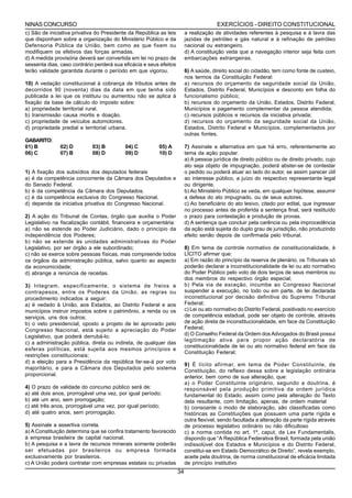 NINAS CONCURSO                                                                         EXERCÍCIOS - DIREITO CONSTITUCIONAL
c) São de iniciativa privativa do Presidente da República as leis        a realização de atividades referentes à pesquisa e à lavra das
que disponham sobre a organização do Ministério Público e da             jazidas de petróleo e gás natural e à refinação de petróleo
Defensoria Pública da União, bem como as que fixem ou                    nacional ou estrangeiro.
modifiquem os efetivos das forças armadas.                               d) A constituição veda que a navegação interior seja feita com
d) A medida provisória deverá ser convertida em lei no prazo de          embarcações estrangeiras.
sessenta dias, caso contrário perderá sua eficácia e seus efeitos
terão validade garantida durante o período em que vigorou.               6) A saúde, direito social do cidadão, tem como fonte de custeio,
                                                                         nos termos da Constituição Federal:
10) A vedação constitucional à cobrança de tributos antes de             a) recursos do orçamento da seguridade social da União,
decorridos 90 (noventa) dias da data em que tenha sido                   Estados, Distrito Federal, Municípios e desconto em folha do
publicada a lei que os instituiu ou aumentou não se aplica à             funcionalismo público;
fixação da base de cálculo do imposto sobre:                             b) recursos do orçamento da União, Estados, Distrito Federal,
a) propriedade territorial rural.                                        Municípios e pagamento complementar da pessoa atendida;
b) transmissão causa mortis e doação.                                    c) recursos públicos e recursos da iniciativa privada;
c) propriedade de veículos automotores.                                  d) recursos do orçamento da seguridade social da União,
d) propriedade predial e territorial urbana.                             Estados, Distrito Federal e Municípios, complementados por
                                                                         outras fontes.
GABARITO:
01) B          02) D         03) B         04) C         05) A           7) Assinale a alternativa em que há erro, referentemente ao
06) C          07) B         08) D         09) D         10) D           tema da ação popular.
                                                                         a) A pessoa jurídica de direito público ou de direito privado, cujo
                                                                         ato seja objeto de impugnação, poderá abster-se de contestar
1) A fixação dos subsídios dos deputados federais                        o pedido ou poderá atuar ao lado do autor, se assim parecer útil
a) é da competência concorrente da Câmara dos Deputados e                ao interesse público, a juízo do respectivo representante legal
do Senado Federal.                                                       ou dirigente.
b) é da competência da Câmara dos Deputados.                             b) Ao Ministério Público se veda, em qualquer hipótese, assumir
c) é da competência exclusiva do Congresso Nacional.                     a defesa do ato impugnado, ou de seus autores.
d) depende da iniciativa privativa do Congresso Nacional.                c) Ao beneficiário do ato lesivo, citado por edital, que ingressar
                                                                         no processo antes de proferida a sentença final, será restituído
2) A ação do Tribunal de Contas, órgão que auxilia o Poder               o prazo para contestação e produção de provas.
Legislativo na fiscalização contábil, financeira e orçamentária:         d) A sentença que concluir pela carência ou pela improcedência
a) não se estende ao Poder Judiciário, dado o princípio da               da ação está sujeita do duplo grau de jurisdição, não produzindo
independência dos Poderes;                                               efeito senão depois de confirmada pelo tribunal.
b) não se estende às unidades administrativas do Poder
Legislativo, por ser órgão a ele subordinado;                            8) Em tema de controle normativo de constitucionalidade, é
c) não se exerce sobre pessoas físicas, mas compreende todos             LÍCITO afirmar que:
os órgãos da administração pública, salvo quanto ao aspecto              a) Em razão do princípio da reserva de plenário, os Tribunais só
da economicidade;                                                        poderão declarar a inconstitucionalidade de lei ou ato normativo
d) abrange a renúncia de receitas.                                       do Poder Público pelo voto de dois terços de seus membros ou
                                                                         dos membros do respectivo órgão especial;
3) Integram, especificamente, o sistema de freios e                      b) Pela via de exceção, incumbe ao Congresso Nacional
contrapesos, entre os Poderes da União, as regras ou                     suspender a execução, no todo ou em parte, de lei declarada
procedimento indicados a seguir:                                         inconstitucional por decisão definitiva do Supremo Tribunal
a) é vedado à União, aos Estados, ao Distrito Federal e aos              Federal;
municípios instruir impostos sobre o patrimônio, a renda ou os           c) Lei ou ato normativo do Distrito Federal, positivado no exercício
serviços, uns dos outros;                                                de competência estadual, pode ser objeto de controle, através
b) o veto presidencial, oposto a projeto de lei aprovado pelo            de ação direta de inconstitucionalidade, em face da Constituição
Congresso Nacional, está sujeito a apreciação do Poder                   Federal;
Legislativo, que poderá derrubá-lo;                                      d) O Conselho Federal da Ordem dos Advogados do Brasil possui
                                                                         legitimação ativa para propor ação declaratória de
c) a administração pública, direta ou indireta, de qualquer das
                                                                         constitucionalidade de lei ou ato normativo federal em face da
esferas políticas, está sujeita aos mesmos princípios e
                                                                         Constituição Federal;
restrições constitucionais;
d) a eleição para a Presidência da república far-se-á por voto
                                                                         9) É lícito afirmar, em tema de Poder Constituinte, de
majoritário, e para a Câmara dos Deputados pelo sistema
                                                                         Constituição, do reflexo dessa sobre a legislação ordinária
proporcional.                                                            anterior, bem como de sua alteração, que:
                                                                         a) o Poder Constituinte originário, segundo a doutrina, é
4) O prazo de validade do concurso público será de:                      responsável pela produção primitiva da ordem jurídica
a) até dois anos, prorrogável uma vez, por igual período;                fundamental do Estado, assim como pela alteração do Texto
b) até um ano, sem prorrogação;                                          dela resultante, com limitação, apenas, de ordem material
c) até três anos, prorrogável uma vez, por igual período;                b) consoante o modo de elaboração, são classificadas como
d) até quatro anos, sem prorrogação.                                     históricas as Constituições que possuem uma parte rígida e
                                                                         outra flexível, sendo facultada a alteração da parte rígida através
5) Assinale a assertiva correta.                                         de processo legislativo ordinário ou não dificultoso
a) A Constituição determina que se confira tratamento favorecido         c) a norma contida no art. 1º, caput, da Lex Fundamentalis,
à empresa brasileira de capital nacional.                                dispondo que “A República Federativa Brasil, formada pela união
b) A pesquisa e a lavra de recursos minerais somente poderão             indissolúvel dos Estados e Municípios e do Distrito Federal,
ser efetuadas por brasileiros ou empresa formada                         constitui-se em Estado Democrático de Direito”, revela exemplo,
exclusivamente por brasileiros.                                          aceite pela doutrina, de norma constitucional de eficácia limitada
c) A União poderá contratar com empresas estatais ou privadas            de princípio institutivo
                                                                    34
 