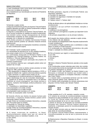 NINAS CONCURSO                                                                           EXERCÍCIOS - DIREITO CONSTITUCIONAL
c) será considerado como nunca tendo sido brasileiro, pois                d) dez anos.
são ex tunc os efeitos da sentença.
d) só restabelecerá sua naturalização por decreto do Presidente           6) É(são) gratuita(s), segundo a Constituição Federal, a(s)
da República                                                              seguinte(s) ação(ões):
                                                                          a) mandado de segurança;
GABARITO:                                                                 b) mandado de segurança e mandado de injunção;
01) B          02) A         03) C         04) C          05) D           c) “habeas corpus”;
06) D          07) C         08) D         09) A          10) B           d) “habeas corpus” e “habeas data”.

                                                                          7) São de eficácia plena e de aplicabilidade imediata as normas
1) Assinale a opção correta.                                              constitucionais:
a) Segundo entendimento pacífico do Supremo Tribunal Federal,             a) vedativas e as que confiram imunidades, isenções e
qualquer alteração que afete os direitos fundamentais configura           prerrogativas;
lesão expressa à cláusula pétrea.                                         b) vedativas e as prerrogativas;
b) Segundo a jurisprudência do Supremo Tribunal Federal, não              c) que confirmam prerrogativas e aquelas que dependem da lei
só as normas constantes do catálogo de direitos fundamentais,             integrativa;
mas também outras normas consagradoras de direitos                        d) de princípio programático e as de princípio institutivo.
fundamentais constantes do Texto Constitucional podem estar
gravadas com a cláusula de imutabilidade.                                 8) A respeito dos direitos políticos, assinale a opção correta.
c) Os direitos previstos em tratados internacionais firmados              a) Os militares não são alistáveis.
pelo Brasil somente poderão ser alterados mediante emenda                 b) As hipóteses de inelegibilidade estão dispostas taxativamente
constitucional.                                                           no texto constitucional.
d) É vedada a alteração de disposições transitórias constantes            c) É facultativa a filiação partidária para a candidatura a cargo
do texto constitucional original.                                         eletivo no âmbito do Poder Executivo.
                                                                          d) A condenação por improbidade administrativa não pode
2) O chamado “quinto constitucional” significa:                           ensejar a cassação de direitos políticos.
a) a necessidade de assinatura de 1/5 dos cidadãos brasileiros,
para propor projeto de lei no Congresso Nacional;                         9) O(s) princípio(s) que rege(m) a nacionalidade é(são):
b) a participação assegurada ao Ministério Público e aos                  a) jus solis
Advogados nos Tribunais Estaduais, no Distrito Federal, nos               b) jus sanguinis
Territórios e Tribunais Regionais Federais;                               c) ambos
c) o “quorum” necessário para aprovação dos projetos de                   d) n.d.a.
Emenda Constitucional;
d) os honorários máximos que o advogado poderá cobrar em                  10) Sobre o Sistema Tributário Nacional, assinale a única opção
qualquer tipo de ação.                                                    correta.
                                                                          a) As contribuições sociais instituídas pela União não incidirão
3) Levando-se em conta os direitos sociais previstos na Carta             sobre receitas decorrentes de exportação nem sobre importação
Magna de 1988, podemos afirmar que:                                       de produtos estrangeiros ou serviços.
I - São assegurados á categoria laboral doméstica o FGTS, a               b) É vedado à União, aos Estados, ao Distrito Federal e aos
duração do trabalho não - superior a oito horas diárias e quarenta        Municípios a instituição de impostos que incidam sobre o
e quatro semanais e o salário-minimo fixado por lei.                      patrimônio das autarquias ou fundações instituídas e mantidas
II - Desassegura-se constitucionalmente ao trabalhador rural o            pelo Poder Público.
seguro desemprego em caso de involuntário desemprego.                     c) o imposto sobre a propriedade territorial rural não incidirá
III - Igualam-se os direitos do empregado típico e do laborista           sobre pequenas glebas rurais, definidas em lei.
destituido de vinculo empregatício, que preste serviços a                 d) O imposto sobre propriedade de veículos automotores terá
terceiros, mediante intermediação sindical profissional, como             alíquotas mínimas fixadas pelo Senado Federal.
o estivador.
IV - Possibilita-se a redutibilidade salarial.                            GABARITO:
a) As proposições I e IV estão corretas.                                  01) B          02) B         03) D         04) D         05) B
b) As proposições II e IV estão corretas.                                 06) D          07) A         08) D         09) C         10) D
c) A proposição II está incorreta e a IV, correta.
d) Todas as proposições estão incorretas.
                                                                          1) Nas questões de 01 a 20, assinale a assertiva correta.
4) Havendo afronta aos direitos da pessoa humana pelo                     a) O sistema de controle de constitucionalidade incidental
Governador, o respectivo Estado-membro poderá sofrer                      caracteriza-se pela possibilidade de que qualquer juiz, Câmara
intervenção federal mediante                                              ou Turma de Tribunal esteja autorizado a declarar a
a) Ação Direta de Inconstitucionalidade Interventiva, proposta            inconstitucionalidade de lei em um caso concreto.
pelo Procurador-Geral do Estado.                                          b) Dentre as técnicas de declaração de inconstitucionalidade
b) requisição do Tribunal de Justiça.                                     utilizadas pelo Supremo Tribunal Federal destaca-se,
c) solicitação da Assembléia Legislativa.                                 atualmente, a declaração parcial de inconstitucionalidade sem
d) Ação Direta de Inconstitucionalidade Interventiva, proposta            redução de texto.
pelo Procurador-Geral da República.                                       c) Ato de efeito concreto pode ser objeto de impugnação em
                                                                          ação direta de inconstitucionalidade.
5) O tempo ininterrupto de residência, no Brasil,                         d) O Supremo Tribunal Federal declara, costumeiramente, a
constitucionalmente exigido para que um natural de                        inconstitucionalidade de uma lei sem a pronúncia de sua
Moçambique possa se naturalizar brasileiro, é de:                         nulidade.
a) seis meses;
b) um ano;                                                                2) Relativamente à República Federativa do Brasil, é correto
c) cinco anos;                                                            afirmar que:
                                                                     37
 