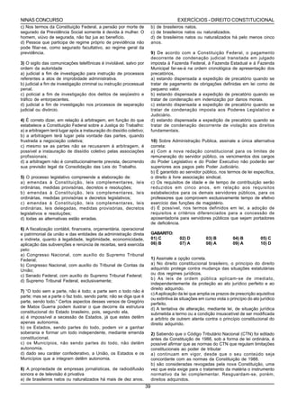 NINAS CONCURSO                                                                           EXERCÍCIOS - DIREITO CONSTITUCIONAL
c) Nos termos da Constituição Federal, a pensão por morte de               b) de brasileiros natos.
segurado da Previdência Social somente é devida à mulher. O                c) de brasileiros natos ou naturalizados.
homem, viúvo de segurada, não faz jus ao benefício.                        d) de brasileiros natos ou naturalizados há pelo menos cinco
d) Pessoa que participa de regime próprio de previdência não               anos.
pode filiar-se, como segurado facultativo, ao regime geral da
previdência.                                                               9) De acordo com a Constituição Federal, o pagamento
                                                                           decorrente de condenação judicial transitada em julgado
3) O sigilo das comunicações telefônicas é inviolável, salvo por           imposta à Fazenda Federal, à Fazenda Estadual e à Fazenda
ordem da autoridade                                                        Municipal far-se-á na ordem cronológica de apresentação dos
a) judicial a fim de investigação para instrução de processos              precatórios,
referentes a atos de improbidade administrativa.                           a) estando dispensada a expedição de precatório quando se
b) judicial a fim de investigação criminal ou instrução processual         tratar de pagamento de obrigações definidas em lei como de
penal.                                                                     pequeno valor.
c) policial a fim de investigação dos delitos de seqüestro e               b) estando dispensada a expedição de precatório quando se
tráfico de entorpecentes.                                                  tratar de condenação em indenização por danos morais.
d) judicial a fim de investigação nos processos de separação               c) estando dispensada a expedição de precatório quando se
judicial ou divórcio.                                                      tratar de condenação imposta aos Poderes Legislativo e
                                                                           Judiciário.
4) É correto dizer, em relação á arbitragem, em função do que              d) estando dispensada a expedição de precatório quando se
estabelece a Constituição Federal sobre a Justiça do Trabalho:             tratar de condenação decorrente de violação aos direitos
a) a arbitragem terá lugar após a instauração do dissídio coletivo;        fundamentais.
b) a arbitragem terá lugar pela vontade das partes, quando
frustrada a negociação coletiva;                                           10) Sobre Administração Publica, assinale a única alternativa
c) mesmo se as partes não se recusarem á arbitragem, é                     correta:
possível a instauração de dissídio coletivo pelas associações              a) Com a nova redação constitucional para os limites de
profissionais;                                                             remuneração do servidor público, os vencimentos dos cargos
d) a arbitragem não é constitucionalmente prevista, decorrendo             do Poder Legislativo e do Poder Executivo não poderão ser
sua previsão legal da Consolidação das Leis do Trabalho.                   superiores aos pagos pelo Poder Judiciário.
                                                                           b) É garantido ao servidor público, nos termos de lei específica,
5) O processo legislativo compreende a elaboração de:                      o direito à livre associação sindical.
a) emendas à Constituição, leis complementares, leis                       c) Os requisitos de idade e de tempo de contribuição serão
ordinárias, medidas provisórias, decretos e resoluções;                    reduzidos em cinco anos, em relação aos requisitos
b) emendas à Constituição, leis complementares, leis                       estabelecidos para os demais servidores públicos, para os
ordinárias, medidas provisórias e decretos legislativos;                   professores que comprovem exclusivamente tempo de efetivo
c) emendas à Constituição, leis complementares, leis                       exercício das funções de magistério.
ordinárias, leis delegadas, medidas provisórias, decretos                  d) É possível, nos termos definidos em lei, a adoção de
legislativos e resoluções;                                                 requisitos e critérios diferenciados para a concessão de
d) todas as alternativas estão erradas.                                    aposentadoria para servidores públicos que sejam portadores
                                                                           de deficiência.
6) A fiscalização contábil, financeira, orçamentária, operacional
e patrimonial da união e das entidades da administração direta             GABARITO:
e indireta, quanto à legalidade, legitimidade, economicidade,              01) C          02) D          03) B          04) B          05) C
aplicação das subvenções e renúncia de receitas, será exercida             06) B          07) A          08) A          09) A          10) D
pelo:
a) Congresso Nacional, com auxílio do Supremo Tribunal
Federal;                                                                   1) Assinale a opção correta.
b) Congresso Nacional, com auxílio do Tribunal de Contas da                a) No direito constitucional brasileiro, o princípio do direito
União;                                                                     adquirido protege contra mudança das situações estatutárias
c) Senado Federal, com auxílio do Supremo Tribunal Federal;                ou dos regimes jurídicos.
                                                                           b) As leis de ordem pública aplicam-se de imediato,
d) Supremo Tribunal Federal, exclusivamente;
                                                                           independentemente da proteção ao ato jurídico perfeito e ao
                                                                           direito adquirido.
7) “O todo sem a parte, não é todo; a parte sem o todo não é
                                                                           c) A aplicação da lei que amplia os prazos de prescrição aquisitiva
parte; mas se a parte o faz todo, sendo parte; não se diga que é
                                                                           ou extintiva às situações em curso viola o princípio do ato jurídico
parte, sendo todo.” Certos aspectos desses versos de Gregório
                                                                           perfeito.
de Matos Guerra podem ilustrar o que decorre da estrutura                  d) A tentativa de alteração, mediante lei, de situação jurídica
constitucional do Estado brasileiro, pois, segundo ela,                    submetida a termo ou a condição insuscetível de ser modificada
a) é impossível a secessão de Estados, já que estes detêm                  a arbítrio de outrem atenta contra o princípio constitucional do
apenas autonomia.                                                          direito adquirido.
b) os Estados, sendo partes do todo, podem vir a ganhar
soberania e formar um todo independente, mediante emenda                   2) Sabendo que o Código Tributário Nacional (CTN) foi editado
constitucional.                                                            antes da Constituição de 1988, sob a forma de lei ordinária, é
c) os Municípios, não sendo partes do todo, não detêm                      possível afirmar que as normas do CTN que regulam limitações
autonomia.                                                                 constitucionais ao poder de tributar
d) dado seu caráter confederativo, a União, os Estados e os                a) continuam em vigor, desde que o seu conteúdo seja
Municípios que a integram detêm autonomia.                                 concordante com as normas da Constituição de 1988.
                                                                           b) são consideradas revogadas pela nova Constituição, uma
8) A propriedade de empresas jornalísticas, de radiodifusão                vez que esta exige para o tratamento da matéria o instrumento
sonora e de televisão é privativa                                          normativo da lei complementar. Resguardam-se, porém,
a) de brasileiros natos ou naturalizados há mais de dez anos.              direitos adquiridos.
                                                                      39
 