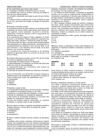 NINAS CONCURSO                                                                             EXERCÍCIOS - DIREITO CONSTITUCIONAL
3) Tem legitimidade para ajuizar ação popular                                estaduais, municipais e distrital, nas hipóteses de incidência
a) o estrangeiro residente no Brasil há mais de 15 anos.                     dos impostos de suas pessoas políticas.
b) o brasileiro nato, maior de 18 anos, ainda que não esteja no              II - Em matéria de direito tributário, o postulado da igualdade
gozo de seus direitos políticos.                                             perante a lei só pode ser legitimamente implementado se
c) o brasileiro naturalizado que esteja no gozo de seus direitos             considerada a capacidade do indivíduo para contribuir com os
políticos.                                                                   encargos públicos, sendo estreita a relação entre o princípio da
d) a pessoa jurídica constituída sob as leis do Brasil há mais               isonomia e o da capacidade contributiva, sendo o segundo
de um ano, que tenha como objeto a proteção do patrimônio                    conseqüência do primeiro.
público.                                                                     III - Não é qualquer atividade estatal que autoriza a exigência
                                                                             das taxas, senão aquelas especificadas pelo próprio texto
4) Assinale a afirmativa correta:                                            constitucional (concernentes a serviços públicos e poder de
a) as pessoas jurídicas de direito público e as de direito privado           polícia), cuja competência administrativa, para o respectivo
prestadoras de serviço público responderão pelos danos que                   exercício, distribuiu entre União, Estados, Distrito Federal e
seus agentes, nessa qualidade, causarem a terceiros,                         Municípios, também se utilizando de um critério material de
assegurado o direito de regresso contra o responsável nos                    organização e divisão.
casos de dolo ou culpa;                                                      Assinale a alternativa que contém, apenas, afirmações corretas:
b) os vencimentos dos cargos do Poder Legislativo, do Poder                  a) I, II e III;
Executivo e do Ministério Público poderão ser superiores aos                 b) I e II;
pagos pelo Poder Judiciário e Tribunal de Contas da União;                   c) I e III;
c) nos termos da lei em vigor, o servidor público da esfera federal          d) II e III.
será aposentado por invalidez permanente, voluntariamente ou
compulsoriamente aos sessenta e cinco anos de idade, se do                   10) Itaçuci nasceu no estrangeiro, de pai e mãe brasileiros e foi
sexo masculino, e com sessenta anos de idade, se do sexo                     registrado na repartição brasileira competente, localizada no
feminino, com proventos integrais;                                           estrangeiro.
d) a investidura em cargos de comissão ou de confiança                       a) é brasileiro naturalizado
depende de aprovação prévia em concurso de provas ou de                      b) é estrangeiro
provas e títulos;                                                            c) para optar pela nacionalidade brasileira deverá residir no
                                                                             Brasil antes de completar a maioridade
5) A Câmara Municipal que utilizar mais de 70% de sua receita                d) é brasileiro nato
com folha de pagamento dará ensejo à
a) intervenção do Estado-membro no Município.                                GABARITO:
b) responsabilização do Presidente da Câmara Municipal pela                  01) C          02) D         03) C         04) A          05) B
prática de crime de responsabilidade.                                        06) C          07) D         08) A         09) A          10) D
c) responsabilização dos Vereadores pela prática de
improbidade administrativa.
d) obstrução do repasse de receitas da União para o Município.               1) No âmbito do Poder Judiciário brasileiro, o controle de
                                                                             constitucionalidade das leis, pela via de exceção, pode ser feito:
6) As Constituições que demandam processo especial e                         a) somente pelo Superior Tribunal de Justiça;
qualificado para a sua modificação, da qual deriva a criação de              b) apenas pelo Supremo Tribunal Federal;
norma constitucional, podem ser classificadas como:                          c) apenas pelos Tribunais de Justiça dos Estados;
a) Postergadas;                                                              d) por qualquer Juiz.
b) Flexíveis;
c) Rígidas;                                                                  2) Sobre o federalismo brasileiro, é correto afirmar:
d) Delegadas.                                                                a) É válido o dispositivo constitucional estadual que cria
                                                                             municípios, mediante desmembramento, assim como a lei
7) Assinale a opção correta.                                                 estadual posterior que dispõe sobre a área e os limites dos
a) A Constituição Federal elenca, de forma precisa e expressa,               municípios criados pelo constituinte estadual.
a competência dos Estados-membros e da União.                                b) É válida norma constitucional estadual que proíbe a dispensa,
b) Adotou-se, no sistema federativo brasileiro, um rígido modelo             sem justa causa, de empregados das empresas públicas e
horizontal de distribuição de competência legislativa.                       das sociedades de economia mista estaduais, por ofensa ao
c) Nos termos da Constituição brasileira, os municípios não                  dispositivo constitucional federal que atribui privativamente à
dispõem de competência material específica.                                  União a competência para legislar sobre direito do trabalho.
d) Cabe aos Estados explorar diretamente, ou mediante                        c) Ofende a Constituição Federal de 1988 dispositivo
concessão, os serviços locais de gás canalizado.                             constitucional estadual que, ampliando as hipóteses de
                                                                             competência originária dos Tribunais de Justiça para
8) Como agente normativo e regulador da atividade econômica,                 julgamento de habeas corpus previstas no art. 650, do Código
o Estado exercerá, na forma da lei, as funções de, exceto:                   de Processo Penal, confere ao Tribunal de Justiça local
a) desapropriação;                                                           competência originária para julgar habeas corpus contra ato de
b) fiscalização;                                                             Promotor de Justiça.
c) incentivo;                                                                d) No âmbito da competência privativa da União para legislar
d) planejamento.                                                             sobre Direito do Trabalho - que abrange as normas de reajuste
                                                                             salarial compulsório - a lei federal incide diretamente sobre as
9) Sobre o sistema tributário nacional, examine as afirmações                relações contratuais dos servidores dos Estados, dos
abaixo:                                                                      Municípios e das respectivas autarquias, sem qualquer ofensa
I - A partilha, entre a União, os Estados, os Municípios e o Distrito        às autonomias respectivas.
Federal, das competências para criar impostos (competências
impositivas) foi levada a cabo de acordo com um critério material,           3) A criação, a incorporação, a fusão e o desmembramento de
uma vez que o constituinte descreveu objetivamente fatos, que                municípios far-se-ão:
podem ser colocados, pelos legisladores ordinários federal,                  a) por lei estadual, dentro do período determinado por lei
                                                                        42
 