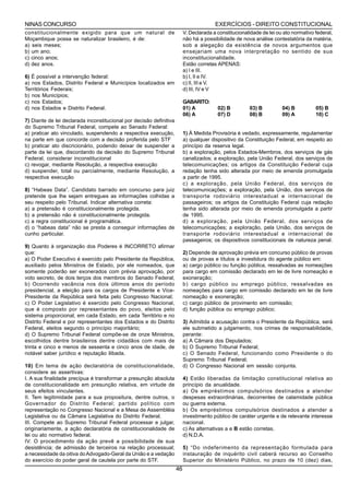 NINAS CONCURSO                                                                          EXERCÍCIOS - DIREITO CONSTITUCIONAL
constitucionalmente exigido para que um natural de                        V. Declarada a constitucionalidade de lei ou ato normativo federal,
Moçambique possa se naturalizar brasileiro, é de:                         não há a possibilidade de nova análise contestatória da matéria,
a) seis meses;                                                            sob a alegação da existência de novos argumentos que
b) um ano;                                                                ensejariam uma nova interpretação no sentido de sua
c) cinco anos;                                                            inconstitucionalidade.
d) dez anos.                                                              Estão corretas APENAS:
                                                                          a) I e III.
6) É possível a intervenção federal:                                      b) I, II e IV.
a) nos Estados, Distrito Federal e Municípios localizados em              c) II, III e V.
Territórios Federais;                                                     d) III, IV e V
b) nos Municípios;
c) nos Estados;                                                           GABARITO:
d) nos Estados e Distrito Federal.                                        01) A          02) B         03) B          04) B          05) B
                                                                          06) A          07) D         08) B          09) A          10) C
7) Diante de lei declarada inconstitucional por decisão definitiva
do Supremo Tribunal Federal, compete ao Senado Federal:
a) praticar ato vinculado, suspendendo a respectiva execução,             1) À Medida Provisória é vedado, expressamente, regulamentar
na parte em que concorde com a decisão proferida pelo STF                 a) qualquer dispositivo da Constituição Federal, em respeito ao
b) praticar ato discricionário, podendo deixar de suspender a             princípio da reserva legal.
parte da lei que, discordando da decisão do Supremo Tribunal              b) a exploração, pelos Estados-Membros, dos serviços de gás
Federal, considerar inconstitucional                                      canalizados; a exploração, pela União Federal, dos serviços de
c) revogar, mediante Resolução, a respectiva execução                     telecomunicações; os artigos da Constituição Federal cuja
d) suspender, total ou parcialmente, mediante Resolução, a                redação tenha sido alterada por meio de emenda promulgada
respectiva execução                                                       a partir de 1995.
                                                                          c) a exploração, pela União Federal, dos serviços de
8) “Habeas Data”. Candidato barrado em concurso para juiz                 telecomunicações; a exploração, pela União, dos serviços de
pretende que lhe sejam entregues as informações colhidas a                transporte rodoviário interestadual e internacional de
seu respeito pelo Tribunal. Indicar alternativa correta:                  passageiros; os artigos da Constituição Federal cuja redação
a) a pretensão é constitucionalmente protegida.                           tenha sido alterada por meio de emenda promulgada a partir
b) a pretensão não é constitucionalmente protegida.                       de 1995.
c) a regra constitucional é programática.                                 d) a exploração, pela União Federal, dos serviços de
d) o “habeas data” não se presta a conseguir informações de               telecomunicações; a exploração, pela União, dos serviços de
cunho particular.                                                         transporte rodoviário interestadual e internacional de
                                                                          passageiros; os dispositivos constitucionais de natureza penal.
9) Quanto à organização dos Poderes é INCORRETO afirmar
que:                                                                      2) Depende de aprovação prévia em concurso público de provas
a) O Poder Executivo é exercido pelo Presidente da República,             ou de provas e títulos a investidura do agente público em:
auxiliado pelos Ministros de Estado, por ele nomeados, que                a) cargo público ou função pública, ressalvadas as nomeações
somente poderão ser exonerados com prévia aprovação, por                  para cargo em comissão declarado em lei de livre nomeação e
voto secreto, de dois terços dos membros do Senado Federal;               exoneração;
b) Ocorrendo vacância nos dois últimos anos do período                    b) cargo público ou emprego público, ressalvadas as
presidencial, a eleição para os cargos de Presidente e Vice-              nomeações para cargo em comissão declarado em lei de livre
Presidente da República será feita pelo Congresso Nacional;               nomeação e exoneração;
c) O Poder Legislativo é exercido pelo Congresso Nacional,                c) cargo público de provimento em comissão;
que é composto por representantes do povo, eleitos pelo                   d) função pública ou emprego público;
sistema proporcional, em cada Estado, em cada Território e no
Distrito Federal e por representantes dos Estados e do Distrito           3) Admitida a acusação contra o Presidente da República, será
Federal, eleitos segundo o princípio majoritário;                         ele submetido a julgamento, nos crimes de responsabilidade,
d) O Supremo Tribunal Federal compõe-se de onze Ministros,                perante:
escolhidos dentre brasileiros dentre cidadãos com mais de                 a) A Câmara dos Deputados;
trinta e cinco e menos de sessenta e cinco anos de idade, de              b) O Supremo Tribunal Federal;
notável saber jurídico e reputação ilibada.                               c) O Senado Federal, funcionando como Presidente o do
                                                                          Supremo Tribunal Federal;
10) Em tema de ação declaratória de constitucionalidade,                  d) O Congresso Nacional em sessão conjunta.
considere as assertivas:
I. A sua finalidade precípua é transformar a presunção absoluta           4) Estão liberadas da limitação constitucional relativa ao
de constitucionalidade em presunção relativa, em virtude de               princípio da anualidade.
seus efeitos vinculantes.                                                 a) Os empréstimos compulsórios destinados a atender
II. Tem legitimidade para a sua propositura, dentre outros, o             despesas extraordinárias, decorrentes de calamidade pública
Governador do Distrito Federal; partido político com                      ou guerra externa.
representação no Congresso Nacional e a Mesa de Assembléia                b) Os empréstimos compulsórios destinados a atender a
Legislativa ou da Câmara Legislativa do Distrito Federal.                 investimento público de caráter urgente e de relevante interesse
III. Compete ao Supremo Tribunal Federal processar e julgar,              nacional.
originariamente, a ação declaratória de constitucionalidade de            c) As alternativas a e B estão corretas.
lei ou ato normativo federal.                                             d) N.D.A.
IV. O procedimento da ação prevê a possibilidade de sua
desistência; de admissão de terceiros na relação processual;              5) “Do indeferimento da representação formulada para
a necessidade da oitiva do Advogado-Geral da União e a vedação            instauração de inquérito civil caberá recurso ao Conselho
do exercício do poder geral de cautela por parte do STF.                  Superior do Ministério Público, no prazo de 10 (dez) dias,
                                                                     46
 