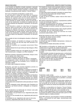 NINAS CONCURSO                                                                        EXERCÍCIOS - DIREITO CONSTITUCIONAL
c) ao Conselho da República compete suspender a execução                7) A respeito do imposto sobre operações relativas à circulação
de lei declarada inconstitucional pelo Supremo Tribunal Federal;        de mercadorias e sobre prestações de serviços de transporte
d) ao Senado Federal compete suspender a execução de lei                interestadual e intermunicipal e de comunicação, é correto
declarada inconstitucional pelo Supremo Tribunal Federal.               afirmar que
                                                                        a) incide sobre veículo estrangeiro importado por pessoa física.
2) O veto do Presidente da República a projeto de lei:                  b) pode ter alíquotas fixadas pelo Senado Federal.
a) será discutido e votado em cada Casa do Congresso                    c) é cumulativo e seletivo.
Nacional, dentro de trinta dias a contar de seu recebimento,            d) pode, se não for recolhido, implicar multa de três vezes o
podendo ser rejeitado pelo voto da maioria relativa dos                 valor do bem.
integrantes da Câmara e do Senado, em escrutínio secreto;
b) será apreciado em sessão conjunta, dentro de trinta dias a           8) É direito fundamental do indivíduo, expressamente acolhido
contar de seu recebimento, só podendo ser rejeitado pelo voto           no texto da Constituição Federal, a
da maioria absoluta dos Deputados e Senadores, em escrutínio            a) liberdade de reunião pacífica e sem armas, em locais abertos
secreto;                                                                ao público, independentemente de autorização.
c) será discutido e votado em cada Casa do Congresso                    b) livre locomoção no território nacional, em tempo de paz e de
Nacional, dentro de trinta dias a contar de seu recebimento,            guerra.
podendo ser rejeitado pelo voto da maioria absoluta dos                 c) inviolabilidade do domicílio durante a noite, ninguém podendo
integrantes da Câmara e do Senado, em escrutínio secreto;               nele penetrar, salvo por determinação judicial.
d) será apreciado em sessão conjunta, dentro de trinta dias a           d) liberdade de crença, desde que exercida nos locais
contar de seu recebimento, só podendo ser rejeitado pelo voto           previamente determinados em lei.
da maioria relativa dos Deputados e Senadores, em escrutínio
secreto.                                                                9) Na letra expressa do texto constitucional brasileiro em vigor,
                                                                        a dignidade da pessoa humana constitui:
3) A sucessão de bens de estrangeiros situados no Brasil será           a) direito fundamental individual.
regulada                                                                b) valor supremo da democracia.
a) pela lei brasileira, em benefício do cônjuge ou dos filhos           c) princípio que rege as relações internacionais e internas do
brasileiros, sempre que não lhes seja mais favorável a lei              Estado brasileiro.
pessoal do de cujus.                                                    d) fundamento do Estado Democrático de Direito.
b) pela lei brasileira se à sucessão concorrerem filhos
brasileiros.                                                            10) Considere as afirmações em relação aos instrumentos
c) pela lei pessoal do de cujus ainda que haja cônjuge ou filhos        constitucionais de garantia dos direitos fundamentais:
brasileiros.                                                            I. Assegura-se a todos, independentemente de taxas, o direito
d) pela lei brasileira ainda que a lei pessoal do de cujus seja         de petição aos Poderes Públicos contra ilegalidade ou abuso
mais favorável para o cônjuge ou os filhos brasileiros.                 de poder.
                                                                        II. Será concedido mandado de segurança para o conhecimento
4) Dentre os Direitos e Garantias Fundamentais, marque o único          de informações relativas à pessoa do impetrante, constantes
que se capitula como direito social.                                    de registros ou bancos de dados de caráter público.
a) Fundo de Garantia do Tempo de Serviço.                               III. Qualquer cidadão é parte legítima para propor ação popular
b) Homens e mulheres são iguais em direitos e obrigações.               que vise a anular ato lesivo ao meio ambiente.
c) É assegurado a todos, nos termos da lei, a prestação de              Está correto o que se afirma APENAS em:
assistência religiosa nas entidades civis e militares de                a) II e III.
internação coletiva.                                                    b) I e III.
d) A casa é asilo inviolável do indivíduo.                              c) III.
                                                                        d) II.
5) Aponte, com base no processo legislativo previsto na
Constituição Federal, a alternativa incorreta :                         GABARITO:
a) Não será objeto de deliberação a proposta de emenda à                01) D          02) B         03) A         04) A         05) C
Constituição tendente a abolir a forma federativa de Estado, o          06) B          07) B         08) A         09) D         10) B
voto direto, secreto, universal e periódico, a separação dos
Poderes e os direitos e garantias individuais.
b) Em caso de relevância e urgência, o Presidente da República          1) Assinale a opção correta.
poderá adotar medidas provisórias, com força de lei, devendo            a) Segundo a jurisprudência pacífica do Supremo Tribunal
submetê-las de imediato ao Congresso Nacional, que, estando             Federal, as medidas provisórias não se submetem a processo
em recesso, será convocado extraordinariamente para se reunir           de controle de constitucionalidade.
no prazo de cinco dias.                                                 b) É legítima a edição de medida provisória sobre matérias que
c) Os projetos de lei complementar serão aprovados por maioria          devem ser reguladas mediante lei complementar, desde que a
simples.                                                                sua conversão em lei se dê com a aprovação da maioria
d) As leis delegadas serão elaboradas pelo Presidente da                absoluta dos membros da Câmara dos Deputados e do Senado
República, que deverá solicitar a delegação ao Congresso                Federal.
Nacional.                                                               c) Segundo a jurisprudência do Supremo Tribunal Federal,
                                                                        contribuição social prevista em medida provisória somente
6) Os beneficiários da distribuição de imóveis rurais pela              poderá ser cobrada 90 dias após a sua conversão em lei.
reforma agrária receberão títulos de                                    d) Não se pode regulamentar norma constitucional resultante
a) concessão ou de permissão de uso, inegociáveis pelo prazo            do processo de reforma constitucional aprovada a partir de 1995
de cinco anos.                                                          mediante edição de medida provisória.
b) domínio ou de concessão de uso, inegociáveis pelo prazo de
dez anos.                                                               2) Os TRFs reservam, para advogados e membros do Ministério
c) concessão de uso, inegociáveis pelo prazo de oito anos.              Público, uma parcela de suas vagas, representadas pela
d) domínio, inegociáveis pelo prazo de cinco anos.                      seguinte fração:
                                                                   53
 