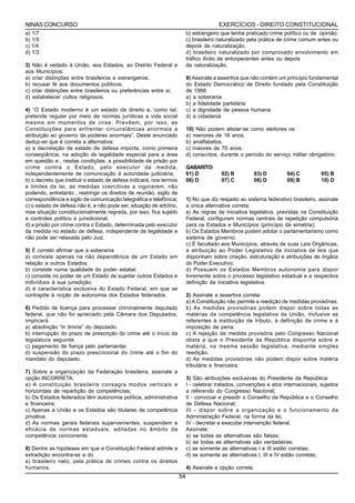 NINAS CONCURSO                                                                          EXERCÍCIOS - DIREITO CONSTITUCIONAL
a) 1/7                                                                    b) estrangeiro que tenha praticado crime político ou de opinião.
b) 1/5                                                                    c) brasileiro naturalizado pela prática de crime comum antes ou
c) 1/4                                                                    depois da naturalização.
d) 1/3                                                                    d) brasileiro naturalizado por comprovado envolvimento em
                                                                          tráfico ilícito de entorpecentes antes ou depois
3) Não é vedado à União, aos Estados, ao Distrito Federal e               da naturalização.
aos Municípios:
a) criar distinções entre brasileiros e estrangeiros;                     9) Assinale a assertiva que não contém um princípio fundamental
b) recusar fé aos documentos públicos;                                    do Estado Democrático de Direito fundado pela Constituição
c) criar distinções entre brasileiros ou preferências entre si;           de 1988:
d) estabelecer cultos religiosos;                                         a) a soberania
                                                                          b) a fidelidade partidária
4) “O Estado moderno é um estado de direito e, como tal,                  c) a dignidade da pessoa humana
pretende regular por meio de normas jurídicas a vida social               d) a cidadania
mesmo em momentos de crise. Prevêem, por isso, as
Constituições para enfrentar circunstâncias anormais a                    10) Não podem alistar-se como eleitores os:
atribuição ao governo de poderes anormais”. Deste enunciado               a) menores de 18 anos.
deduz-se que é correta a alternativa:                                     b) analfabetos.
a) a decretação de estado de defesa importa, como primeira                c) maiores de 70 anos.
conseqüência, na adoção de legalidade especial para a área                d) conscritos, durante o período do serviço militar obrigatório.
em questão e , nestas condições, a possibilidade de prisão por
crime contra o Estado, pelo executor da medida,                           GABARITO:
independentemente de comunicação á autoridade judiciária;                 01) D          02) B           03) D       04) C         05) B
b) o decreto que instituir o estado de defesa indicará, nos termos        06) D          07) C           08) D       09) B         10) D
e limites da lei, as medidas coercitivas a vigorarem, não
podendo, entretanto , restringir os direitos de reunião, sigilo de
correspondência e sigilo de comunicação telegráfica e telefônica;         1) No que diz respeito ao sistema federativo brasileiro, assinale
c) o estado de defesa não é, e não pode ser, situação de arbítrio,        a única alternativa correta:
mas situação constitucionalmente regrada, por isso, fica sujeito          a) As regras de iniciativa legislativa, previstas na Constituição
a controles político e jurisdicional;                                     Federal, configuram normas centrais de repetição compulsória
d) a prisão por crime contra o Estado, determinada pelo executor          para os Estados e Municípios (princípio da simetria);
da medida no estado de defesa, independente de legalidade e               b) Os Estados Membros podem adotar o parlamentarismo como
não pode ser relaxada pelo Juiz.                                          sistema de governo;
                                                                          c) É facultado aos Municípios, através de suas Leis Orgânicas,
5) É correto afirmar que a soberania                                      a atribuição ao Poder Legislativo da iniciativa de leis que
a) consiste apenas na não dependência de um Estado em                     disponham sobre criação, estruturação e atribuições de órgãos
relação a outros Estados.                                                 do Poder Executivo;
b) consiste numa qualidade do poder estatal.                              d) Possuem os Estados Membros autonomia para dispor
c) consiste no poder de um Estado de sujeitar outros Estados e            livremente sobre o processo legislativo estadual e a respectiva
indivíduos à sua jurisdição.                                              definição da iniciativa legislativa.
d) é característica exclusiva do Estado Federal, em que se
contrapõe à noção de autonomia dos Estados federados.                     2) Assinale a assertiva correta:
                                                                          a) A Constituição não permite a reedição de medidas provisórias.
6) Pedido de licença para processar criminalmente deputado                b) As medidas provisórias podem dispor sobre todas as
federal, que não foi apreciado pela Câmara dos Deputados,                 matérias da competência legislativa da União, inclusive as
implicará                                                                 referentes à instituição de tributo, à definição de crime e à
a) absolvição “in limine” do deputado.                                    imposição de pena.
b) interrupção do prazo de prescrição do crime até o início da            c) A rejeição de medida provisória pelo Congresso Nacional
legislatura seguinte.                                                     obsta a que o Presidente da República disponha sobre a
c) pagamento de fiança pelo parlamentar.                                  matéria, na mesma sessão legislativa, mediante simples
d) suspensão do prazo prescricional do crime até o fim do                 reedição.
mandato do deputado.                                                      d) As medidas provisórias não podem dispor sobre matéria
                                                                          tributária e financeira.
7) Sobre a organização da Federação brasileira, assinale a
opção INCORRETA:                                                          3) São atribuições exclusivas do Presidente da República:
a) A constituição brasileira consagra modos verticais e                   I - celebrar tratados, convenções e atos internacionais, sujeitos
horizontais de repartição de competências;                                a referendo do Congresso Nacional;
b) Os Estados federados têm autonomia política, administrativa            II - convocar e presidir o Conselho da República e o Conselho
e financeira;                                                             de Defesa Nacional;
c) Apenas a União e os Estados são titulares de competência               III - dispor sobre a organização e o funcionamento da
privativa;                                                                Administração Federal, na forma da lei;
d) As normas gerais federais supervenientes, suspendem a                  IV - decretar e executar intervenção federal.
eficácia de normas estaduais, aditadas no âmbito da                       Assinale:
competência concorrente.                                                  a) se todas as alternativas são falsas;
                                                                          b) se todas as alternativas são verdadeiras;
8) Dentre as hipóteses em que a Constituição Federal admite a             c) se somente as alternativas I e III estão corretas;
extradição encontra-se a do                                               d) se somente as alternativas I, III e IV estão corretas;
a) brasileiro nato, pela prática de crimes contra os direitos
humanos.                                                                  4) Assinale a opção correta:
                                                                     54
 