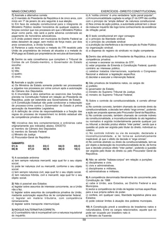 NINAS CONCURSO                                                                           EXERCÍCIOS - DIREITO CONSTITUCIONAL
7) Assinale a alternativa correta:                                        b) A “notitia criminis” é uma verdadeira “ação penal popular”.
a) O mandato do Presidente da República é de cinco anos, com              c) A incomunicabilidade cogitada no artigo 21 do CPP não conflita
início em 1º de janeiro do ano seguinte à sua eleição.                    com o princípio da “ampla defesa” de natureza constitucional.
b) Em face da vedação constitucional para o integrante do                 d) Nos crimes de ação pública, a autoridade policial tem o dever
Ministério Público receber honorários de qualquer espécie, é              de instaurar inquérito tão logo tome conhecimento da existência
forçoso concluir que nos processos em que o Ministério Público            de infração penal.
atuar como parte, não será a parte adversa condenada ao
pagamento de honorários advocatícios.                                     4) O texto constitucional em vigor consagra
c) A União poderá intervir em municípios do Distrito Federal se           a) o princípio da liberdade sindical.
estes deixarem de pagar, sem motivo de força maior, por dois              b) o princípio da unicidade sindical
anos consecutivos, a dívida fundada.                                      c) a proibição da interferência e da intervenção do Poder Público
d) Pertence a cada município a metade do ITR recebido pela                na organização sindical.
União de proprietários de imóveis ali situados e a metade do              d) a dispensa do registro do sindicato no órgão competente.
IPVA pago ao Estado por proprietários de veículos ali licenciados.
                                                                          5) Dentro das atribuições do Presidente da República, é de sua
8) Dentre os sete conselheiros que compõem o Tribunal de                  competência privativa:
Contas de um Estado-membro, o Governador do Estado                        a) nomear e exonerar os ministros do STF;
escolhe:                                                                  b) vetar propostas de Emenda à Constituição Federal, quando
a) dois;                                                                  contrário ao interesse público;
b) três;                                                                  c) celebrar tratados internacionais, sujeitando o Congresso
c) quatro;                                                                Nacional a elaborar a legislação específica;
d) cinco.                                                                 d) decretar e executar a intervenção federal;

9) Assinale a opção correta:                                              6)   São privativos de brasileiros natos, os cargos de:
a) Os Ministros de Estado somente poderão ser processados                 a)   prefeito;
e julgados nos processos por crime comum após a autorização               b)   governador de Estado;
da Câmara dos Deputados.                                                  c)   ministro do Supremo Tribunal de Justiça;
b) A imunidade a atos estranhos ao exercício das funções,                 d)   ministro do Supremo Tribunal Federal;
prevista na Constituição Federal em relação ao Presidente da
República, pode ser estendida aos Governadores de Estado.                 7) Sobre o controle da constitucionalidade, é correto afirmar
c) A Constituição Estadual não pode condicionar a instauração             que:
de processo-crime contra o Governador do Estado à prévia                  a) No controle concreto, também chamado de controle direto da
aprovação da Assembléia Legislativa.                                      constitucionalidade, a decisão tem efeito “erga omnes”, podendo
d) A definição de crime de responsabilidade e a fixação das               a ação ser proposta apenas pelo Procurador Geral da República.
regras do processo de impeachment no âmbito estadual são                  b) No controle concreto, também chamado de controle indireto
da competência privativa da União.                                        da constitucionalidade, a inconstitucionalidade do ato legislativo
                                                                          ou normativo é argüida incidentalmente perante qualquer juiz
10) iniciativa das leis complementares e ordinárias cabe
                                                                          ou tribunal; a decisão produz efeitos “inter partes”, sendo que a
originariamente aos indicados abaixo, EXCETO:
                                                                          questão só pode ser argüida pelo titular do direito, individual ou
a) membro da Câmara dos Deputados
                                                                          coletivo.
b) membro do Senado Federal
                                                                          c) No controle indireto ou via de exceção, declarada a
c) Ministro da Justiça
                                                                          inconstitucionalidade, a lei torna-se automaticamente
d) Procurador-Geral da República
                                                                          inaplicável, já que o efeito da decisão é “erga omnes”.
GABARITO:                                                                 d) No controle abstrato ou direto da constitucionalidade, tem-se
01) A          02) D         03) C         04) D          05) D           por objeto a declaração da inconstitucionalidade de lei, de forma
06) B          07) D         08) B         09) D          10) C           que a decisão produza efeito “inter partes”, podendo a questão
                                                                          ser argüida pelo titular do direito ou pelo Procurador Geral da
                                                                          República.
1) A sociedade anônima
a) tem sempre natureza mercantil, seja qual for o seu objeto              8)   Não se admite “habeas-corpus” em relação a punições:
social.                                                                   a)   disciplinares e civis.
b) pode ter natureza civil ou mercantil, conforme o seu objeto            b)   civis e administrativas.
social.                                                                   c)   disciplinares e militares.
c) tem sempre natureza civil, seja qual for o seu objeto social.          d)   administrativas e militares.
d) tem natureza híbrida, civil e mercantil, seja qual for o seu
objeto social.                                                            9) A competência denominada literalmente de concorrente pela
                                                                          Constituição de 1988
2) Não é possível aos Estados:                                            a) cabe à União, aos Estados, ao Distrito Federal e aos
a) legislar sobre assuntos de interesse concorrente, se a União           Municípios.
não o fez.                                                                b) exclui a competência da União de legislar normas específicas
b) legislar sobre assuntos de competência privativa da União,             para a sua própria esfera de poder.
mediante autorização específica de lei complementar federal.              c) confere, em qualquer caso, liberdade legislativa plena aos
c) legislar em matéria tributária, com competência                        Estados;
remanescente.                                                             d) pode colocar limites à atuação dos poderes municipais.
d) legislar sobre transporte intermunicipal.
                                                                          10) A Constituição prevê a existência de brasileiros natos e
3) INDIQUE A ALTERNATIVA CORRETA;                                         naturalizados. Entre os cargos relacionados, aquele que só
a) O contraditório não é incompatível com a natureza inquisitorial        pode ser ocupado por brasileiro nato é:
do inquérito.                                                             a) Ministro da Fazenda
                                                                     59
 