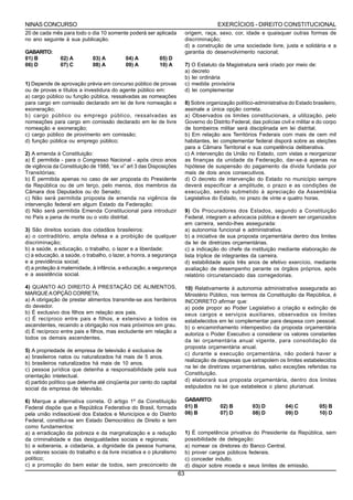 NINAS CONCURSO                                                                            EXERCÍCIOS - DIREITO CONSTITUCIONAL
20 de cada mês para todo o dia 10 somente poderá ser aplicada              origem, raça, sexo, cor, idade e quaisquer outras formas de
no ano seguinte à sua publicação.                                          discriminação;
                                                                           d) a construção de uma sociedade livre, justa e solidária e a
GABARITO:                                                                  garantia do desenvolvimento nacional;
01) B          02) A         03) A          04) A          05) D
06) D          07) C         08) A          09) A          10) A           7)   O Estatuto da Magistratura será criado por meio de:
                                                                           a)   decreto
                                                                           b)   lei ordinária
1) Depende de aprovação prévia em concurso público de provas               c)   medida provisória
ou de provas e títulos a investidura do agente público em:                 d)   lei complementar
a) cargo público ou função pública, ressalvadas as nomeações
para cargo em comissão declarado em lei de livre nomeação e                8) Sobre organização político-administrativa do Estado brasileiro,
exoneração;                                                                assinale a única opção correta.
b) cargo público ou emprego público, ressalvadas as                        a) Observados os limites constitucionais, a utilização, pelo
nomeações para cargo em comissão declarado em lei de livre                 Governo do Distrito Federal, das polícias civil e militar e do corpo
nomeação e exoneração;                                                     de bombeiros militar será disciplinada em lei distrital.
c) cargo público de provimento em comissão;                                b) Em relação aos Territórios Federais com mais de cem mil
d) função pública ou emprego público;                                      habitantes, lei complementar federal disporá sobre as eleições
                                                                           para a Câmara Territorial e sua competência deliberativa.
2) A emenda à Constituição:                                                c) A intervenção da União no Estado, com vistas a reorganizar
a) É permitida - para o Congresso Nacional - após cinco anos               as finanças da unidade da Federação, dar-se-á apenas na
de vigência da Constituição de 1988, “ex vi” art 3 das Disposições         hipótese de suspensão do pagamento da dívida fundada por
Transitórias;                                                              mais de dois anos consecutivos.
b) É permitida apenas no caso de ser proposta do Presidente                d) O decreto de intervenção do Estado no município sempre
da República ou de um terço, pelo menos, dos membros da                    deverá especificar a amplitude, o prazo e as condições de
Câmara dos Deputados ou do Senado;                                         execução, sendo submetido à apreciação da Assembléia
c) Não será permitida proposta de emenda na vigência de                    Legislativa do Estado, no prazo de vinte e quatro horas.
intervenção federal em algum Estado da Federação;
d) Não será permitida Emenda Constitucional para introduzir                9) Os Procuradores dos Estados, segundo a Constituição
no País a pena de morte ou o voto distrital.                               Federal, integram a advocacia pública e devem ser organizados
                                                                           em carreira, sendo-lhes assegurada:
3) São direitos sociais dos cidadãos brasileiros:                          a) autonomia funcional e administrativa.
a) o contraditório, ampla defesa e a proibição de qualquer                 b) a iniciativa de sua proposta orçamentária dentro dos limites
discriminação;                                                             da lei de diretrizes orçamentárias.
b) a saúde, a educação, o trabalho, o lazer e a liberdade;                 c) a indicação do chefe da instituição mediante elaboração de
c) a educação, a saúde, o trabalho, o lazer, a honra, a segurança          lista tríplice de integrantes da carreira.
e a previdência social;                                                    d) estabilidade após três anos de efetivo exercício, mediante
d) a proteção à maternidade, à infância, a educação, a segurança           avaliação de desempenho perante os órgãos próprios, após
e a assistência social.                                                    relatório circunstanciado das corregedorias.

4) QUANTO AO DIREITO Á PRESTAÇÃO DE ALIMENTOS,                             10) Relativamente à autonomia administrativa assegurada ao
MARQUE A OPÇÃO CORRETA;                                                    Ministério Público, nos termos da Constituição da República, é
a) A obrigação de prestar alimentos transmite-se aos herdeiros             INCORRETO afirmar que:
do devedor.                                                                a) pode propor ao Poder Legislativo a criação e extinção de
b) É exclusivo dos filhos em relação aos pais.                             seus cargos e serviços auxiliares, observados os limites
c) É recíproco entre pais e filhos, e extensivo a todos os                 estabelecidos em lei complementar para despesa com pessoal.
ascendentes, recaindo a obrigação nos mais próximos em grau.               b) o encaminhamento intempestivo da proposta orçamentária
d) É recíproco entre pais e filhos, mas excludente em relação a            autoriza o Poder Executivo a considerar os valores constantes
todos os demais ascendentes.
                                                                           da lei orçamentária anual vigente, para consolidação da
                                                                           proposta orçamentária anual.
5) A propriedade de empresa de televisão é exclusiva de
                                                                           c) durante a execução orçamentária, não poderá haver a
a) brasileiros natos ou naturalizados há mais de 5 anos.
                                                                           realização de despesas que extrapolem os limites estabelecidos
b) brasileiros naturalizados há mais de 10 anos.
                                                                           na lei de diretrizes orçamentárias, salvo exceções referidas na
c) pessoa jurídica que detenha a responsabilidade pela sua
orientação intelectual.                                                    Constituição.
d) partido político que detenha até cinqüenta por cento do capital         d) elaborará sua proposta orçamentária, dentro dos limites
social da empresa de televisão.                                            estipulados na lei que estabelece o plano plurianual.

6) Marque a alternativa correta. O artigo 1º da Constituição               GABARITO:
Federal dispõe que a República Federativa do Brasil, formada               01) B           02) B         03) D          04) C          05) B
pela união indissolúvel dos Estados e Municípios e do Distrito             06) B           07) D         08) D          09) D          10) D
Federal, constitui-se em Estado Democrático de Direito e tem
como fundamentos:
a) a erradicação da pobreza e da marginalização e a redução                1) É competência privativa do Presidente da República, sem
da criminalidade e das desigualdades sociais e regionais;                  possibilidade de delegação:
b) a soberania, a cidadania, a dignidade da pessoa humana,                 a) nomear os diretores do Banco Central.
os valores sociais do trabalho e da livre iniciativa e o pluralismo        b) prover cargos públicos federais.
político;                                                                  c) conceder indulto.
c) a promoção do bem estar de todos, sem preconceito de                    d) dispor sobre moeda e seus limites de emissão.
                                                                      63
 