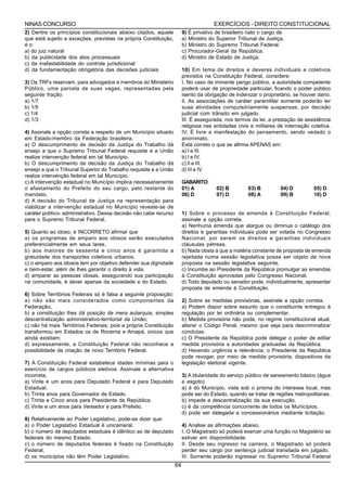 NINAS CONCURSO                                                                          EXERCÍCIOS - DIREITO CONSTITUCIONAL
2) Dentre os princípios constitucionais abaixo citados, aquele          9)   É privativo de brasileiro nato o cargo de
que está sujeito a exceções, previstas na própria Constituição,         a)   Ministro do Superior Tribunal de Justiça.
é o:                                                                    b)   Ministro do Supremo Tribunal Federal.
a) do juiz natural                                                      c)   Procurador-Geral da República.
b) da publicidade dos atos processuais                                  d)   Ministro de Estado da Justiça.
c) da inafastabilidade do controle jurisdicional
d) da fundamentação obrigatória das decisões judiciais                  10) Em tema de direitos e deveres individuais e coletivos
                                                                        previstos na Constituição Federal, considere:
3) Os TRFs reservam, para advogados e membros do Ministério             I. No caso de iminente perigo público, a autoridade competente
Público, uma parcela de suas vagas, representadas pela                  poderá usar de propriedade particular, ficando o poder público
seguinte fração:                                                        isento da obrigação de indenizar o proprietário, se houver dano.
a) 1/7                                                                  II. As associações de caráter paramilitar somente poderão ter
b) 1/5                                                                  suas atividades compulsóriamente suspensas, por decisão
c) 1/4                                                                  judicial com trânsito em julgado.
d) 1/3                                                                  III. É assegurada, nos termos da lei, a prestação de assistência
                                                                        religiosa nas entidades civis e militares de internação coletiva.
4) Assinale a opção correta a respeito de um Município situado          IV. É livre a manifestação do pensamento, sendo vedado o
em Estado-membro da Federação brasileira.                               anonimato.
a) O descumprimento de decisão da Justiça do Trabalho dá                Está correto o que se afirma APENAS em:
ensejo a que o Supremo Tribunal Federal requisite e a União             a) I e III.
realize intervenção federal em tal Município.                           b) I e IV.
b) O descumprimento de decisão da Justiça do Trabalho dá                c) II e III.
ensejo a que o Tribunal Superior do Trabalho requisite e a União        d) III e IV.
realize intervenção federal em tal Município.
c) A intervenção estadual no Município implica necessariamente          GABARITO:
o afastamento do Prefeito do seu cargo, pelo restante do                01) A            02) B        03) B         04) D        05) D
mandato.                                                                06) D            07) D        08) A         09) B        10) D
d) A decisão do Tribunal de Justiça na representação para
viabilizar a intervenção estadual no Município reveste-se de
caráter político- administrativo. Dessa decisão não cabe recurso        1) Sobre o processo de emenda à Constituição Federal,
para o Supremo Tribunal Federal.                                        assinale a opção correta.
                                                                        a) Nenhuma emenda que alargue ou diminua o catálogo dos
5) Quanto ao idoso, é INCORRETO afirmar que                             direitos e garantias individuais pode ser votada no Congresso
a) os programas de amparo aos idosos serão executados                   Nacional, por serem os direitos e garantias individuais
preferencialmente em seus lares.                                        cláusulas pétreas.
b) aos maiores de sessenta e cinco anos é garantida a                   b) Nada obsta a que a matéria constante de proposta de emenda
gratuidade dos transportes coletivos urbanos.                           rejeitada numa sessão legislativa possa ser objeto de nova
c) o amparo aos idosos tem por objetivo defender sua dignidade          proposta na sessão legislativa seguinte.
e bem-estar, além de lhes garantir o direito à vida.                    c) Incumbe ao Presidente da República promulgar as emendas
d) amparar as pessoas idosas, assegurando sua participação              à Constituição aprovadas pelo Congresso Nacional.
na comunidade, é dever apenas da sociedade e do Estado.                 d) Todo deputado ou senador pode, individualmente, apresentar
                                                                        proposta de emenda à Constituição.
6) Sobre Territórios Federais só é falsa a seguinte proposição:
a) não são mais considerados como componentes da                        2) Sobre as medidas provisórias, assinale a opção correta.
Federação;                                                              a) Podem dispor sobre assunto que o constituinte entregou à
b) a constituição lhes dá posição de mera autarquia, simples            regulação por lei ordinária ou complementar.
descentralização administrativo-territorial da União;                   b) Medida provisória não pode, no regime constitucional atual,
c) não há mais Territórios Federais, pois a própria Constituição        alterar o Código Penal, mesmo que seja para descriminalizar
transformou em Estados os de Roraima e Amapá, únicos que                condutas.
ainda existiam;                                                         c) O Presidente da República pode delegar o poder de editar
d) expressamente, a Constituição Federal não reconhece a                medida provisória a autoridades graduadas da República.
possibilidade de criação de novo Território Federal.                    d) Havendo urgência e relevância, o Presidente da República
                                                                        pode revogar, por meio de medida provisória, dispositivos da
7) A Constituição Federal estabelece idades mínimas para o              legislação eleitoral vigente.
exercício de cargos públicos eletivos. Assinale a alternativa
incorreta.                                                              3) A titularidade do serviço público de saneamento básico (água
a) Vinte e um anos para Deputado Federal e para Deputado                e esgoto)
Estadual.                                                               a) é do Município, vista sob o prisma do interesse local, mas
b) Trinta anos para Governador de Estado.                               pode ser do Estado, quando se tratar de regiões metropolitanas.
c) Trinta e Cinco anos para Presidente da República.                    b) impede a descentralização da sua execução.
d) Vinte e um anos para Vereador e para Prefeito.                       c) é da competência concorrente de todos os Municípios.
                                                                        d) pode ser delegada a concessionários mediante licitação.
8) Relativamente ao Poder Legislativo, pode-se dizer que:
a) o Poder Legislativo Estadual é unicameral.                           4) Analise as afirmações abaixo.
b) o número de deputados estaduais é idêntico ao de deputado            I. O Magistrado só poderá exercer uma função no Magistério se
federais do mesmo Estado.                                               estiver em disponibilidade.
c) o número de deputados federais é fixado na Constituição              II. Desde seu ingresso na carreira, o Magistrado só poderá
Federal.                                                                perder seu cargo por sentença judicial transitada em julgado.
d) os municípios não têm Poder Legislativo.                             III. Somente poderão ingressar no Supremo Tribunal Federal
                                                                   64
 