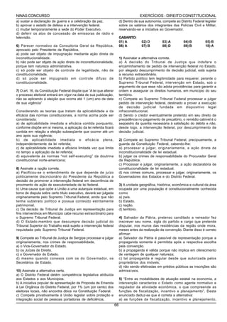 NINAS CONCURSO                                                                          EXERCÍCIOS - DIREITO CONSTITUCIONAL
a) sustar a declaração de guerra e a celebração da paz.                    d) Dentro de sua autonomia, compete ao Distrito Federal legislar
b) aprovar o estado de defesa e a intervenção federal.                     sobre os salários dos integrantes das Polícias Civil e Militar,
c) mudar temporariamente a sede do Poder Executivo.                        reservando-se a iniciativa ao Governador.
d) deferir os atos de concessão de emissoras de rádio e
televisão.                                                                 GABARITO:
                                                                           01) A         02) D         03) A         04) B         05) B
6) Parecer normativo da Consultoria Geral da República,                    06) A         07) B         08) D         09) B         10) A
aprovado pelo Presidente da República,
a) pode ser objeto de impugnação mediante ação direta de
inconstitucionalidade.                                                     1) Assinalar a alternativa correta.
b) não pode ser objeto de ação direta de inconstitucionalidade,            a) A decisão do Tribunal de Justiça que indefere o
porque tem natureza administrativa.                                        encaminhamento de pedido de intervenção federal no Estado,
c) só pode ser objeto de controle de legalidade, não de                    por alegado descumprimento de decisão judicial, está sujeita
constitucionalidade.                                                       a recurso extraordinário.
d) só pode ser impugnado em controle difuso de                             b) Partido político tem legitimidade para requerer, perante o
constitucionalidade.                                                       Supremo Tribunal Federal, intervenção em Estado, sob o
                                                                           argumento de que esse não adota providências para garantir a
7) O art. 16, da Constituição Federal dispõe que “A lei que alterar        ordem e assegurar os direitos humanos, em município do seu
o processo eleitoral entrará em vigor na data de sua publicação,           território.
não se aplicando á eleição que ocorra até 1 (um) ano da data               c) Compete ao Supremo Tribunal Federal processar e julgar
de sua vigência”                                                           pedido de intervenção federal, destinado a prover a execução
                                                                           de decisão judicial fundada em dispositivo legal
Considerando as teorias que tratam da aplicabilidade e da                  infraconstitucional.
eficácia das normas constitucionais, a norma acima pode ser                d) Sendo o credor eventualmente preterido em seu direito de
considerada:                                                               precedência no pagamento de precatório, o remédio cabível é o
a) de aplicabilidade imediata e eficácia contida porquanto,                seqüestro da quantia necessária à satisfação do débito e não,
conforme dispõe em si mesma, a aplicação da lei referida ficará            desde logo, a intervenção federal, por descumprimento de
contida em relação a eleição subseqüente que ocorrer até um                decisão judicial.
ano após sua vigência;
b) de aplicabilidade imediata e eficácia plena,                            2) Compete ao Supremo Tribunal Federal, precipuamente, a
independentemente da lei referida;                                         guarda da Constituição Federal, cabendo-lhe:
c) de aplicabilidade imediata e eficácia limitada vez que limita           a) processar e julgar, originariamente, a ação direta de
no tempo a aplicação da lei referida;                                      inconstitucionalidade de lei estadual.
d) equivalente às normas “not self-executing” da doutrina                  b) julgar os crimes de responsabilidade do Procurador Geral
constitucional norte-americana;                                            da República.
                                                                           c) Processar e julgar, originariamente, a ação declaratória de
8) Assinale a opção correta.                                               constitucionalidade de lei estadual.
a) Pacificou-se o entendimento de que depende de juízo                     d) nos crimes comuns, processar e julgar, originariamente, os
politicamente discricionário do Presidente da República a                  Governadores dos Estados e do Distrito Federal.
decisão de promover a intervenção federal em decorrência de
provimento de ação de executoriedade de lei federal.                       3) A unidade geográfica, histórica, econômica e cultural da área
b) Uma causa que opõe a União a uma autarquia estadual, em                 ocupada por uma população é constitucionalmente conhecida
torno de disputa sobre certo título executivo, deverá ser julgada          como
originariamente pelo Supremo Tribunal Federal, ainda que não               a) país.
tenha substrato político e possua conteúdo estritamente                    b) Estado.
patrimonial.                                                               c) nação.
c) Da decisão de Tribunal de Justiça em representação para                 d) território.
fins interventivos em Município cabe recurso extraordinário para
o Supremo Tribunal Federal.                                                4) Salvador da Pátria, pretenso canditado a vereador fez
d) O Estado-membro que descumpre decisão judicial do                       inscrever seu nome, sigla do partido e cargo que pretende
Tribunal Superior do Trabalho está sujeito a intervenção federal           disputar, nos muros das residências da região onde mora,
requisitada pelo Supremo Tribunal Federal.                                 meses antes da realização da convenção. Diante disso é correto
                                                                           afirmar:
9) Compete ao Tribunal de Justiça de Sergipe processar e julgar            a) Salvador da Pátria é passível de representação porque a
originariamente, nos crimes de responsabilidade,                           propaganda somente é permitida após a respectiva escolha
a) o Vice-Governador do Estado.                                            pela convenção.
b) os Juízes de Direito.                                                   b) a propaganda é válida porque não implica em oferecimento
c) o Governador do Estado.                                                 de vantagem de qualquer natureza;
d) mesmo quando conexos com os do Governador, os                           c) tal propaganda é regular desde que autorizada pelos
Secretários de Estado.                                                     proprietários dos imóveis;
                                                                           d) não sendo efetivadas em prédios públicos as inscrições são
10) Assinale a alternativa certa.                                          admissíveis.
a) O Distrito Federal detém competência legislativa atribuída
aos Estados e aos Municípios.                                              5) “Entre as modalidades de atuação estatal na economia, a
b) A iniciativa popular de apresentação de Proposta de Emenda              intervenção caracteriza o Estado como agente normativo e
à Lei Orgânica do Distrito Federal, por 1% (um por cento) dos              regulador da atividade econômica, o que compreende as
eleitores locais, não encontra óbice na Constituição Federal.              funções de fiscalização, incentivo e planejamento”. Deste
c) Compete privativamente à União legislar sobre proteção e                enunciado deduz-se que é correta a alternativa:
integração social de pessoas portadoras de deficiência.                    a) as funções de fiscalização, incentivo e planejamento,
                                                                      66
 