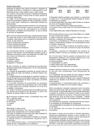NINAS CONCURSO                                                                         EXERCÍCIOS - DIREITO CONSTITUCIONAL
atribuídas ao Estado como agente normativo e regulador da                GABARITO:
atividade econômica, configuram o planejamento como                      01) D          02) A         03) A          04) A          05) D
determinante para o setor público e para o setor privado;                06) D          07) C         08) A          09) D          10) D
b) o incentivo, como função normativa e reguladora da atividade
econômica pelo Estado, inclui-se entre os meios coativos ás
atividades particulares;                                                 1) Deputados federais paulistas, para obterem o cumprimento
c) o artigo 174 da Constituição Federal declara que o Estado             do artigo 45, § 1º, da Constituição Federal (fixação do número
exercerá sua atividade de agente normativo e regulador, na forma         de deputados por Estado),
da lei, sendo assim, inadmissível a intervenção mediante ato             a) não têm legitimidade para propor ação fundada em ausência
administrativo;                                                          de norma do Congresso Nacional.
d) a repressão do abuso do poder econômico é uma das formas              b) devem impetrar Mandado de Segurança Coletivo.
mais drásticas de intervenção no domínio econômico, feita não            c) só podem propor ação direta de inconstitucionalidade por
mediante lei, mas por ato administrativo do Conselho                     omissão.
Administrativo de Defesa Economia(CADE), no que se atende                d) têm legitimidade para impetrar Mandado de Injunção.
ao princípio da legalidade.
                                                                         2) É incorreto afirmar-se que a atual Carta Magna, em relação
6) Por força de expressa previsão legal, a Administração Federal         ao texto constitucional anterior:
não pode mais anular os atos administrativos de que hajam                a) deferiu autonomia política ao Distrito Federal e elevou o
resultados patrimoniais para os respectivos destinatários de             Município a integrante da Federação
boa-fé, se haja decorrido:                                               b) aumentou a competência do Tribunal de Contas da União e
a) Prazo prescricional qüinqüenal;                                       instituiu o controle interno integrado, com a participação de todos
b) Prazo decadencial decenal;                                            os Poderes constituídos
c) Prazo prescricional bienal;                                           c) diminuiu o rol de cargos privativos de brasileiros natos, e
d) Prazo decadencial qüinqüenal;                                         reduziu a idade mínima para o exercício do cargo de Deputado
                                                                         Federal
7) A Constituição Federal, ao disciplinar o instituto do veto,           d) estendeu a garantia da vitaliciedade dos membros do
permite se lhe delineie uma classificação tipológica quanto à            Ministério Público e diminuiu as restrições ao direito de greve
extensão, à devolução, à forma, ao fundamento e ao efeito. Pois
bem. Quanto ao fundamento, o veto pode ser                               3) A Constituição Federal garante expressamente aos
a) total e parcial;                                                      trabalhadores domésticos, aos servidores públicos civis e aos
b) expresso e tácito;                                                    servidores públicos militares o seguinte direito:
c) jurídico e político;                                                  a) licença à gestante
d) legislativo e translativo;                                            b) irredutibilidade do salário
                                                                         c) salário família para seus dependentes
8) São inovações do regime constitucional previdenciário                 d) redução dos riscos inerentes ao trabalho
efetivadas pela Emenda Constitucional nº 20, de 15 de dezembro
de 1998, exceto:                                                         4) Sobre Territórios Federais só é falsa a seguinte proposição:
a) a extinção da aposentadoria voluntária do servidor titular de         a) não são mais considerados como componentes da
cargo público da União, dos Estados, do Distrito Federal e dos           Federação;
Municípios;                                                              b) a Constituição lhes dá posição de mera autarquia, simples
b) a obrigatoriedade de preservação do equilíbrio financeiro e           descentralização administrativo-territorial da União;
atuarial do regime geral de previdência social e dos regimes de          c) não há mais Territórios Federais, pois a própria Constituição
previdência dos servidores da União, dos Estados, do Distrito            transformou em Estados os de Roraima e Amapá, únicos que
Federal e dos Municípios;                                                ainda existiam;
c) a previsão expressa da possibilidade de percepção                     d) expressamente, a Constituição Federal não reconhece a
simultânea de proventos de aposentadoria com a remuneração               possibilidade de criação de novo Território Federal.
de cargo público em comissão declarado em lei de livre
nomeação e exoneração;                                                   5) Em procedimento disciplinar instaurado contra funcionário
d) o caráter contributivo do regime geral de previdência social e        público em determinado órgão do Poder Executivo, o advogado
dos regimes de previdência dos servidores da União, dos                  do funcionário, ao apresentar defesa, emitiu opinião desfavorável
Estados, do Distrito Federal e dos Municípios.                           a respeito da conduta do funcionário chefe do seu cliente.
                                                                         Sentindo-se ofendido em sua honra, o funcionário-chefe iniciou
9) Ao enumerar os direitos sociais, a Constituição inclui, entre         ação penal por crime de injúria contra o advogado. “ Habeas
eles, o seguinte direito:                                                Corpus “ impetrado em favor do advogado trancou a ação penal,
a) proteção à terceira idade                                             sob fundamento
b) informação                                                            a) da liberdade de expressão, independentemente de censura.
c) moradia                                                               b) da liberdade de manifestação do pensamento.
d) lazer                                                                 c) da inviolabilidade do advogado por manifestações no exercício
                                                                         da profissão.
10) Assinale a opção correta:                                            d) da aplicação dos princípios da ampla defesa e do
a) A criação de territórios, bem como sua transformação em               contraditório.
Estado serão disciplinadas em lei ordinária federal.
b) A União, os Estados e os Municípios não estão impedidos de            6) Indique a alínea em que todos os direitos agrupados,
subvencionar cultos religiosos ou igreja.                                próprios dos trabalhadores urbanos e rurais, incluídos no rol
c) A outorga de tratamento diferenciado a cidadãos ou empresas           dos Direitos Sociais (Título II, Capítulo II, da CF) são extensivos
do Estado-membro é perfeitamente compatível com a                        aos servidores ocupantes de cargos públicos:
Constituição.                                                            a) remuneração do trabalho noturno superior a do diurno; licença
d) Em determinados casos, a intervenção federal poderá                   à gestante, sem prejuízo do emprego e do salário, com a duração
realizar-se sem a designação de um interventor.                          de cento e vinte dias; aviso prévio proporcional ao tempo de
                                                                    67
 