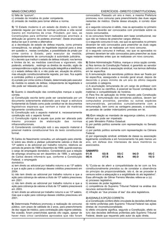 NINAS CONCURSO                                                                         EXERCÍCIOS - DIREITO CONSTITUCIONAL
b) falta de “quorum”.                                                    convocados. Passado um ano e meio, a mesma Prefeitura
c) omissão da iniciativa do poder competente.                            promoveu novo concurso para preenchimento das duas vagas
d) omissão de medida para tornar efetiva a norma.                        restantes de médico. Diante dessa situação, é correto dizer
                                                                         que
5) “O Estado moderno é um estado de direito e, como tal,                 a) o segundo concurso é válido, mas os aprovados no primeiro
pretende regular por meio de normas jurídicas a vida social              concurso deverão ser convocados com prioridade sobre os
mesmo em momentos de crise. Prevêem, por isso, as                        novos concursados.
Constituições para enfrentar circunstâncias anormais a                   b) os concursos foram realizados sem base constitucional, vez
atribuição ao governo de poderes anormais”. Deste enunciado              que não se tratava de preencher cargos efetivos.
deduz-se que é correta a alternativa:                                    c) o segundo concurso é nulo, vez que os aprovados no primeiro
a) a decretação de estado de defesa importa, como primeira               deveriam ter sido convocados para preencher as duas vagas
conseqüência, na adoção de legalidade especial para a área               restantes antes que se realizasse um novo concurso.
em questão e , nestas condições, a possibilidade de prisão por           d) o segundo concurso é ineficaz, vez que os aprovados no
crime contra o Estado, pelo executor da medida,                          primeiro deveriam ter sido convocados para preencher as duas
independentemente de comunicação á autoridade judiciária;                vagas restantes antes que se realizasse um novo concurso.
b) o decreto que instituir o estado de defesa indicará, nos termos
e limites da lei, as medidas coercitivas a vigorarem, não                9) Sobre Administração Pública, marque a única opção correta.
podendo, entretanto , restringir os direitos de reunião, sigilo de       a) Nos termos da Constituição Federal, é garantido ao servidor
correspondência e sigilo de comunicação telegráfica e telefônica;        público civil o direito à associação sindical, nos termos definidos
c) o estado defesa não é, e não pode ser, situação de arbítrio,          em lei específica.
mas situação constitucionalmente regrada, por isso, fica sujeito         b) A remuneração dos servidores públicos deve ser fixada por
a controles político e jurisdicional;                                    lei específica, assegurada a revisão geral anual, depois de
d) a prisão por crime contra o Estado, determinada pelo executor         decorrido o prazo mínimo de um ano do último reajuste
da medida no estado de defesa, independente de legalidade e              concedido à categoria.
não pode ser relaxada pelo Juiz.                                         c) A acumulação remunerada de um cargo de professor com
                                                                         outro, técnico ou científico, é possível se houver correlação de
6) Quanto à classificação das constituições marque a opção               matérias e compatibilidade de horários.
correta.                                                                 d) Para fins de aplicação do limite imposto pela Constituição
a) Constituição escrita tanto pode ser caracterizada por um              Federal à remuneração dos servidores públicos, devem ser
documento solenemente elaborado para traçar a estrutura                  computados proventos, pensões ou outras espécies
fundamental do Estado como pode constituir-se de documentos              remuneratórias, percebidos cumulativamente com a
legislativos esparsos que venham a tratar de matérias                    remuneração, bem como as vantagens pessoais, e excluídas
tipicamente constitucionais.                                             as parcelas de caráter indenizatório previstas em lei.
b) Constituição sob o aspecto material é, necessariamente
constituição sob o aspecto formal.                                       10) Com relação ao mandado de segurança coletivo, é correto
c) Constituição rígida é aquele que pode ser alterada pelo               afirmar que pode ser impetrado:
mesmo       processo     de    elaboração    das    normas               a) pelo Ministério Público Estadual.
infraconstitucionais.                                                    b) por partido político somente com representação no Senado
d) Considerando constituição sob o seu aspecto material é                Federal.
possível matéria constitucional fora do texto constitucional             c) por partido político somente com representação na Câmara
formal.                                                                  Federal.
                                                                         d) por organização sindical, entidade de classe ou associação
7) Carlos do Nascimento consultou um advogado para orientá-              legalmente constituída e em funcionamento há pelo menos um
lo sobre seu direito a pleitear judicialmente valores a título de        ano, em defesa dos interesses de seus membros ou
13º salário e de adicional por trabalho noturno, relativos ao            associados.
período de janeiro de 1998 a dezembro de 1999, quando exerceu
o cargo de empregado doméstico. Considerando que a relação               GABARITO:
de emprego encerrou-se em dezembro de 1999, o advogado                   01) B          02) B         03) C          04) D          05) C
de Carlos deverá informá-lo que, conforme a Constituição                 06) A          07) B         08) A          09) D          10) D
Federal, o empregado
doméstico
a) tem direito ao adicional por trabalho noturno e ao 13º salário        1) “Cuida-se de aferir a compatibilidade da lei com os fins
e que a ação para a cobrança desses créditos prescreverá em              constitucionalmente previstos ou de constatar a observância
2004.                                                                    do princípio da proporcionalidade, isto é, de se proceder à
b) não tem direito ao adicional por trabalho noturno e que a             censura sobre a adequação e a exigibilidade do ato legislativo”.
ação para cobrança de valores a título de 13º salário prescreveu         Essa afirmação de Gilmar Ferreira Mendes refere-se a (o):
em 2001.                                                                 a) processo legislativo;
c) não tem direito ao adicional por trabalho noturno e que a             b) excesso de poder legislativo;
ação para cobrança de valores a título de 13º salário prescreverá        c) competência do Supremo Tribunal Federal na análise dos
em 2003.                                                                 recursos extraordinários;
d) tem direito ao adicional por trabalho noturno e ao 13º salário,       d) infração ao “due process of law” dos atos legislativos.
mas que a ação para cobrança desses créditos prescreveu em
2001.                                                                    2) ASSINALE A OPÇÃO CORRETA:
                                                                         a) a Constituição confere efeito vinculaste às decisões definitivas
8) Determinada Prefeitura promoveu a realização de concurso              de mérito proferidas pelo Supremo Tribunal Federal nas ações
público, com prazo de validade de 2 anos, para preenchimento             diretas de inconstitucionalidade;
de dez vagas de médico, para contratação pelo regime celetista.          b) efeito vinculante significa, segundo a Constituição, efeito ex
Na ocasião, foram preenchidas apenas oito vagas, apesar de               tunc das decisões definitivas proferidas pelo Supremo Tribunal
haver mais cinco candidatos aprovados que não foram                      Federal, desde que requerido pelo autor da ação direta;
                                                                     7
 
