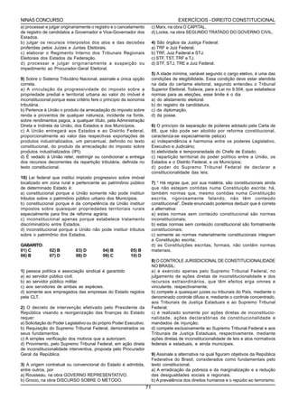 NINAS CONCURSO                                                                         EXERCÍCIOS - DIREITO CONSTITUCIONAL
a) processar e julgar originariamente o registro e o cancelamento         c) Marx, na obra O CAPITAL.
de registro de candidatos a Governador e Vice-Governador dos              d) Locke, na obra SEGUNDO TRATADO DO GOVERNO CIVIL.
Estados.
b) julgar os recursos interpostos dos atos e das decisões                 4) São órgãos da Justiça Federal:
proferidas pelos Juízes e Juntas Eleitorais.                              a) TRF e Juiz Federal.
c) elaborar o Regimento Interno dos Tribunais Regionais                   b) TRF, Juiz Federal e STJ.
Eleitorais dos Estados da Federação.                                      c) STF, TST, TRF e TJ.
d) processar e julgar originariamente a suspeição ou                      d) STF, STJ, TRE e Juiz Federal.
impedimento ao Procurador-Geral Eleitoral.
                                                                          5) A idade mínima, variável segundo o cargo eletivo, é uma das
9) Sobre o Sistema Tributário Nacional, assinale a única opção            condições de elegibilidade. Essa condição deve estar atendida
correta.                                                                  na data do certame eleitoral, segundo entendeu o Tribunal
a) A vinculação da progressividade do imposto sobre a                     Superior Eleitoral. Todavia, para a Lei no 9.504, que estabelece
propriedade predial e territorial urbana ao valor do imóvel é             normas para as eleições, esse limite é o dia
inconstitucional porque esse critério fere o princípio da isonomia        a) do alistamento eleitoral.
tributária.                                                               b) do registro da candidatura.
b) Pertence à União o produto da arrecadação do imposto sobre             c) da diplomação.
renda e proventos de qualquer natureza, incidente na fonte,               d) da posse.
sobre rendimentos pagos, a qualquer título, pela Administração
Direta e Indireta da União, dos Estados e dos Municípios.                 6) O princípio da separação de poderes adotado pela Carta de
c) A União entregará aos Estados e ao Distrito Federal,                   88, que não pode ser abolido por reforma constitucional,
proporcionalmente ao valor das respectivas exportações de                 caracteriza-se especialmente pelo(a)
produtos industrializados, um percentual, definido no texto               a) independência e harmonia entre os poderes Legislativo,
constitucional, do produto da arrecadação do imposto sobre                Executivo e Judiciário;
produtos industrializados (IPI).                                          b) eletividade e temporariedade do Chefe de Estado;
d) É vedado à União reter, restringir ou condicionar a entrega            c) repartição territorial do poder político entre a União, os
dos recursos decorrentes da repartição tributária, definida no            Estados e o Distrito Federal, e os Municípios;
texto constitucional.                                                     d) poder do Supremo Tribunal Federal de declarar a
                                                                          constitucionalidade das leis;
10) Lei federal que institui imposto progressivo sobre imóvel
localizado em zona rural e pertencente ao patrimônio público              7) “ Há regras que, por sua matéria, são constitucionais ainda
de determinado Estado é:                                                  que não estejam contidas numa Constituição escrita; há,
a) constitucional porque a União somente não pode instituir               também normas que, mesmo contidas numa Constituição
tributos sobre o patrimônio público urbano dos Municípios.                escrita, rigorosamente falando, não têm conteúdo
b) constitucional porque é da competência da União instituir              constitucional”. Deste enunciado podemos deduzir que é correta
impostos sobre quaisquer propriedades territoriais rurais                 a alternativa:
especialmente para fins de reforma agrária.                               a) estas normas sem conteúdo constitucional são normas
c) inconstitucional apenas porque estabelece tratamento                   inconstitucionais;
discriminatório entre Estados.                                            b) estas normas sem conteúdo constitucional são formalmente
d) inconstitucional porque a União não pode instituir tributos            constitucionais;
sobre o patrimônio dos Estados.                                           c) somente as normas materialmente constitucionais integram
                                                                          a Constituição escrita;
GABARITO:                                                                 d) as Constituições escritas, formais, não contêm normas
01) C          02) B         03) D         04) B          05) B           materiais.
06) B          07) D         08) D         09) C          10) D
                                                                          8) O CONTROLE JURISDICIONAL DE CONSTITUCIONALIDADE
                                                                          NO BRASIL:
1) pessoa política e associação sindical é garantido                      a) é exercido apenas pelo Supremo Tribunal Federal, no
a) ao servidor público civil.                                             julgamento de ações diretas de inconstitucionalidade e dos
b) ao servidor público militar.                                           recursos extraordinários, que têm efeitos erga omnes e
c) aos servidores de ambas as espécies.                                   vinculante, respectivamente;
d) somente aos empregados das empresas do Estado regidos                  b) compete a quaisquer juizes ou tribunais do País, mediante o
pela CLT.                                                                 denominado controle difuso e, mediante o controle concentrado,
                                                                          aos Tribunais de Justiça Estaduais e ao Supremo Tribunal
2) O decreto de intervenção efetivado pelo Presidente da                  Federal;
República visando a reorganização das finanças do Estado                  c) é realizado somente por ações diretas de inconstitucio-
requer:                                                                   nalidade, ações declaratórias de constitucionalidade e
a) Solicitação do Poder Legislativo ou do próprio Poder Executivo.        mandados de injunção;
b) Requisição do Supremo Tribunal Federal, demonstrados os                d) compete exclusivamente ao Supremo Tribunal Federal e aos
seus fundamentos.                                                         Tribunais de Justiça Estaduais, respectivamente, mediante
c) A simples verificação dos motivos que a autorizam.                     ações diretas de inconstitucionalidade de leis e atos normativos
d) Provimento, pelo Supremo Tribunal Federal, em ação direta              federais e estaduais, e ainda municipais.
de inconstitucionalidade interventiva, proposta pelo Procurador
Geral da República.                                                       9) Assinale a alternativa na qual figuram objetivos da República
                                                                          Federativa do Brasil, considerados como fundamentais pelo
3) A origem contratual ou convencional do Estado é admitida,              texto constitucional.
entre outros, por                                                         a) A erradicação da pobreza e da marginalização e a redução
a) Rousseau, na obra GOVERNO REPRESENTATIVO.                              das desigualdades sociais e regionais.
b) Grocio, na obra DISCURSO SOBRE O MÉTODO.                               b) A prevalência dos direitos humanos e o repúdio ao terrorismo.
                                                                     71
 