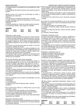 NINAS CONCURSO                                                                        EXERCÍCIOS - DIREITO CONSTITUCIONAL
c) A defesa da paz e a construção de uma sociedade livre, justa         b) Em quaisquer casos de exigibilidade de afastamento do
e solidária.                                                            servidor público, para exercício de mandato eletivo, inexistirá
d) A prevalência dos direitos humanos e dos valores sociais do          exceção na contagem de seu tempo de serviço para todos os
trabalho.                                                               efeitos legais.
                                                                        c) Atos de improbidade administrativa, embora desimportando
10) De acordo com o texto da Constituição de 1988, a                    em suspensão de direitos políticos, impõem o perdimento da
estabilidade dos servidores                                             função publica.
públicos:                                                               d) Nenhuma das alternativas supra apresenta absoluta
a) foi extinta com a Emenda Constitucional nº 19/1998.                  correção.
b) exige avaliação especial de desempenho por comissão
instituída para essa                                                    6) A ação de inconstitucionalidade de lei ou ato normativo
finalidade.                                                             estadual e municipal em face da Constituição Estadual será
c) pode ser perdida em virtude de sentença judicial recorrível.         intentada perante
d) é amparada, também, para cargos em comissão.                         a) o Tribunal de Justiça, em quaisquer casos.
                                                                        b) o Superior Tribunal de Justiça, quando envolver conflito de
GABARITO:                                                               jurisdição.
01) A         02) C         03) D         04) A         05) D           c) o Tribunal Regional Eleitoral, quando envolver matéria
06) A         07) B         08) B         09) A         10) B           eleitoral.
                                                                        d) o Supremo Tribunal Federal.

1) Assinale a opção correta.                                            7) Assinale a alternativa correta.
a) Nos termos da jurisprudência do Supremo Tribunal Federal,            Ao tratar das funções essenciais à Justiça, estabelece a
o controle incidental perante os Tribunais exige que, toda vez          Constituição Federal, com relação ao Ministério Público, que:
que renovado pedido de declaração de inconstitucionalidade              a) incumbe-lhe a defesa da ordem jurídica, do regime
em relação à mesma lei, deve o órgão fracionário submeter a             democrático e dos interesses sociais e individuais disponíveis.
controvérsia ao plenário ou, se for o caso, ao órgão especial da        b) a independência funcional é um dos seus princípios
Corte.                                                                  institucionais.
b) O direito pré-constitucional pode ser objeto de controle             c) a elaboração de sua proposta orçamentária está excluída
incidental ou abstrato de normas.                                       dos limites estabelecidos na lei de diretrizes orçamentárias.
c) Declarada incidentalmente a inconstitucionalidade de uma             d) uma de suas funções institucionais, é exercer o controle
lei pelo Supremo Tribunal Federal, pode o órgão fracionário de          interno da atividade policial.
Tribunal de Justiça deixar de aplicar o referido diploma sem
observância da chamada reserva de plenário.                             8) Brasileiro naturalizado pode ser:
d) O Senado Federal, após a suspensão da execução da lei                a) Ministro do Superior Tribunal de Justiça.
inconstitucional, não está impedido de revogar ou modificar o           b) Ministro do Supremo Tribunal Federal.
referido ato de suspensão.                                              c) Capitão do Exército Brasileiro.
                                                                        d) Secretário da carreira diplomática.
2) Uma das alternativas está correta. Assinale-a:
a) A decisão do Supremo Tribunal Federal,que declara a                  9) Sobre o Poder Legislativo, assinale a única opção correta.
inconstitucionalidade de uma lei, por via de ação direta, ao            a) Compete exclusivamente ao Congresso Nacional aprovar,
transitar em julgado, opera efeitos “erga omnes” e “ex nunc”;           previamente, a alienação ou concessão de terras públicas com
b) O Supremo Tribunal Federal é competente para julgar ação             área superior a dois mil e quinhentos hectares.
direta de inconstitucionalidade de leis federais, estaduais e           b) Compete ao Congresso Nacional, com sanção do Presidente
municipais;                                                             da República, fixar, por lei de iniciativa do Presidente da
                                                                        República, os limites globais para o montante da dívida
c) Todos os direitos fundamentais têm aplicação imediata, mas
                                                                        consolidada da União, dos Estados, do Distrito Federal e dos
nem todos têm eficácia plena;
                                                                        Municípios.
d) O âmbito da Medida Provisória é igual ao da Lei Delegada,
                                                                        c) Os Deputados e Senadores, desde a posse, serão
mas para a segunda, exige-se ainda os requisitos da relevância
                                                                        submetidos a julgamento perante o Supremo Tribunal Federal.
e da urgência;
                                                                        d) O Senador não perderá o mandato se for licenciado pela
                                                                        respectiva Casa por motivo de doença, desde que o afastamento
3) Como se entende uma Lei anterior à Constituição e com ela
                                                                        não ultrapasse cento e oitenta dias por sessão legislativa.
incompatível?
a) Revogada;                                                            10) Sobre direitos e garantias fundamentais, marque a única
b) Inconstitucional;                                                    opção correta.
c) Vigora até que outra lei disponha sobre o assunto;                   a) É vedada a dispensa do empregado sindicalizado eleito para
d) Ineficaz;                                                            cargo de representação sindical a partir de sua eleição até um
                                                                        ano após o final do mandato.
4) A Constituição Federal de 1988 permite que ela seja                  b) Não é considerado brasileiro nato o nascido na República
emendada, quando:                                                       Federativa do Brasil, filho de um estrangeiro, a serviço de seu
a) a emenda versar sobre abolição da forma federativa;                  país no Brasil, com uma brasileira.
b) a emenda for proposta pelo Supremo Tribunal Federal;                 c) A Constituição atribui aos portugueses com residência
c) estiver vigente intervenção federal em Estado;                       permanente no Brasil os mesmos direitos inerentes ao
d) a emenda for proposta por dois terços das Assembléias                brasileiro.
Legislativas dos Estados.                                               d) A inelegibilidade reflexa não se aplica àquele que já é detentor
                                                                        de mandato eletivo e é candidato à reeleição.
5) Assinale a alternativa correta:
a) Destitui-se o Procurador-Geral da República por iniciativa do        GABARITO:
Presidente da República, “ad-eferrendum” da maioria absoluta            01) C          02) C         03) D          04) D          05) D
do Congresso Nacional.                                                  06) A          07) B         08) A          09) A          10) D
                                                                   72
 