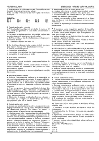 NINAS CONCURSO                                                                        EXERCÍCIOS - DIREITO CONSTITUCIONAL
c) A não aplicação do mínimo exigido pela Constituição na área          6) Na sucessão legítima, é correto afirmar que
de saúde dá ensejo a intervenção federal.                               a) o cônjuge sobrevivente na constância da sociedade conjugal
d) Há previsão constitucional de intervenção estadual em                concorre na herança com o colaterais até o quarto grau.
Municípios.                                                             b) os descendentes do herdeiro excluído por indignidade
                                                                        também são excluídos da sucessão.
GABARITO:                                                               c) o direito representação, na linha transversal, só se dá em
01) C         02) A         03) A         04) B         05) C           favor dos filhos de irmão do falecido, quando concorrerem com
06) B         07) C         08) A         09) B         10) A           irmão deste.
                                                                        d) o direito de representação se dá na linha reta ascendente e
                                                                        descendente.
1) Assinale a alternativa incorreta.
a) A Constituição Federal permite o trabalho do maior de 12             7) “O acesso ao ensino obrigatório e gratuito é direito público
anos, desde que garantidos os seus direitos previdenciários e           subjetivo.” Este dispositivo constitucional equivale a dizer que:
trabalhistas.                                                           a) se trata de um direito subjetivo, algo muito pessoal, que
b) Os direitos e deveres referentes à sociedade conjugal são            pode ser concedido ou não;
exercidos igualmente pelo homem e pela mulher.                          b) qualquer cidadão tem o direito individual de receber ensino
c) Os filhos havidos ou não, da relação de casamento, possuem           obrigatório e gratuito do Estado;
os mesmos direitos.                                                     c) mesmo as escolas particulares serão instadas a oferecer
d) O casamento religioso tem efeito civil.                              ensino gratuito, se invocada essa norma;
                                                                        d) a autoridade competente julgará, caso a caso, a procedência
2) Ilha fluvial que não se encontre em zona limítrofe com outro         da aplicação deste dispositivo.
país, mas em rio que divide dois Estados-membros, é
a) bem de propriedade privada.                                          8) A DECLARAÇÃO DE DIREITOS NA CONSTITUIÇÃO FEDERAL:
b) considerada terra devoluta.                                          a) assegura, para maior eficiência no combate à criminalidade,
c) bem público de propriedade dos dois Estados-membros.                 especialmente nos casos de crimes de colarinho branco, a
d) bem público de propriedade da União.                                 utilização, no processo, de provas obtidas por meios ilícitos;
                                                                        b) estabelece a inviolabilidade das comunicações telefônicas,
3) A imunidade parlamentar:                                             salvo, por ordem judicial, nas hipóteses e na forma que a lei
a) é irrenunciável;                                                     estabelecer, para fins de investigação criminal ou instrução
b) tem natureza formal e material, na exclusiva hipótese de             processual penal;
crimes contra a honra;                                                  c) garante a liberdade de imprensa e a livre manifestação do
c) tem natureza formal e material, sendo que esta diz respeito à        pensamento, admitido o anonimato e vedada a censura
impossibilidade do parlamentar ser processado sem                       ideológica e política, mas não a artística;
autorização do Senado;                                                  d) assegura a plena liberdade de reunião ou de associação,
d) quando material alcança os atos cometidos fora do exercício          sendo vedada qualquer interferência estatal em sua realização
do mandato.                                                             ou no seu funcionamento, mesmo se organizada ou instituída
                                                                        para fins ilícitos.
4) Assinale a assertiva correta.
a) Ao Poder Público incumbe, na forma da lei, diretamente ou            9) Assinale a alternativa correta:
sob regime de autorização, a prestação de serviços públicos.            a) Compete privativamente ao Congresso Nacional processar
b) À empresa brasileira de capital nacional, assim definida como        e julgar o Presidente e o Vice-Presidente da República nos
aquela constituída sob as leis brasileiras e que tenha sua sede         crimes de responsabilidade.
e administração no País, poderá ser concedido tratamento                b) Compete exclusivamente ao Estado instituir o imposto de
favorecido.                                                             transmissão causa mortis e ao município o imposto de
c) A lei, sem prejuízo da responsabilidade individual dos
                                                                        transmissão de imóveis e de direitos sobre imóveis inter vivos.
dirigentes da pessoa jurídica, estabelecerá a responsabilidade
                                                                        c) Constitui crime de responsabilidade do Prefeito Municipal
desta, sujeitando-a às punições compatíveis com sua natureza,
                                                                        não enviar para a Câmara Municipal o repasse da respectiva
nos atos praticados contra a ordem econômica e financeira e
                                                                        verba orçamentária até o dia 20 de cada mês, ou enviá-lo a
contra a economia popular.
d) São isentas de taxas e contribuições federais, estaduais e           menor em relação à proporção fixada na Lei Orçamentária.
municipais as operações de transferência de imóveis                     d) O senadores são escolhidos pelo voto proporcional e os
desapropriados para fins de reforma agrária.                            deputados pelo voto majoritário.

5) Assinale a alternativa correta:                                      10) Dentre as funções institucionais do Ministério Público,
a) apenas aos reconhecidamente pobres, independentemente                podemos citar:
do pagamento de taxas, é assegurada a obtenção de certidões             I. a orientação jurídica e a defesa, em todos os graus, dos
em repartições públicas para defesa de direitos e                       necessitados.
esclarecimentos de situações de interesse pessoal;                      II. a defesa judicial dos direitos e interesses das populações
b) indistintamente a todos é assegurada a obtenção de certidão          indígenas.
em repartições públicas e privadas para esclarecimentos de              III. a promoção, com exclusividade, da ação civil pública para a
interesse pessoal, independentemente do pagamento de taxas;             proteção do patrimônio público e social, do meio ambiente e de
c) aos reconhecidamente carentes de recursos financeiros                outros interesses.
apenas, independentemente do pagamento de taxas, é                      IV. exercer o controle externo da atividade policial, na forma de
assegurado o direito de petição aos Poderes Públicos em                 lei complementar.
defesa de direito ou contra ilegalidade ou abuso de poder;              São corretos APENAS os itens
d) aos brasileiros natos e naturalizados, independentemente             a) I e II.
do pagamento de taxas, em repartições públicas apenas, é                b) I e IV.
assegurada a obtenção de certidões para defesa de direitos e            c) II e III.
esclarecimentos de situações de interesse pessoal.                      d) II e IV.
                                                                   75
 