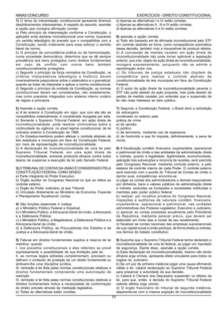 NINAS CONCURSO                                                                           EXERCÍCIOS - DIREITO CONSTITUCIONAL
1) O tema da interpretação constitucional apresenta diversos              b) Apenas as alternativas I e IV estão corretas.
desdobramentos interessantes. A respeito do assunto, assinale             c) Apenas as alternativas II , III e IV estão corretas.
a opção que consigna afirmação correta.                                   d) Apenas as alternativas II e IV estão corretas.
a) Pelo princípio da interpretação conforme a Constituição, o
aplicador evita declarar inconstitucional uma norma, buscando             6) assinale a opção correta.
um sentido teleológico do preceito que o compatibilize com a              a) Todo ato baseado em lei afirmada inconstitucional pelo STF
Constituição, sendo irrelevante para esse esforço o sentido               em controle abstrato se torna, como conseqüência automática
literal da norma.                                                         dessa decisão, também nulo e insuscetível de produzir efeitos.
b) O princípio da concordância prática ou da harmonização,                b) A concessão de medida cautelar em ação direta de
numa sociedade democrática, determina que se dê sempre                    inconstitucionalidade não pode tornar aplicável a legislação
prevalência aos bens protegidos como direitos fundamentais                anterior, que a lei, objeto da ação direta de inconstitucionalidade,
em caso de conflito com outros bens também                                revogara expressamente, porquanto não se admite a
constitucionalmente protegidos.                                           repristinação entre nós.
c) Segundo o princípio da força normativa da Constituição, os             c) Os tribunais de justiça estaduais não dispõem de
critérios interpretativos teleológico e histórico devem                   competência para realizar o controle abstrato de
invariavelmente preponderar sobre o sistemático e o gramatical,           constitucionalidade de leis municipais em face da Constituição
quando se tratar de interpretar e aplicar a norma constitucional.         Federal.
d) Segundo o princípio da unidade da Constituição, as normas              d) O autor da ação direta de inconstitucionalidade perante o
constitucionais devem ser consideradas, não isoladamente,                 STF não pode desistir da ação proposta, mas pode desistir de
mas como preceitos integrados num sistema interno unitário                pedido de medida cautelar, por entender que a suspensão da
de regras e princípios.                                                   lei não mais interessa ao bem público.

2) Assinale a opção correta.                                              7) Segundo a Constituição Federal, o Brasil dará a extradição
a) A lei anterior à Constituição em vigor, que com ela não se             de estrangeiro
compatibiliza materialmente, é considerada revogada por esta.             condenado no exterior pela
b) Somente o Supremo Tribunal Federal, em ação direta de                  prática de crime
inconstitucionalidade, pode resolver controvérsia sobre a                 a) de opinião.
continuidade da vigência, no atual regime constitucional, de lei          b) político.
ordinária anterior à Constituição de 1988.                                c) de terrorismo, mediante uso de explosivos.
c) Os Estados-membros podem efetuar o controle abstrato de                d) de homicídio a que foi imposta, definitivamente, a pena de
leis estaduais e municipais em face da Constituição Federal,              morte.
por meio de representação de inconstitucionalidade.
d) A declaração de inconstitucionalidade de uma lei pelo                  8) A fiscalização contábil, financeira, orçamentária, operacional
Supremo Tribunal Federal, em uma ação direta de                           e patrimonial da União e das entidades da administração direta
inconstitucionalidade, somente produzirá eficácia contra todos            e indireta, quanto à legalidade, legitimidade, economicidade,
depois de suspensa a execução da lei pelo Senado Federal.                 aplicação das subvenções e renúncia de receitas, será exercida
                                                                          pelo Congresso Nacional, mediante controle externo, e pelo
3) O TRIBUNAL DE CONTAS DA UNIÃO É CONSIDERADO PELA                       sistema de controle interno de cada Poder. O controle externo
CONSTITUIÇÃO FEDERAL COMO SENDO:                                          será exercido com o auxílio do Tribunal de Contas da União e
a) Parte integrante do Poder Executivo.                                   dentre suas competências encontra-se:
b) Órgão auxiliar do Congresso Nacional no que se refere ao               a) julgar as contas dos administradores e demais responsáveis
controle externo.                                                         por dinheiros, bens e valores públicos da administração direta
c) Órgão do Poder Judiciário, já que Tribunal.                            e indireta, excluídas as fundações e sociedades instituídas e
d) Vinculado diretamente ao Ministério da Economia, Fazenda               mantidas pelo poder público federal;
e Planejamento fiscalizando contas.                                       b) realizar, por iniciativa privativa do Congresso Nacional,
                                                                          inspeções e auditorias de natureza contábil, financeira,
4) São funções essenciais à Justiça:                                      orçamentária, operacional e patrimonial, nas unidades
a) o Ministério Público Federal e Estadual;                               administrativas dos Poderes Legislativo, Executivo e Judiciário;
b) o Ministério Público, a Advocacia-Geral da União, a Advocacia          c) apreciar as contas prestadas anualmente pelo Presidente
e a Defensoria Pública;                                                   da República, mediante parecer prévio, que deverá ser
c) o Ministério Público, a Magistratura, a Defensoria Pública e a         elaborado em trinta dias a contar de seu recebimento;
Advocacia-Geral da União;                                                 d) fiscalizar as contas nacionais das empresas supranacionais
d) a Defensoria Pública, as Procuradorias dos Estados e da                de cujo capital social a União participe, de forma direta ou indireta,
Justiça e a Advocacia-Geral da União.                                     nos termos do tratado constitutivo;

5) Fala-se em direitos fundamentais sujeitos à reserva de lei             9) Suponha que o Supremo Tribunal Federal tenha declarado a
restritiva, quando                                                        inconstitucionalidade de uma lei federal, ao julgar um mandado
I. nos preceitos constitucionais a eles referidos se prevê                de segurança. Diante disso, assinale a opção correta.
expressamente a possibilidade de sua limitação pela lei.                  a) Essa declaração de inconstitucionalidade, mesmo não tendo
II. as normas legais editadas complementam, precisam ou                   eficácia erga omnes, apresenta efeito vinculante para todos os
definem o conteúdo de proteção de um direito fundamental ou               órgãos do Judiciário.
atribuem-lhe uma disciplina jurídica.                                     b) Se um juiz de primeira instância julgar uma causa afirmando
III. remissão à lei feita pelas normas constitucionais relativas a        válida a lei, caberá reclamação ao Supremo Tribunal Federal
direitos fundamentais compreende uma autorização de                       para preservar a autoridade da sua decisão.
restrição.                                                                c) Caberá à Câmara dos Deputados suspender os efeitos da
IV. remissão à lei feita pelas normas constitucionais relativas a         lei, para que, então, a decisão do Supremo Tribunal Federal
direitos fundamentais indica a necessidade de conformação                 ostente efeitos erga omnes.
do direito previsto através de mediação legislativa.                      d) O órgão fracionário do tribunal de segunda instância,
a) Todas as alternativas estão corretas.                                  deparando-se com a mesma argüição de inconstitucionalidade
                                                                     77
 