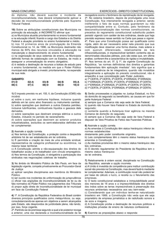 NINAS CONCURSO                                                                         EXERCÍCIOS - DIREITO CONSTITUCIONAL
do diploma, não deverá suscitar o incidente de                           revogadora ocorre o fenômeno da repristinação da lei revogada.
inconstitucionalidade, mas deverá simplesmente aplicar a                 3ª. No sistema brasileiro, depois de promulgada uma nova
decisão de inconstitucionalidade proferida pelo Supremo                  Constituição, fica inteiramente revogada a anterior, sendo
Tribunal Federal.                                                        indiferente o fato de suas normas guardarem ou não
                                                                         compatibilidade entre si. Contudo, pelo fenômeno da
10) Sobre as atribuições constitucionais dos Municípios na               desconstitucionalização das normas constitucionais, os
promoção da educação, é INCORRETO afirmar que:                           preceitos do regramento constitucional substituído podem
a) os Municípios atuarão prioritariamente no ensino fundamental          persistir vigendo com caráter de leis ordinárias, desde que haja
e na educação infantil, ficando a cargo dos Estados e do Distrito        previsão expressa nesse sentido na Carta que passa a vigorar.
Federal a atuação prioritária no ensino fundamental e médio.             4ª. Para que uma Constituição possa ser qualificada como
b) nos 10 primeiros anos da promulgação da Emenda                        rígida, além de ser necessário estar nela previsto que sua
Constitucional no 14, de 1996, os Municípios destinarão não              modificação deve observar uma forma diversa, mais solene e
menos de 60% dos recursos vinculados à educação na                       com quorum diferenciado, relativamente às leis
manutenção e desenvolvimento do ensino fundamental.                      infraconstitucionais, é imprescindível também contenha ela as
c) na organização de seus sistemas de ensino, os Municípios              denominadas cláusulas pétreas, pois são estas que, em última
definirão formas de colaboração com os Estados, de modo a                análise, conferem-lhe a característica de rigidez e imutabilidade.
assegurar a universalização do ensino obrigatório.                       5ª. Nos termos do art. 5º, § 1º, da vigente Constituição da
d) é vedada a destinação de recursos a bolsas de estudo para             República, “as normas definidoras dos direitos e garantias
o ensino fundamental, na medida em que o Poder Público                   fundamentais têm aplicação imediata”. Isto significa que a
municipal está obrigado a investir, prioritariamente, na expansão        eventual ausência de lei integradora, quando não inviabilize
de sua rede.                                                             integralmente a aplicação do preceito constitucional, não é
                                                                         empecilho à sua concretização pelo Poder Judiciário.
GABARITO:                                                                a) 1ª CERTA; 2ª CERTA; 3ª CERTA; 4ª ERRADA; 5ª ERRADA;
01) D          02) A         03) B         04) B         05) A           b) 1ª ERRADA; 2ª CERTA; 3ª CERTA; 4ª ERRADA; 5ª CERTA;
06) C          07) C         08) D         09) D         10) D           c) 1ª ERRADA; 2ª ERRADA; 3ª CERTA; 4ª CERTA; 5ª CERTA;
                                                                         d) 1ª CERTA; 2ª CERTA; 3ª ERRADA; 4ª ERRADA; 5ª CERTA;

1) O imposto previsto no art. 155, II, da Constituição (ICMS) não        5) Serão processadas e julgadas na Justiça Estadual, no foro
incidirá:                                                                do domicílio do segurado ou beneficiário, as causas em que for
a) sobre o ouro, em nenhuma hipótese, inclusive quando                   parte Autarquia Federal:
definido em lei como ativo financeiro ou instrumento cambial.            a) sempre que a Comarca não seja sede de Vara Federal;
b) sobre operações que destinem a outros Estados petróleo,               b) quando não houver Vara Federal no Estado de domicílio do
inclusive lubrificantes, combustíveis líquidos e gasosos dele            segurado;
derivados.                                                               c) somente quando a Autarquia tiver agência na mesma
c) sobre operações que destinam energia elétrica a outros                Comarca de domicílio do segurado;
Estados, inclusive no período de racionamento.                           d) sempre que a Comarca não seja sede de Vara Federal e
d) sobre operações que destinem ao exterior produtos                     dispuser de Vara Privativa de Feitos das Fazendas Públicas.
industrializados, excluídos os semi-elaborados definidos em
lei complementar.                                                        6) Assinale a opção correta.
                                                                         a) As emendas à Constituição têm status hierárquico inferior às
2) Assinale a opção correta.                                             normas estabelecidas
a) Nos termos da Constituição, a proteção contra a despedida             diretamente pelo poder constituinte originário.
arbitrária há de ser estabelecida em lei ordinária.                      b) Leis complementares têm o mesmo status hierárquico das
b) É permitida a criação de mais de uma entidade sindical,               emendas à Constituição.
representativa de categoria profissional ou econômica, na                c) As medidas provisórias têm o mesmo status hierárquico das
mesma base territorial.                                                  leis ordinárias.
c) A Constituição admite a não-equiparação dos direitos do               d) O decreto regulamentar do Presidente da República tem o
trabalhador avulso e do trabalhador com vínculo empregatício.            mesmo status hierárquico
d) Nos termos da Constituição, é obrigatória a participação dos          da lei ordinária.
sindicatos nas negociações coletivas de trabalho.
                                                                         7) Relativamente à ordem social, disciplinada na Constituição
3) No âmbito do Ministério Público de São Paulo, em face da              da República, assinale a opção incorreta.
legislação vigente, compete privativamente ao Procurador-Geral           a) A União é investida de competência para instituir contribuição
de Justiça:                                                              social não prevista na Constituição, mas deverá fazê-lo mediante
a) aplicar sanções disciplinares aos membros do Ministério               lei complementar. Ademais, a contribuição novel não poderá ter
Público                                                                  por base de cálculo o lucro, a receita ou o faturamento das
b) ser ouvido nos incidentes de uniformização de jurisprudência          empresas.
c) oficiar nas argüições de inconstitucionalidade de lei ou de           b) O texto constitucional estabelece a inimputabilidade penal
fato normativo do Poder Público nos julgamentos dos Tribunais            dos menores de 18 anos e a imprescritibilidade dos direitos
d) propor ação direta de inconstitucionalidade de lei municipal          dos índios sobre as terras imprescindíveis à preservação dos
em face da Constituição Federal                                          recursos ambientais necessários aos seu bem-estar.
                                                                         c) Considerando que um indivíduo tenha-se naturalizado
4) 1ª. A Constituição da República Federativa do Brasil contém           brasileiro em 1989, a Constituição não veda que ele seja
diversos princípios qualificados como metajurídicos, ou seja,            proprietário de empresa jornalística e de radiofusão sonora e
consubstanciando-se apenas em objetivos a serem alcançados               de sons e imagens.
pelo Estado, são desprovidos de juridicidade plena, não tendo,           d) A Constituição proíbe a destinação de recursos públicos a
por isso, força cogente.                                                 instituições privadas de ensino de natureza confessional.
2ª. Partindo-se da premissa segundo a qual a lei posterior revoga
a anterior, uma vez declarada a inconstitucionalidade da lei             8) Examine as proposições abaixo e responda:
                                                                    78
 