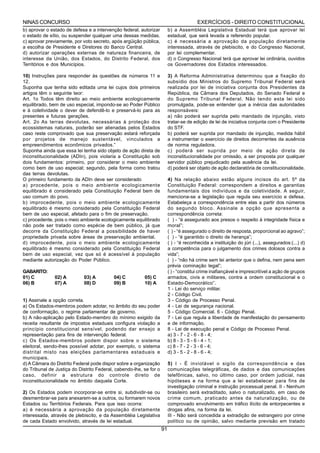 NINAS CONCURSO                                                                          EXERCÍCIOS - DIREITO CONSTITUCIONAL
b) aprovar o estado de defesa e a intervenção federal, autorizar         b) a Assembléia Legislativa Estadual terá que aprovar lei
o estado de sítio, ou suspender qualquer uma dessas medidas.             estadual, que será levada a referendo popular.
c) aprovar previamente, por voto secreto, após argüição pública,         c) é necessária a aprovação da população diretamente
a escolha de Presidente e Diretores do Banco Central.                    interessada, através de plebiscito, e do Congresso Nacional,
d) autorizar operações externas de natureza financeira, de               por lei complementar.
interesse da União, dos Estados, do Distrito Federal, dos                d) o Congresso Nacional terá que aprovar lei ordinária, ouvidos
Territórios e dos Municípios.                                            os Governadores dos Estados interessados.

10) Instruções para responder às questões de números 11 e                3) A Reforma Administrativa determinou que a fixação do
12.                                                                      subsídio dos Ministros do Supremo Tribunal Federal será
Suponha que tenha sido editada uma lei cujos dois primeiros              realizada por lei de iniciativa conjunta dos Presidentes da
artigos têm o seguinte teor:                                             República, da Câmara dos Deputados, do Senado Federal e
Art. 1o Todos têm direito ao meio ambiente ecologicamente                do Supremo Tribunal Federal. Não tendo esta lei sido
equilibrado, bem de uso especial, impondo-se ao Poder Público            promulgada, pode-se entender que a inércia das autoridades
e à coletividade o dever de defendê-lo e preservá-lo para as             responsáveis:
presentes e futuras gerações.                                            a) não poderá ser suprida pelo mandado de injunção, visto
Art. 2o As terras devolutas, necessárias à proteção dos                  tratar-se de edição de lei de iniciativa conjunta com o Presidente
ecossistemas naturais, poderão ser alienadas pelos Estados               do STF.
caso reste comprovado que sua preservação estará reforçada               b) poderá ser suprida por mandado de injunção, medida hábil
por projetos de manejo sustentável, vinculados a                         a instrumentar o exercício de direitos decorrentes da ausência
empreendimentos econômicos privados.”                                    de norma reguladora.
Suponha ainda que essa lei tenha sido objeto de ação direta de           c) poderá ser suprida por meio de ação direta de
inconstitucionalidade (ADIn), pois violaria a Constituição sob           inconstitucionalidade por omissão, a ser proposta por qualquer
dois fundamentos: primeiro, por considerar o meio ambiente               servidor público prejudicado pela ausência da lei.
como bem de uso especial; segundo, pela forma como tratou                d) poderá ser objeto de ação declaratória de constitucionalidade.
das terras devolutas.
O primeiro fundamento da ADIn deve ser considerado                       4) Na relação abaixo estão alguns incisos do art. 5º da
a) procedente, pois o meio ambiente ecologicamente                       Constituição Federal: correspondem a direitos e garantias
equilibrado é considerado pela Constituição Federal bem de               fundamentais dos indivíduos e da coletividade. A seguir,
uso comum do povo.                                                       menciona-se a legislação que regula seu exercício e defesa.
b) improcedente, pois o meio ambiente ecologicamente                     Estabeleça a correspondência entre elas a partir dos números
equilibrado é mesmo considerado pela Constituição Federal                do segundo bloco. Assinale a opção que apresenta a
bem de uso especial, afetado para o fim de preservação.                  correspondência correta:
c) procedente, pois o meio ambiente ecologicamente equilibrado           ( ) - “é assegurado aos presos o respeito à integridade física e
não pode ser tratado como espécie de bem público, já que                 moral”;
decorre da Constituição Federal a possibilidade de haver                 ( ) - “é assegurado o direito de resposta, proporcional ao agravo”;
propriedade privada sobre áreas de preservação ambiental.                ( ) - “é garantido o direito de herança”;
d) improcedente, pois o meio ambiente ecologicamente                     ( ) - “é reconhecida a instituição do júri (...), assegurados:(...) d)
equilibrado é mesmo considerado pela Constituição Federal                a competência para o julgamento dos crimes dolosos contra a
bem de uso especial, vez que só é acessível à população                  vida”;
mediante autorização do Poder Público.                                   ( ) - “não há crime sem lei anterior que o defina, nem pena sem
                                                                         prévia cominação legal”;
GABARITO:                                                                ( ) - “constitui crime inafiançável e imprescritível a ação de grupos
01) C          02) A         03) A         04) C         05) C           armados, civis e militares, contra a ordem constitucional e o
06) B          07) A         08) D         09) B         10) A           Estado-Democrático”.
                                                                         1 - Lei do serviço militar.
                                                                         2 - Código Civil.
1) Assinale a opção correta.                                             3 - Código de Processo Penal.
a) Os Estados-membros podem adotar, no âmbito do seu poder               4 - Lei de segurança nacional.
de conformação, o regime parlamentar de governo.                         5 - Código Comercial. 6 - Código Penal.
b) A não-aplicação pelo Estado-membro do mínimo exigido da               7 - Lei que regula a liberdade de manifestação do pensamento
receita resultante de impostos estaduais configura violação a            e de informação.
princípio constitucional sensível, podendo dar ensejo a                  8 - Lei de execução penal e Código de Processo Penal.
representação para fins de intervenção federal.                          a) 3 - 7 - 2 - 6 - 8 - 4;
c) Os Estados-membros podem dispor sobre o sistema                       b) 8 - 3 - 5 - 6 - 4 - 1;
eleitoral, sendo-lhes possível adotar, por exemplo, o sistema            c) 8 - 7 - 2 - 3 - 6 - 4;
distrital misto nas eleições parlamentares estaduais e                   d) 3 - 5 - 2 - 8 - 6 - 4;
municipais.
d) A Câmara do Distrito Federal pode dispor sobre a organização          5) I - É inviolável o sigilo da correspondência e das
do Tribunal de Justiça do Distrito Federal, cabendo-lhe, se for o        comunicações telegráficas, de dados e das comunicações
caso, definir a estrutura do controle direto de                          telefônicas, salvo, no último caso, por ordem judicial, nas
inconstitucionalidade no âmbito daquela Corte.                           hipóteses e na forma que a lei estabelecer para fins de
                                                                         investigação criminal e instrução processual penal. II - Nenhum
2) Os Estados podem incorporar-se entre si, subdividir-se ou             brasileiro será extraditado, salvo o naturalizado, em caso de
desmembrar-se para anexarem-se a outros, ou formarem novos               crime comum, praticado antes da naturalização, ou de
Estados ou Territórios Federais. Para que isso ocorra:                   comprovado envolvimento em tráfico ilícito de entorpecentes e
a) é necessária a aprovação da população diretamente                     drogas afins, na forma da lei.
interessada, através de plebiscito, e da Assembléia Legislativa          III - Não será concedida a extradição de estrangeiro por crime
de cada Estado envolvido, através de lei estadual.                       político ou de opinião, salvo mediante previsão em tratado
                                                                    91
 