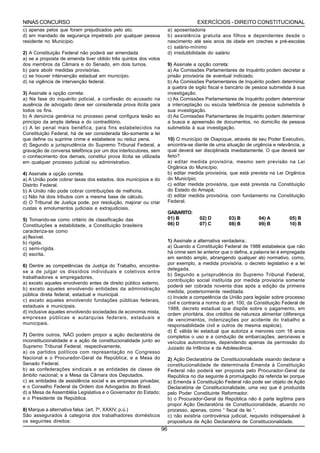 NINAS CONCURSO                                                                       EXERCÍCIOS - DIREITO CONSTITUCIONAL
c) apenas pelos que foram prejudicados pelo ato.                       a) aposentadoria
d) em mandado de segurança impetrado por qualquer pessoa               b) assistência gratuita aos filhos e dependentes desde o
residente no Município.                                                nascimento até seis anos de idade em creches e pré-escolas
                                                                       c) salário-mínimo
2) A Constituição Federal não poderá ser emendada                      d) irredutibilidade do salário
a) se a proposta de emenda tiver obtido três quintos dos votos
dos membros da Câmara e do Senado, em dois turnos.                     9) Assinale a opção correta:
b) para abolir medidas provisórias.                                    a) As Comissões Parlamentares de Inquérito podem decretar a
c) se houver intervenção estadual em município.                        prisão provisória de eventual indiciado.
d) na vigência de intervenção federal.                                 b) As Comissões Parlamentares de Inquérito podem determinar
                                                                       a quebra de sigilo fiscal e bancário de pessoa submetida à sua
3) Assinale a opção correta:                                           investigação.
a) Na fase do inquérito policial, a confissão do acusado na            c) As Comissões Parlamentares de Inquérito podem determinar
ausência de advogado deve ser considerada prova ilícita para           a interceptação ou escuta telefônica de pessoa submetida à
todos os fins.                                                         sua investigação.
b) A denúncia genérica no processo penal configura lesão ao            d) As Comissões Parlamentares de Inquérito podem determinar
princípio da ampla defesa e do contraditório.                          a busca e apreensão de documentos, no domicílio de pessoa
c) A lei penal mais benéfica, para fins estabelecidos na               submetida à sua investigação.
Constituição Federal, há de ser considerada tão-somente a lei
que define ou suprime crime e estabelece ou reduz pena.                10) O município de Oiapoque, através de seu Poder Executivo,
d) Segundo a jurisprudência do Supremo Tribunal Federal, a             encontra-se diante de uma situação de urgência e relevância, a
gravação de conversa telefônica por um dos interlocutores, sem         qual deverá ser disciplinada imediatamente. O que deverá ser
o conhecimento dos demais, constitui prova ilícita se utilizada        feito?
em qualquer processo judicial ou administrativo.                       a) editar medida provisória, mesmo sem previsão na Lei
                                                                       Orgânica do Município;
4) Assinale a opção correta.                                           b) editar medida provisória, que está prevista na Lei Orgânica
a) A União pode cobrar taxas dos estados, dos municípios e do          do Município;
Distrito Federal.                                                      c) editar medida provisória, que está prevista na Constituição
b) A União não pode cobrar contribuições de melhoria.                  do Estado do Amapá;
c) Não há dois tributos com a mesma base de cálculo.                   d) editar medida provisória, com fundamento na Constituição
d) O Tribunal de Justiça pode, por resolução, majorar ou criar         Federal.
custas e emolumentos judiciais e extrajudiciais.
                                                                       GABARITO:
5) Tomando-se como critério de classificação das                       01) B          02) D         03) B         04) A         05) B
Constituições a estabilidade, a Constituição brasileira                06) D          07) C         08) B         09) B         10) B
caracteriza-se como
a) flexível.
b) rígida.                                                             1) Assinale a alternativa verdadeira.:
c) semi-rígida.                                                        a) Quando a Constituição Federal de 1988 estabelece que não
d) escrita.                                                            há crime sem lei anterior que o defina, a palavra lei é empregada
                                                                       em sentido amplo, abrangendo qualquer ato normativo, como,
6) Dentre as competências da Justiça do Trabalho, encontra-            por exemplo, a medida provisória, o decreto legislativo e a lei
                                                                       delegada.
se a de julgar os dissídios individuais e coletivos entre
                                                                       b) Segundo a jurisprudência do Supremo Tribunal Federal,
trabalhadores e empregadores,
                                                                       contribuição social instituída por medida provisória somente
a) exceto aqueles envolvendo entes de direito público externo.
                                                                       poderá ser cobrada noventa dias após a edição da primeira
b) exceto aqueles envolvendo entidades da administração
                                                                       medida, posteriormente reeditada.
pública direta federal, estadual e municipal.
                                                                       c) Invade a competência da União para legislar sobre processo
c) exceto aqueles envolvendo fundações públicas federais,
                                                                       civil e contraria a norma do art. 100, da Constituição Federal de
estaduais e municipais.
                                                                       1988, decreto estadual que dispõe sobre o pagamento, em
d) inclusive aqueles envolvendo sociedades de economia mista,          ordem prioritária, dos créditos de natureza alimentar (diferença
empresas públicas e autarquias federais, estaduais e                   de vencimentos, indenizações por acidente do trabalho e
municipais.                                                            responsabilidade civil e outros de mesma espécie).
                                                                       d) É válida lei estadual que autoriza a menores com 16 anos
7) Dentre outros, NÃO podem propor a ação declaratória de              completos o uso e a condução de embarcações, aeronaves e
inconstitucionalidade e a ação de constitucionalidade junto ao         veículos automotores, dependendo apenas da permissão do
Supremo Tribunal Federal, respectivamente,                             Juizado da Infância e da Adolescência.
a) os partidos políticos com representação no Congresso
Nacional e o Procurador-Geral da República; e a Mesa do                2) Ação Declaratória de Constitucionalidade visando declarar a
Senado Federal.                                                        constitucionalidade de determinada Emenda à Constituição
b) as confederações sindicais e as entidades de classe de              Federal não poderá ser proposta pelo Procurador-Geral da
âmbito nacional; e a Mesa da Câmara dos Deputados.                     República no dia seguinte à promulgação da referida lei porque
c) as entidades de assistência social e as empresas privadas;          a) Emenda à Constituição Federal não pode ser objeto de Ação
e o Conselho Federal da Ordem dos Advogados do Brasil.                 Declaratória de Constitucionalidade, uma vez que é produzida
d) a Mesa de Assembléia Legislativa e o Governador do Estado;          pelo Poder Constituinte Reformador.
e o Presidente da República.                                           b) o Procurador-Geral da República não é parte legítima para
                                                                       propor Ação Declaratória de Constitucionalidade, atuando no
8) Marque a alternativa falsa: (art. 7º, XXXIV, p.ú.)                  processo, apenas, como “ fiscal da lei “.
São assegurados à categoria dos trabalhadores domésticos               c) não existiria controvérsia judicial, requisito indispensável à
os seguintes direitos:                                                 propositura de Ação Declaratória de Constitucionalidade.
                                                                  96
 
