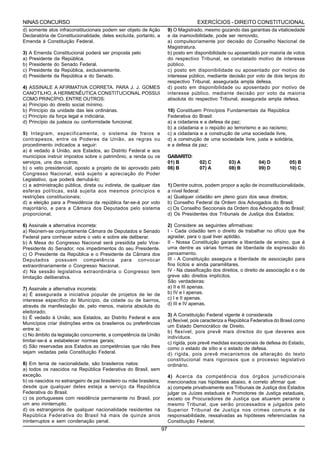 NINAS CONCURSO                                                                          EXERCÍCIOS - DIREITO CONSTITUCIONAL
d) somente atos infraconstitucionais podem ser objeto de Ação             9) O Magistrado, mesmo gozando das garantias da vitaliciedade
Declaratória de Constitucionalidade, deles excluída, portanto, a          e da inamovibilidade, pode ser removido,
Emenda à Constituição Federal.                                            a) compulsoriamente por decisão do Conselho Nacional de
                                                                          Magistratura.
3)   A Emenda Constitucional poderá ser proposta pelo                     b) posto em disponibilidade ou aposentado por maioria de votos
a)   Presidente da República.                                             do respectivo Tribunal, se constatado motivo de interesse
b)   Presidente do Senado Federal.                                        público.
c)   Presidente da República, exclusivamente.                             c) posto em disponibilidade ou aposentado por motivo de
d)   Presidente da República e do Senado.                                 interesse público, mediante decisão por voto de dois terços do
                                                                          respectivo Tribunal, assegurada ampla defesa.
4) ASSINALE A AFIRMATIVA CORRETA. PARA J. J. GOMES                        d) posto em disponibilidade ou aposentado por motivo de
CANOTILHO, A HERMENÊUTICA CONSTITUCIONAL POSSUI                           interesse público, mediante decisão por voto da maioria
COMO PRINCÍPIO, ENTRE OUTROS:                                             absoluta do respectivo Tribunal, assegurada ampla defesa.
a) Princípio do direito social mínimo.
b) Princípio da unidade das leis ordinárias.                              10) Constituem Princípios Fundamentais da República
c) Princípio da força legal e indiciária.                                 Federativa do Brasil:
d) Princípio da justeza ou conformidade funcional.                        a) a cidadania e a defesa da paz;
                                                                          b) a cidadania e o repúdio ao terrorismo e ao racismo;
5) Integram, especificamente, o sistema de freios e                       c) a cidadania e a construção de uma sociedade livre,
contrapesos, entre os Poderes da União, as regras ou                      d) a construção de uma sociedade livre, justa e solidária,
procedimento indicados a seguir:                                          e a defesa da paz;
a) é vedado à União, aos Estados, ao Distrito Federal e aos
municípios instruir impostos sobre o patrimônio, a renda ou os            GABARITO:
serviços, uns dos outros;                                                 01) B          02) C         03) A          04) D          05) B
b) o veto presidencial, oposto a projeto de lei aprovado pelo             06) B          07) A         08) B          09) D          10) C
Congresso Nacional, está sujeito a apreciação do Poder
Legislativo, que poderá derrubá-lo;
c) a administração pública, direta ou indireta, de qualquer das           1) Dentre outros, podem propor a ação de inconstitucionalidade,
esferas políticas, está sujeita aos mesmos princípios e                   a nível federal:
restrições constitucionais;                                               a) Qualquer cidadão em pleno gozo dos seus direitos;
d) a eleição para a Presidência da república far-se-á por voto            b) Conselho Federal da Ordem dos Advogados do Brasil;
majoritário, e para a Câmara dos Deputados pelo sistema                   c) Os Conselho Seccionais da Ordem dos Advogados do Brasil;
proporcional.                                                             d) Os Presidentes dos Tribunais de Justiça dos Estados;

6) Assinale a alternativa incorreta:                                      2) Considere as seguintes afirmativas:
a) Reúnem-se conjuntamente Câmara de Deputados e Senado                   I - Cada cidadão tem o direito de trabalhar no ofício que lhe
Federal para conhecer sobre o veto e sobre ele deliberar.                 agradar, para o qual tiver aptidão.
b) A Mesa do Congresso Nacional será presidida pelo Vice-                 II - Nossa Constituição garante a liberdade de ensino, que é
Presidente do Senador, nos impedimentos do seu Presidente.                uma dentre as várias formas de liberdade de expressão do
c) O Presidente da República e o Presidente da Câmara dos                 pensamento.
Deputados possuem competência para convocar                               III - A Constituição assegura a liberdade de associação para
extraordinariamente o Congresso Nacional.                                 fins lícitos e ainda paramilitares.
d) Na sessão legislativa extraordinária o Congresso tem                   IV - Na classificação dos direitos, o direito de associação e o de
limitação deliberativa.                                                   greve são direitos implícitos.
                                                                          São verdadeiras:
7) Assinale a alternativa incorreta:                                      a) II e III apenas.
a) É assegurada a iniciativa popular de projetos de lei de                b) IV e I apenas.
interesse específico do Município, da cidade ou de bairros,               c) I e II apenas.
através de manifestação de, pelo menos, maioria absoluta do               d) III e IV apenas.
eleitorado;
                                                                          3) A Constituição Federal vigente é considerada
b) É vedado à União, aos Estados, ao Distrito Federal e aos
                                                                          a) flexível, pois caracteriza a República Federativa do Brasil como
Municípios criar distinções entre os brasileiros ou preferências
                                                                          um Estado Democrático de Direito.
entre si;
                                                                          b) flexível, pois prevê mais direitos do que deveres aos
c) No âmbito da legislação concorrente, a competência da União
                                                                          indivíduos.
limitar-se-á a estabelecer normas gerais;                                 c) rígida, pois prevê medidas excepcionais de defesa do Estado,
d) São reservadas aos Estados as competências que não lhes                como o estado de sítio e o estado de defesa.
sejam vedadas pela Constituição Federal.                                  d) rígida, pois prevê mecanismos de alteração do texto
                                                                          constitucional mais rigorosos que o processo legislativo
8) Em tema de nacionalidade, são brasileiros natos:                       ordinário.
a) todos os nascidos na República Federativa do Brasil, sem
exceção.                                                                  4) Acerca da competência dos órgãos jurisdicionais
b) os nascidos no estrangeiro de pai brasileiro ou mãe brasileira,        mencionados nas hipóteses abaixo, é correto afirmar que:
desde que qualquer deles esteja a serviço da República                    a) compete privativamente aos Tribunais de Justiça dos Estados
Federativa do Brasil.                                                     julgar os Juízes estaduais e Promotores de Justiça estaduais,
c) os portugueses com residência permanente no Brasil, por                exceto os Procuradores de Justiça que atuarem perante o
um ano ininterrupto.                                                      mesmo Tribunal, que serão processados e julgados pelo
d) os estrangeiros de qualquer nacionalidade residentes na                Superior Tribunal de Justiça nos crimes comuns e de
República Federativa do Brasil há mais de quinze anos                     responsabilidade, ressalvadas as hipóteses referenciadas na
ininterruptos e sem condenação penal.                                     Constituição Federal;
                                                                     97
 