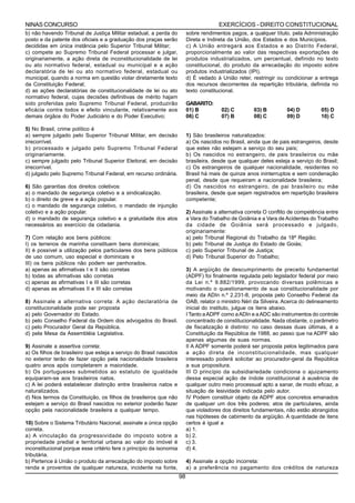 NINAS CONCURSO                                                                          EXERCÍCIOS - DIREITO CONSTITUCIONAL
b) não havendo Tribunal de Justiça Militar estadual, a perda do           sobre rendimentos pagos, a qualquer título, pela Administração
posto e da patente dos oficiais e a graduação dos praças serão            Direta e Indireta da União, dos Estados e dos Municípios.
decididas em única instância pelo Superior Tribunal Militar;              c) A União entregará aos Estados e ao Distrito Federal,
c) compete ao Supremo Tribunal Federal processar e julgar,                proporcionalmente ao valor das respectivas exportações de
originariamente, a ação direta de inconstitucionalidade de lei            produtos industrializados, um percentual, definido no texto
ou ato normativo federal, estadual ou municipal e a ação                  constitucional, do produto da arrecadação do imposto sobre
declaratória de lei ou ato normativo federal, estadual ou                 produtos industrializados (IPI).
municipal, quando a norma em questão violar diretamente texto             d) É vedado à União reter, restringir ou condicionar a entrega
da Constituição Federal;                                                  dos recursos decorrentes da repartição tributária, definida no
d) as ações declaratórias de constitucionalidade de lei ou ato            texto constitucional.
normativo federal, cujas decisões definitivas de mérito hajam
sido proferidas pelo Supremo Tribunal Federal, produzirão                 GABARITO:
eficácia contra todos e efeito vinculante, relativamente aos              01) B          02) C         03) B         04) D         05) D
demais órgãos do Poder Judiciário e do Poder Executivo;                   06) C          07) B         08) C         09) D         10) C

5) No Brasil, crime político é
a) sempre julgado pelo Superior Tribunal Militar, em decisão              1) São brasileiros naturalizados:
irrecorrível.                                                             a) Os nascidos no Brasil, ainda que de pais estrangeiros, desde
b) processado e julgado pelo Supremo Tribunal Federal                     que estes não estejam a serviço do seu país;
originariamente.                                                          b) Os nascidos no estrangeiro, de pais brasileiros ou mãe
c) sempre julgado pelo Tribunal Superior Eleitoral, em decisão            brasileira, desde que qualquer deles esteja a serviço do Brasil;
irrecorrível.                                                             c) Os estrangeiros de qualquer nacionalidade, residentes no
d) julgado pelo Supremo Tribunal Federal, em recurso ordinária.           Brasil há mais de quinze anos ininterruptos e sem condenação
                                                                          penal, desde que requeiram a nacionalidade brasileira;
6) São garantias dos direitos coletivos:                                  d) Os nascidos no estrangeiro, de pai brasileiro ou mãe
a) o mandado de segurança coletivo e a sindicalização.                    brasileira, desde que sejam registrados em repartição brasileira
b) o direito de greve e a ação popular.                                   competente;
c) o mandado de segurança coletivo, o mandado de injunção
coletivo e a ação popular.                                                2) Assinale a alternativa correta O conflito de competência entre
d) o mandado de segurança coletivo e a gratuidade dos atos                a Vara do Trabalho de Goiânia e a Vara de Acidentes do Trabalho
necessários ao exercício da cidadania.                                    da cidade de Goiânia será processado e julgado,
                                                                          originariamente:
7) Com relação aos bens públicos:                                         a) pelo Tribunal Regional do Trabalho da 18ª Região;
I) os terrenos de marinha constituem bens dominicais;                     b) pelo Tribunal de Justiça do Estado de Goiás;
II) é possível a utilização pelos particulares dos bens públicos          c) pelo Superior Tribunal de Justiça;
de uso comum, uso especial e dominicais e                                 d) Pelo Tribunal Superior do Trabalho;
III) os bens públicos não podem ser penhorados.
a) apenas as afirmativas I e II são corretas                              3) A argüição de descumprimento de preceito fundamental
b) todas as afirmativas são corretas                                      (ADPF) foi finalmente regulada pelo legislador federal por meio
c) apenas as afirmativas I e III são corretas                             da Lei n.º 9.882/1999, provocando diversas polêmicas e
d) apenas as afirmativas II e III são corretas                            motivando o questionamento de sua constitucionalidade por
                                                                          meio da ADIn n.º 2.231-8, proposta pelo Conselho Federal da
8) Assinale a alternativa correta: A ação declaratória de                 OAB, relator o ministro Néri da Silveira. Acerca do delineamento
constitucionalidade pode ser proposta                                     inicial do instituto, julgue os itens abaixo.
a) pelo Governador do Estado.                                             I Tanto a ADPF como a ADIn e a ADC são instrumentos do controle
b) pelo Conselho Federal da Ordem dos advogados do Brasil.                concentrado de constitucionalidade. Nada obstante, o parâmetro
c) pelo Procurador Geral da República.                                    de fiscalização é distinto: no caso dessas duas últimas, é a
d) pela Mesa da Assembléia Legislativa.                                   Constituição da República de 1988, ao passo que na ADPF são
                                                                          apenas algumas de suas normas.
9) Assinale a assertiva correta:                                          II A ADPF somente poderá ser proposta pelos legitimados para
a) Os filhos de brasileiro que esteja a serviço do Brasil nascidos        a ação direta de inconstitucionalidade, mas qualquer
no exterior terão de fazer opção pela nacionalidade brasileira            interessado poderá solicitar ao procurador-geral da República
quatro anos após completarem a maioridade.                                a sua propositura.
b) Os portugueses submetidos ao estatuto de igualdade                     III O princípio da subsidiariedade condiciona o ajuizamento
equiparam-se aos brasileiros natos.                                       dessa especial ação de índole constitucional à ausência de
c) A lei poderá estabelecer distinção entre brasileiros natos e           qualquer outro meio processual apto a sanar, de modo eficaz, a
naturalizados.                                                            situação de lesividade indicada pelo autor.
d) Nos termos da Constituição, os filhos de brasileiros que não           IV Podem constituir objeto da ADPF atos concretos emanados
estejam a serviço do Brasil nascidos no exterior poderão fazer            de qualquer um dos três poderes; atos de particulares, ainda
opção pela nacionalidade brasileira a qualquer tempo.                     que violadores dos direitos fundamentais, não estão abrangidos
                                                                          nas hipóteses de cabimento da argüição. A quantidade de itens
10) Sobre o Sistema Tributário Nacional, assinale a única opção           certos é igual a
correta.                                                                  a) 1.
a) A vinculação da progressividade do imposto sobre a                     b) 2.
propriedade predial e territorial urbana ao valor do imóvel é             c) 3.
inconstitucional porque esse critério fere o princípio da isonomia        d) 4.
tributária.
b) Pertence à União o produto da arrecadação do imposto sobre             4) Assinale a opção incorreta:
renda e proventos de qualquer natureza, incidente na fonte,               a) a preferência no pagamento dos créditos de natureza
                                                                     98
 