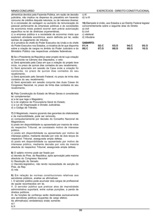 NINAS CONCURSO                                                                        EXERCÍCIOS - DIREITO CONSTITUCIONAL
alimentícia devidos pela Fazenda Pública, em razão de decisão            c) III
judiciária, não implica na dispensa do precatório em havendo             d) I e III
concurso de créditos daquela natureza, ou de natureza diversa;
b) a concessão de vantagem ou aumento de remuneração do                  10) Compete à União, aos Estados e ao Distrito Federal legislar
pessoal pertencente às empresas públicas e às sociedades                 concorrentemente sobre a seguinte área do Direito:
de economia mista poderá ocorrer sem prévia autorização                  a) civil
específica na lei de diretrizes orçamentárias;                           b) civil
c) a empresa pública e a sociedade de economia mista que                 c) eleitoral
explorem atividade econômica, assim definida por lei, estão              d) tributária
isentas do pagamento de tributos;
d) é privativa do chefe do Poder Executivo da União e do chefe           GABARITO:
do Poder Executivo nos Estados, a iniciativa de lei que disponha         01) A         02) C         03) D        04) C         05) D
sobre a criação de cargos no âmbito do Poder Judiciário e do             06) C         07) D         08) D        09) D         10) D
Ministério Público nas respectivas unidades federativas;

5) Se o Presidente da República vetar projeto de lei cuja votação
foi concluída na Câmara dos Deputados, o veto:
a) Será apreciado pela Casa em que a votação do projeto teve
início, no prazo de quinze dias contados do seu recebimento;
b) Será apreciado em sessão da Casa onde a votação foi
concluída, no prazo de quinze dias contados do seu
recebimento;
c) Será apreciado pelo Senado Federal, no prazo de trinta dias
contados do seu recebimento;
d) Será apreciado em sessão conjunta das duas Casas do
Congresso Nacional, no prazo de trinta dias contados do seu
recebimento.

6) Pela Constituição do Estado de Minas Gerais é considerada
lei complementar:
a) a lei que rege o Magistério;
b) a lei orgânica da Procuradoria Geral do Estado;
c) a Lei de Organização e Divisão Judiciárias;
d) o Código de Trânsito;

7) O Magistrado, mesmo gozando das garantias da vitaliciedade
e da inamovibilidade, pode ser removido,
a) compulsoriamente por decisão do Conselho Nacional de
Magistratura.
b) posto em disponibilidade ou aposentado por maioria de votos
do respectivo Tribunal, se constatado motivo de interesse
público.
c) posto em disponibilidade ou aposentado por motivo de
interesse público, mediante decisão por voto de dois terços do
respectivo Tribunal, assegurada ampla defesa.
d) posto em disponibilidade ou aposentado por motivo de
interesse público, mediante decisão por voto da maioria
absoluta do respectivo Tribunal, assegurada ampla defesa.

8) O salário mínimo pode ser fixado por:
a) decreto do Pres. da República, após aprovação pela maioria
absoluta do Congresso Nacional
b) Resolução do Senado
c) Decreto-legislativo, não tendo necessidade de sanção do
Pres. da Rep.
d) nda

9) Em relação às normas constitucionais relativas aos
servidores públicos, analise as afirmativas:
I. O servidor público pode acumular dois cargos de profissional
de saúde reconhecidos em lei.
II. O servidor público que praticar atos de improbidade
administrativa suportará, entre outras punições, a perda de
direitos políticos.
III. As funções de confiança serão destinadas exclusivamente
aos servidores públicos ocupantes de cargo efetivo.
As afirmativa(s) verdadeira(s) é/são somente:
a) I
b) II
                                                                    99
 