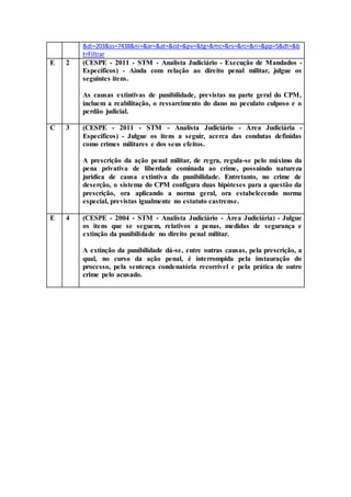 &di=203&ss=7438&ni=&ar=&at=&cd=&pv=&tg=&mc=&rs=&rc=&ri=&pp=5&dt=&b
t=Filtrar
E 2 (CESPE - 2011 - STM - Analista Judiciário - Execução de Mandados -
Específicos) - Ainda com relação ao direito penal militar, julgue os
seguintes itens.
As causas extintivas de punibilidade, previstas na parte geral do CPM,
incluem a reabilitação, o ressarcimento do dano no peculato culposo e o
perdão judicial.
C 3 (CESPE - 2011 - STM - Analista Judiciário - Área Judiciária -
Específicos) - Julgue os itens a seguir, acerca das condutas definidas
como crimes militares e dos seus efeitos.
A prescrição da ação penal militar, de regra, regula-se pelo máximo da
pena privativa de liberdade cominada ao crime, possuindo natureza
jurídica de causa extintiva da punibilidade. Entretanto, no crime de
deserção, o sistema do CPM configura duas hipóteses para a questão da
prescrição, ora aplicando a norma geral, ora estabelecendo norma
especial, previstas igualmente no estatuto castrense.
E 4 (CESPE - 2004 - STM - Analista Judiciário - Área Judiciária) - Julgue
os itens que se seguem, relativos a penas, medidas de segurança e
extinção da punibilidade no direito penal militar.
A extinção da punibilidade dá-se, entre outras causas, pela prescrição, a
qual, no curso da ação penal, é interrompida pela instauração do
processo, pela sentença condenatória recorrível e pela prática de outro
crime pelo acusado.
 