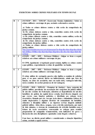 EXERCÍCIOS SOBRE CRIMES MILITARES EM TEMPO DE PAZ
B 1 (VUNESP - 2011 - TJM-SP - Escrevente Técnico Judiciário) - Sobre os
crimes militares em tempo de paz, assinale a alternativa correta.
a) Todos os crimes dolosos contra a vida serão da competência da
justiça comum.
b) Os crimes dolosos contra a vida, cometidos contra civil, serão da
competência da justiça comum.
c) Os crimes dolosos contra a vida, cometidos contra militar, serão da
competência da justiça comum.
d) Os crimes dolosos contra a vida, cometidos contra civil, serão da
competência da justiça militar.
e) Todos os crimes dolosos contra a vida serão da competência da
justiça militar.
http://questoesdeconcursos.com.br/pesquisar?te=&og=&in=&an=&cg=&es=&md=
&di=203&ss=7478&ni=&ar=&at=&cd=&pv=&tg=&mc=&rs=&rc=&ri=&pp=5&dt=&b
t=Filtrar
E 2 (CESPE - 2007 - DPU - Defensor Público) - Julgue os itens a seguir,
relativos aos crimes militares em tempo de paz.
O CPM, igualmente à legislação penal comum, tipifica os crimes contra
a paz pública, especialmente o crime de quadrilha ou bando.
E 3 (CESPE - 2007 - DPU - Defensor Público) - Julgue os itens a seguir,
relativos aos crimes militares em tempo de paz.
O crime militar de corrupção passiva não tipifica a conduta de solicitar
para si ou para outrem, direta ou indiretamente, ainda que fora da
função, ou antes de assumi-la, mas em razão dela, vantagem indevida,
nem a conduta de aceitar promessa de tal vantagem.
D 4 (CESPE - 2010 - MPE-ES - Promotor de Justiça) - Juca, sargento da
polícia militar, presidente da associação dos sargentos da polícia militar
de um dos estados da Federação, adentrou as dependências de um dos
batalhões de polícia da capital desse estado, local diverso daquele em
que exerce suas funções policiais, e distribuiu aos colegas texto
associativo, firmado por ele, em que tecia duras e infundadas críticas de
cunho depreciativo a algumas decisões do comandante do batalhão,
atinentes à disciplina militar e ao rigoroso serviço daquela unidade
policial militar. Além disso, ocupou, sem a devida autorização, por mais
de dois minutos, o sistema de comunicação do referido batalhão com a
leitura do texto associativo, convocando os colegas para reunião
preparatória de campanha remuneratória, com indicativo de greve e
discussão dos atos disciplinares apontados como ilegais e abusivos.
Com base no direito penal militar e considerando a situação hipotética
acima, assinale a opção correta.
 