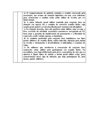 a) O comparecimento de policiais armados à reunião convocada pela
associação, nos termos da situação hipotética em tela, será suficiente
para caracterizar a conduta como crime militar de revolta, por ser
delito formal.
b) A única infração penal militar cometida pelo sargento Juca na
situação em apreço foi a conduta de convocar reunião ilícita, cuja
sanção penal poderá ser desclassificada para transgressão disciplinar.
c) Na situação descrita, Juca não praticou crime militar, uma vez que o
livre exercício da atividade associativa encontra-se assegurado na CF,
bem como a garantia da manifestação do pensamento e a liberdade de
expressão, sendo vedado, apenas, o anonimato.
d) As condutas praticadas pelo sargento Juca amoldam-se aos tipos
penais militares de reunião ilícita, crítica indevida, aliciação para motim
ou revolta e incitamento à desobediência, à indisciplina e à prática de
crime.
e) Os militares que atenderem à convocação do sargento Juca
cometerão crime militar pela participação em reunião ilícita. Na
assembleia, caso haja deliberação pela greve, com prática de atos que se
ajustem à figura típica de motim, a norma penal militar exige, para
caracterização desse tipo de infração, que haja participação de, pelo
menos, quatro militares.
 