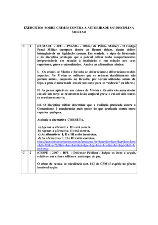 EXERCÍCIOS SOBRE CRIMES CONTRA A AUTORIDADE OU DISCIPLINA
MILITAR
C 1 (FUMARC - 2011 - PM-MG - Oficial da Polícia Militar) - O Código
Penal Militar incorpora dentre as figuras típicas, alguns delitos
inimagináveis na legislação comum. Em verdade, o rigor da hierarquia
e da disciplina predispõe que o policial militar tenha comportamentos
irrepreensíveis em relação à instituição e em relação aos seus
superiores, pares e subordinados. Analise as afirmativas abaixo:
I. Os crimes de Motim e Revolta se diferenciam se diferenciam em dois
aspectos. No Motim os militares que se reúnem decididamente não
portam armas, enquanto na Revolta, por serem utilizadas armas de
fogo, a pena é aumentada em até um terço para os “cabeças” ou líderes;
II. As penas aplicáveis aos crimes de Motim e Revolta são aumentadas
em até um terço se resultarem lesão corporal grave e em até dois terços
se resultarem morte;
III. O disciplina militar determina que a violência praticada contra o
Comandante é considerada mais grave do que praticada contra outro
superior qualquer.
Assinale a alternativa CORRETA.
a) Apenas a afirmativa III está correta.
b) Apenas a afirmativa II está correta.
c) As afirmativas I, II e III estão incorretas.
d) As afirmativas I, II e III estão corretas.
http://questoesdeconcursos.com.br/pesquisar?te=&og=&in=&an=&cg=&es=&md
=&di=203&ss=7528&ni=&ar=&at=&cd=&pv=&tg=&mc=&rs=&rc=&ri=&pp=5&dt=&
bt=Filtrar
C 2 (CESPE - 2007 - DPU - Defensor Público) - Julgue os itens a seguir,
relativos aos crimes militares em tempo de paz.
O crime de recusa de obediência (art. 163 do CPM) é espécie do gênero
insubordinação.
 