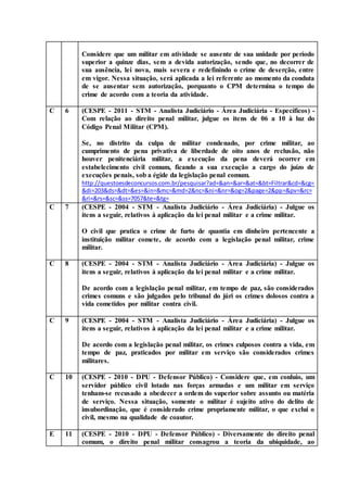 Considere que um militar em atividade se ausente de sua unidade por período
superior a quinze dias, sem a devida autorização, sendo que, no decorrer de
sua ausência, lei nova, mais severa e redefinindo o crime de deserção, entre
em vigor. Nessa situação, será aplicada a lei referente ao momento da conduta
de se ausentar sem autorização, porquanto o CPM determina o tempo do
crime de acordo com a teoria da atividade.
C 6 (CESPE - 2011 - STM - Analista Judiciário - Área Judiciária - Específicos) -
Com relação ao direito penal militar, julgue os itens de 06 a 10 à luz do
Código Penal Militar (CPM).
Se, no distrito da culpa de militar condenado, por crime militar, ao
cumprimento de pena privativa de liberdade de oito anos de reclusão, não
houver penitenciária militar, a execução da pena deverá ocorrer em
estabelecimento civil comum, ficando a sua execução a cargo do juízo de
execuções penais, sob a égide da legislação penal comum.
http://questoesdeconcursos.com.br/pesquisar?ad=&an=&ar=&at=&bt=Filtrar&cd=&cg=
&di=203&ds=&dt=&es=&in=&mc=&md=2&nc=&ni=&nr=&og=2&page=2&pp=&pv=&rc=
&ri=&rs=&sc=&ss=7057&te=&tg=
C 7 (CESPE - 2004 - STM - Analista Judiciário - Área Judiciária) - Julgue os
itens a seguir, relativos à aplicação da lei penal militar e a crime militar.
O civil que pratica o crime de furto de quantia em dinheiro pertencente a
instituição militar comete, de acordo com a legislação penal militar, crime
militar.
C 8 (CESPE - 2004 - STM - Analista Judiciário - Área Judiciária) - Julgue os
itens a seguir, relativos à aplicação da lei penal militar e a crime militar.
De acordo com a legislação penal militar, em tempo de paz, são considerados
crimes comuns e são julgados pelo tribunal do júri os crimes dolosos contra a
vida cometidos por militar contra civil.
C 9 (CESPE - 2004 - STM - Analista Judiciário - Área Judiciária) - Julgue os
itens a seguir, relativos à aplicação da lei penal militar e a crime militar.
De acordo com a legislação penal militar, os crimes culposos contra a vida, em
tempo de paz, praticados por militar em serviço são considerados crimes
militares.
C 10 (CESPE - 2010 - DPU - Defensor Público) - Considere que, em conluio, um
servidor público civil lotado nas forças armadas e um militar em serviço
tenham-se recusado a obedecer a ordem do superior sobre assunto ou matéria
de serviço. Nessa situação, somente o militar é sujeito ativo do delito de
insubordinação, que é considerado crime propriamente militar, o que exclui o
civil, mesmo na qualidade de coautor.
E 11 (CESPE - 2010 - DPU - Defensor Público) - Diversamente do direito penal
comum, o direito penal militar consagrou a teoria da ubiquidade, ao
 
