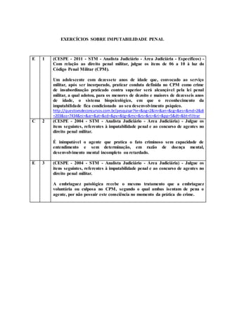 EXERCÍCIOS SOBRE IMPUTABILIDADE PENAL
E 1 (CESPE - 2011 - STM - Analista Judiciário - Área Judiciária - Específicos) -
Com relação ao direito penal militar, julgue os itens de 06 a 10 à luz do
Código Penal Militar (CPM).
Um adolescente com dezessete anos de idade que, convocado ao serviço
militar, após ser incorporado, praticar conduta definida no CPM como crime
de insubordinação praticado contra superior será alcançável pela lei penal
militar, a qual adotou, para os menores de dezoito e maiores de dezesseis anos
de idade, o sistema biopsicológico, em que o reconhecimento da
imputabilidade fica condicionado ao seu desenvolvimento psíquico.
http://questoesdeconcursos.com.br/pesquisar?te=&og=2&in=&an=&cg=&es=&md=2&di
=203&ss=7434&ni=&ar=&at=&cd=&pv=&tg=&mc=&rs=&rc=&ri=&pp=5&dt=&bt=Filtrar
C 2 (CESPE - 2004 - STM - Analista Judiciário - Área Judiciária) - Julgue os
itens seguintes, referentes à imputabilidade penal e ao concurso de agentes no
direito penal militar.
É inimputável o agente que pratica o fato criminoso sem capacidade de
entendimento e sem determinação, em razão de doença mental,
desenvolvimento mental incompleto ou retardado.
E 3 (CESPE - 2004 - STM - Analista Judiciário - Área Judiciária) - Julgue os
itens seguintes, referentes à imputabilidade penal e ao concurso de agentes no
direito penal militar.
A embriaguez patológica recebe o mesmo tratamento que a embriaguez
voluntária ou culposa no CPM, segundo o qual ambas isentam de pena o
agente, por não possuir este consciência no momento da prática do crime.
 