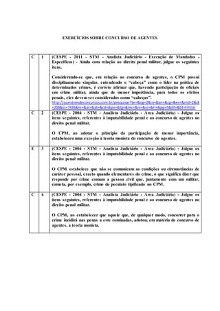 EXERCÍCIOS SOBRE CONCURSO DE AGENTES
C 1 (CESPE - 2011 - STM - Analista Judiciário - Execução de Mandados -
Específicos) - Ainda com relação ao direito penal militar, julgue os seguintes
itens.
Considerando-se que, em relação ao concurso de agentes, o CPM possui
disciplinamento singular, entendendo o “cabeça” como o líder na prática de
determinados crimes, é correto afirmar que, havendo participação de oficiais
em crime militar, ainda que de menor importância, para todos os efeitos
penais, eles devem ser considerados como “cabeças”.
http://questoesdeconcursos.com.br/pesquisar?te=&og=2&in=&an=&cg=&es=&md=2&di
=203&ss=7435&ni=&ar=&at=&cd=&pv=&tg=&mc=&rs=&rc=&ri=&pp=5&dt=&bt=Filtrar
C 2 (CESPE - 2004 - STM - Analista Judiciário - Área Judiciária) - Julgue os
itens seguintes, referentes à imputabilidade penal e ao concurso de agentes no
direito penal militar.
O CPM, ao adotar o princípio da participação de menor importância,
estabeleceu uma exceção à teoria monista do concurso de agentes.
E 3 (CESPE - 2004 - STM - Analista Judiciário - Área Judiciária) - Julgue os
itens seguintes, referentes à imputabilidade penal e ao concurso de agentes no
direito penal militar.
O CPM estabelece que não se comunicam as condições ou circunstâncias de
caráter pessoal, exceto quando elementares do crime, o que significa dizer que
responde por crime comum a pessoa civil que, juntamente com um militar,
cometa, por exemplo, crime de peculato tipificado no CPM.
C 4 (CESPE - 2004 - STM - Analista Judiciário - Área Judiciária) - Julgue os
itens seguintes, referentes à imputabilidade penal e ao concurso de agentes no
direito penal militar.
O CPM, ao estabelecer que aquele que, de qualquer modo, concorrer para o
crime incidirá nas penas a este cominadas, adotou, em matéria de concurso de
agentes, a teoria monista.
 