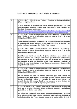 EXERCÍCIOS SOBRE PENAS PRINCIPAIS E ACESSÓRIAS
C 1 (CESPE - 2007 - DPU - Defensor Público) - Com base no direito penal militar,
julgue os seguintes itens.
A pena acessória de exclusão das Forças Armadas prevista no CPM será
obrigatoriamente aplicada à praça cuja condenação à pena privativa de
liberdade for superior a dois anos.
http://questoesdeconcursos.com.br/pesquisar?te=&og=2&in=&an=&cg=&es=&md=2&di
=203&ss=7436&ni=&ar=&at=&cd=&pv=&tg=&mc=&rs=&rc=&ri=&pp=5&dt=&bt=Filtrar
E 2 (CESPE - 2011 - STM - Analista Judiciário - Área Judiciária - Específicos) -
Com relação ao direito penal militar, julgue os itens de 06 a 10 à luz do
Código Penal Militar (CPM).
Nos termos das disposições gerais do CPM, é cabível para os crimes militares
a cominação das penas privativas de liberdade, restritivas de direitos e de
multa, conforme também prevê o Código Penal comum.
C 3 (CESPE - 2011 - STM - Analista Judiciário - Área Judiciária - Específicos) -
Com relação ao direito penal militar, julgue os itens de 06 a 10 à luz do
Código Penal Militar (CPM).
Considere que decisão do conselho de justiça substitua a pena privativa de
liberdade imposta na sentença condenatória por tratamento ambulatorial,
não obstante o réu ter permanecido preso por sessenta dias e cumprido
integralmente a pena anteriormente fixada. Nessa situação, é incabível a
decisão do conselho de justiça, mesmo diante de incontestável demonstração
da periculosidade do réu.
C 4 (CESPE - 2011 - STM - Analista Judiciário - Área Judiciária - Específicos) -
Com relação ao direito penal militar, julgue os itens de 06 a 10 à luz do
Código Penal Militar (CPM).
Se, no distrito da culpa de militar condenado, por crime militar, ao
cumprimento de pena privativa de liberdade de oito anos de reclusão, não
houver penitenciária militar, a execução da pena deverá ocorrer em
estabelecimento civil comum, ficando a sua execução a cargo do juízo de
execuções penais, sob a égide da legislação penal comum.
C 5 (CESPE - 2004 - STM - Analista Judiciário - Área Judiciária) - Julgue os
itens que se seguem, relativos a penas, medidas de segurança e extinção da
punibilidade no direito penal militar.
De acordo com a legislação penal militar, a condenação da praça e a do civil a
pena privativa de liberdade superior a dois anos implicam, respectivamente, a
exclusão do militar das Forças Armadas e a perda da função pública do civil.
 