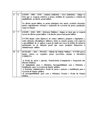 C 6 (CESPE - 2004 - STM - Analista Judiciário - Área Judiciária) - Julgue os
itens que se seguem, relativos a penas, medidas de segurança e extinção da
punibilidade no direito penal militar.
No direito penal militar, as penas principais são: morte, reclusão, detenção,
prisão, impedimento, reforma e suspensão do exercício do posto, graduação,
cargo ou função.
E 7 (CESPE - 2010 - DPU - Defensor Público) - Julgue os itens que se seguem
acerca do direito penal militar e do direito processual penal militar.
O CPM dispõe sobre hipóteses de crimes militares, próprios e impróprios, e
sobre infrações disciplinares militares. Entre as sanções penais, está expressa
a possibilidade de se aplicar a pena de multa nos casos de delitos de natureza
patrimonial ou de infração penal que cause prejuízos financeiros à
administração militar.
B 8 (FUMARC - 2011 - PM-MG - Oficial da Polícia Militar) - O CPM prevê,
dentre outras, as seguintes penas acessórias, marque a alternativa
CORRETA.
a) Perda de posto e patente, Transferência Compulsória e Suspensão dos
Direitos Políticos.
b) Indignidade para o Ofcialato, Incompatibilidade com o Ofcialato e
Inabilitação para o exercício de função pública.
c) Reforma Administrativa, Perda de posto e patente e Inabilitação para o
exercício de função pública.
d) Incompatibilidade para com o Ofcialato, Exação e Perda da Função
Pública.
 