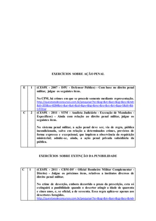 EXERCÍCIOS SOBRE AÇÃO PENAL
E 1 (CESPE - 2007 - DPU - Defensor Público) - Com base no direito penal
militar, julgue os seguintes itens.
No CPM, há crimes em que se procede somente mediante representação.
http://questoesdeconcursos.com.br/pesquisar?te=&og=&in=&an=&cg=&es=&md=
&di=203&ss=8284&ni=&ar=&at=&cd=&pv=&tg=&mc=&rs=&rc=&ri=&pp=5&dt=&b
t=Filtrar
C 2 (CESPE - 2011 - STM - Analista Judiciário - Execução de Mandados -
Específicos) - Ainda com relação ao direito penal militar, julgue os
seguintes itens.
No sistema penal militar, a ação penal deve ser, via de regra, pública
incondicionada, salvo em relação a determinados crimes, previstos de
forma expressa e excepcional, que impõem a observância da requisição
ministerial; admite-se, ainda, a ação penal privada subsidiária da
pública.
EXERCÍCIOS SOBRE EXTINÇÃO DA PUNIBILIDADE
C 1 (CESPE - 2011 - CBM-DF - Oficial Bombeiro Militar Complementar -
Direito) - Julgue os próximos itens, relativos a institutos diversos de
direito penal militar.
No crime de deserção, embora decorrido o prazo da prescrição, esta só
extinguirá a punibilidade quando o desertor atingir a idade de quarenta
e cinco anos, e, se oficial, a de sessenta. Essa regra aplica-se apenas aos
desertores foragidos.
http://questoesdeconcursos.com.br/pesquisar?te=&og=&in=&an=&cg=&es=&md=
 