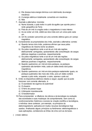 c) Ele dissipa mais energia térmica e em detrimento da energia
mecânica
d) A energia elétrica é totalmente convertida em mecânica
e) Nda
7. Assinale a alternativa incorreta:
a) Numa bússola, o polo norte é o polo da agulha que aponta para o
norte geográfico da Terra
b) Polo de um ímã é a região onde o magnetismo é mais intenso
c) Ao se cortar um ímã, obtêm-se dois imãs com um único polo cada
um.
d) Um fio condutor percorrido por uma corrente elétrica gera um campo
magnético.
8. Considerando as propriedades dos ímãs, assinale a alternativa correta:
a) Quando temos dois ímãs, podemos afirmar que seus polos
magnéticos de mesmo nome se atraem.
b) Os polos magnéticos norte e sul de um ímã são regiões
eletricamente carregadas, apresentando alta concentração de cargas
elétricas negativas e positivas, respectivamente.
c) Os polos magnéticos norte e sul de um ímã são regiões
eletricamente carregadas, apresentando alta concentração de cargas
elétricas positivas e negativas, respectivamente.
d) Quando quebramos um ímã em dois pedaços, os pedaços
quebrados são também ímãs, cada um deles tendo dois polos
magnéticos.
e) Quando quebramos um ímã em dois pedaços exatamente iguais, os
pedaços quebrados não mais são ímãs, pois um deles conterá
apenas o polo norte, enquanto o outro, apenas o polo sul.
9. Entre os dispositivos elétricos citados a seguir, aquele que só pode
funcionar com corrente alternada, é:
a) O acendedor de cigarros do automóvel
b) O chuveiro
c) O ferro de passar roupa
d) A lâmpada incandescente
e) O transformador
10.Para compreender a influência da ciência e da tecnologia na evolução
das sociedades e suas mudanças de comportamento, bem como os
condicionamentos históricos e sociais na criação científica e tecnológica,
o indivíduo deve conhecer, por exemplo, os princípios do
eletromagnetismo aplicados em muitos recursos tecnológicos hoje
usados. Analisando alguns princípios ou fenômenos eletromagnéticos e
suas aplicações, correlacione as linhas de cima com as de baixo.
( ) motor elétrico
 