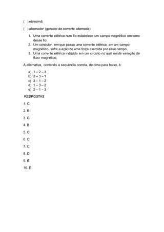 ( ) eletroímã
( ) alternador (gerador de corrente alternada)
1. Uma corrente elétrica num fio estabelece um campo magnético em torno
desse fio.
2. Um condutor, em que passa uma corrente elétrica, em um campo
magnético, sofre a ação de uma força exercida por esse campo.
3. Uma corrente elétrica induzida em um circuito no qual existe variação de
fluxo magnético.
A alternativa, contendo a sequência correta, de cima para baixo, é:
a) 1 – 2 – 3
b) 2 – 3 – 1
c) 3 – 1 – 2
d) 1 – 3 – 2
e) 2 – 1 – 3
RESPOSTAS
1. C
2. B
3. C
4. B
5. C
6. C
7. C
8. D
9. E
10. E
 